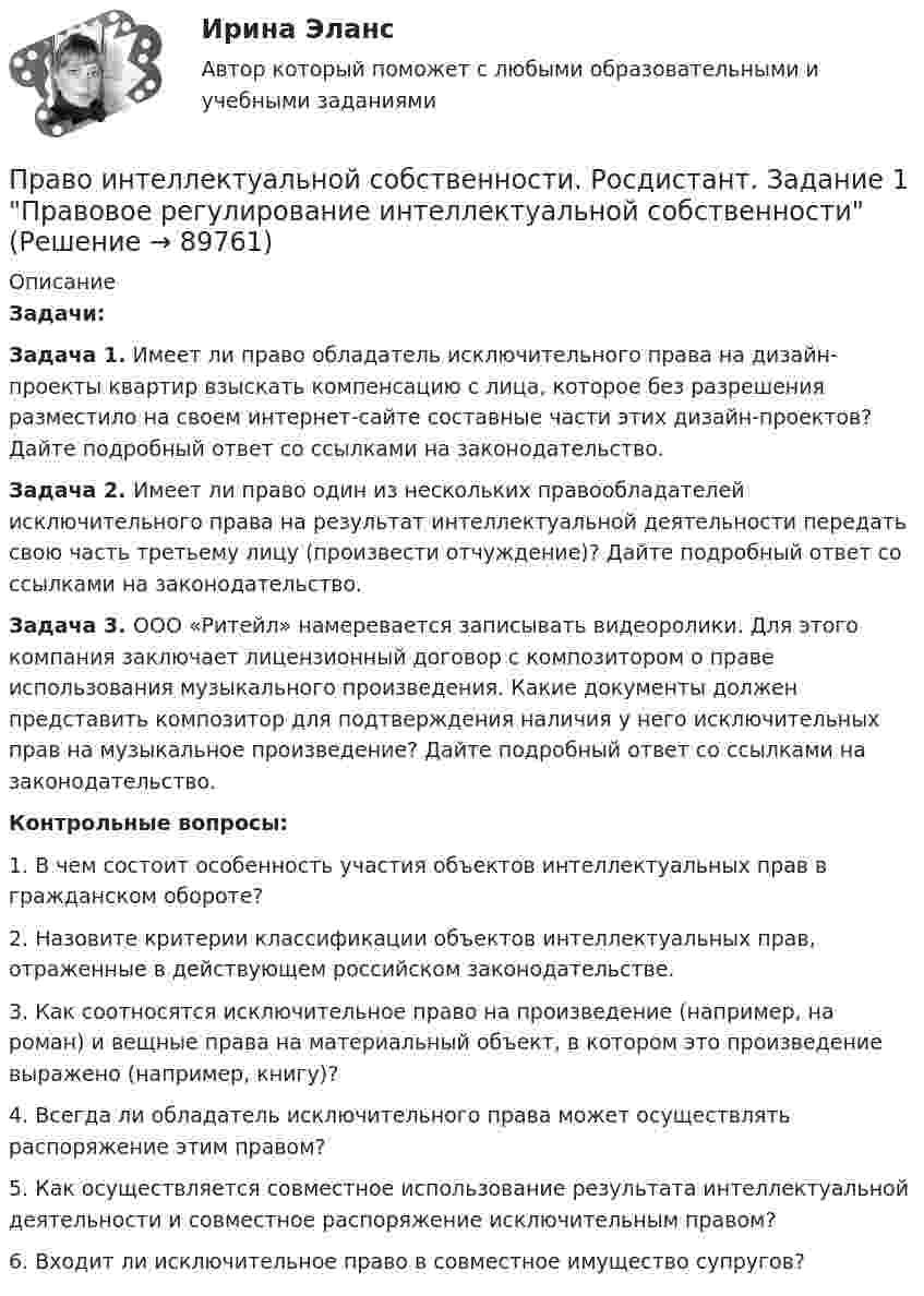     
            Описание
             Задачи: Задача 1. Имеет ли право обладатель исключительного права на дизайн-проекты квартир взыскать компенсацию с лица, которое без разрешения разместило на своем интернет-сайте составные части этих дизайн-проектов? Дайте подробный ответ со ссылками на законодательство. Задача 2. Имеет ли право один из нескольких правообладателей исключительного права на результат интеллектуальной деятельности передать свою часть третьему лицу (произвести отчуждение)? Дайте подробный ответ со ссылками на законодательство.  Задача 3. ООО «Ритейл» намеревается записывать видеоролики. Для этого компания заключает лицензионный договор с композитором о праве использования музыкального произведения. Какие документы должен представить композитор для подтверждения наличия у него исключительных прав на музыкальное произведение? Дайте подробный ответ со ссылками на законодательство. Контрольные вопросы:1. В чем состоит особенность участия объектов интеллектуальных прав в гражданском обороте?2. Назовите критерии классификации объектов интеллектуальных прав, отраженные в действующем российском законодательстве.3. Как соотносятся исключительное право на произведение (например, на роман) и вещные права на материальный объект, в котором это произведение выражено (например, книгу)?4. Всегда ли обладатель исключительного права может осуществлять распоряжение этим правом?5. Как осуществляется совместное использование результата интеллектуальной деятельности и совместное распоряжение исключительным правом?6. Входит ли исключительное право в совместное имущество супругов?   
            
            
            Право интеллектуальной собственности [Росдистант]Право интеллектуальной собственности. Росдистант. Задание 1 Правовое регулирование интеллектуальной собственностиПраво интеллектуальной собственности. Росдистант. Задание 2Право интеллектуальной собственности. Росдистант. Задание 3 Способы свободного использования объектов авторских правПраво интеллектуальной собственности. Росдистант. Задание 4 Охрана и защита авторского праваПраво интеллектуальной собственности. Росдистант. Задание 5 Правовое регулирование смежного праваПраво интеллектуальной собственности. Росдистант. Задание 6 Средства индивидуализации юридического лицаПраво интеллектуальной собственности. Практические задания (1-4) [Росдистант]Право интеллектуальной собственности. Практическое задание. ММУ.Право интеллектуальной собственности. Практическое задание. МУМ.Право интеллектуальной собственности / Промежуточные тесты 1,2 / Задания 1, 2, 3, 4Право_интеллектуальной_собственности_Промежуточный_тест_1Право_интеллектуальной_собственности_Промежуточный_тест_1Право_интеллектуальной_собственности_Промежуточный_тест_2