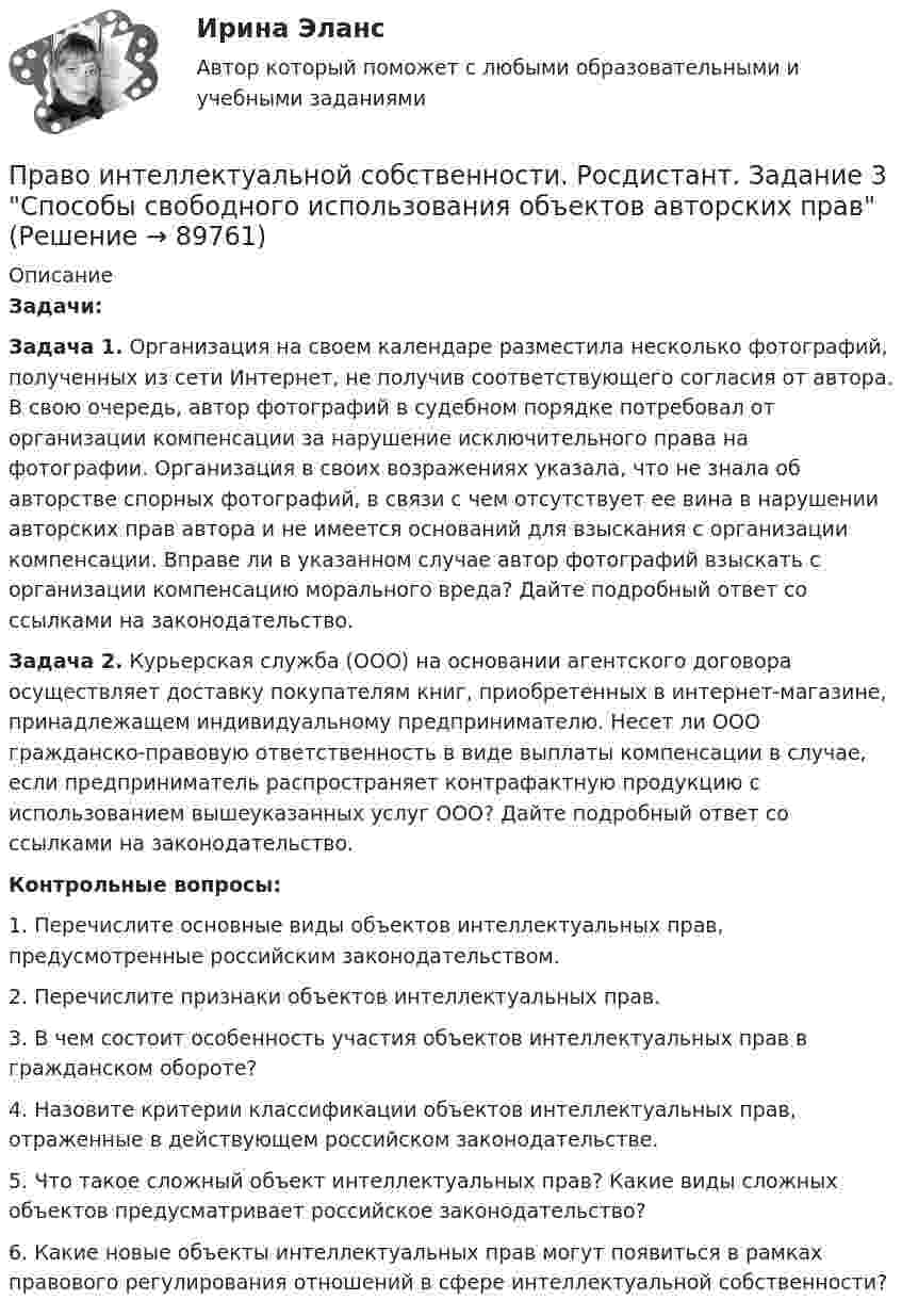     
            Описание
             Задачи: Задача 1. Организация на своем календаре разместила несколько фотографий, полученных из сети Интернет, не получив соответствующего согласия от автора. В свою очередь, автор фотографий в судебном порядке потребовал от организации компенсации за нарушение исключительного права на фотографии. Организация в своих возражениях указала, что не знала об авторстве спорных фотографий, в связи с чем отсутствует ее вина в нарушении авторских прав автора и не имеется оснований для взыскания с организации компенсации. Вправе ли в указанном случае автор фотографий взыскать с организации компенсацию морального вреда? Дайте подробный ответ со ссылками на законодательство. Задача 2. Курьерская служба (ООО) на основании агентского договора осуществляет доставку покупателям книг, приобретенных в интернет-магазине, принадлежащем индивидуальному предпринимателю. Несет ли ООО гражданско-правовую ответственность в виде выплаты компенсации в случае, если предприниматель распространяет контрафактную продукцию с использованием вышеуказанных услуг ООО? Дайте подробный ответ со ссылками на законодательство. Контрольные вопросы:	1. Перечислите основные виды объектов интеллектуальных прав, предусмотренные российским законодательством.	 2. Перечислите признаки объектов интеллектуальных прав.	 3. В чем состоит особенность участия объектов интеллектуальных прав в гражданском обороте?	 4. Назовите критерии классификации объектов интеллектуальных прав, отраженные в действующем российском законодательстве.	 5. Что такое сложный объект интеллектуальных прав? Какие виды сложных объектов предусматривает российское законодательство?	 6. Какие новые объекты интеллектуальных прав могут появиться в рамках правового регулирования отношений в сфере интеллектуальной собственности?   
            
            
            Право интеллектуальной собственности. Росдистант. Задание 2Право интеллектуальной собственности. Росдистант. Задание 3 Способы свободного использования объектов авторских правПраво интеллектуальной собственности. Росдистант. Задание 4 Охрана и защита авторского праваПраво интеллектуальной собственности. Росдистант. Задание 5 Правовое регулирование смежного праваПраво интеллектуальной собственности. Росдистант. Задание 6 Средства индивидуализации юридического лицаПраво интеллектуальной собственности. Росдистант. Задание 7 Понятие и виды товарного знакаПраво интеллектуальной собственности. Росдистант. Задание 8Право интеллектуальной собственности. Практическое задание. МУМ.Право интеллектуальной собственности / Промежуточные тесты 1,2 / Задания 1, 2, 3, 4Право_интеллектуальной_собственности_Промежуточный_тест_1Право_интеллектуальной_собственности_Промежуточный_тест_1Право_интеллектуальной_собственности_Промежуточный_тест_2Право_интеллектуальной_собственности_Промежуточный_тест_2Право интеллектуальной собственности [Росдистант]