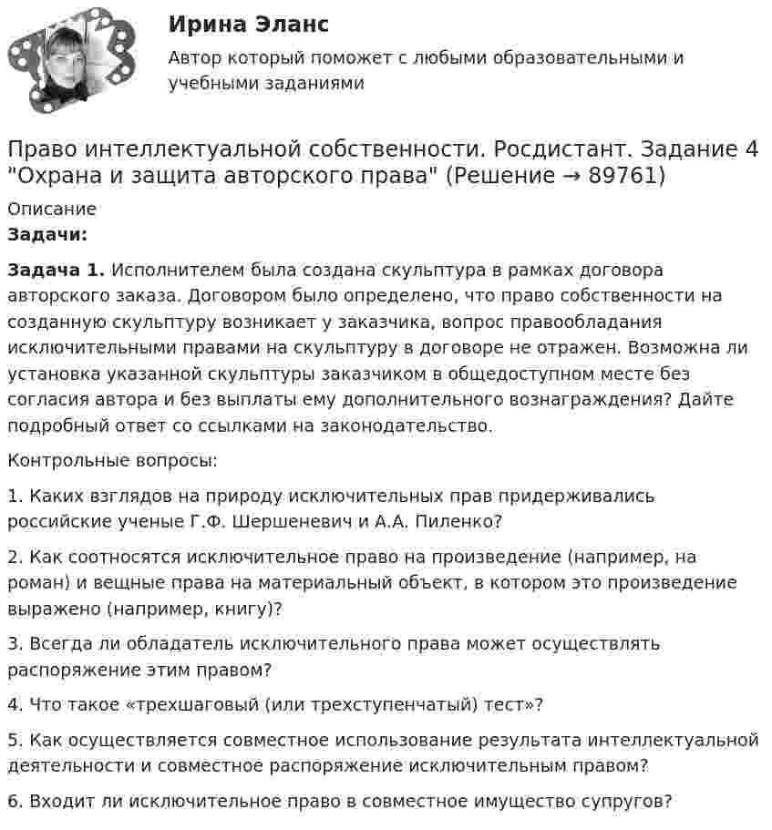    
            Описание
             Задачи: Задача 1. Исполнителем была создана скульптура в рамках договора авторского заказа. Договором было определено, что право собственности на созданную скульптуру возникает у заказчика, вопрос правообладания исключительными правами на скульптуру в договоре не отражен. Возможна ли установка указанной скульптуры заказчиком в общедоступном месте без согласия автора и без выплаты ему дополнительного вознаграждения? Дайте подробный ответ со ссылками на законодательство.	Контрольные вопросы:	1. Каких взглядов на природу исключительных прав придерживались российские ученые Г.Ф. Шершеневич и А.А. Пиленко?	 2. Как соотносятся исключительное право на произведение (например, на роман) и вещные права на материальный объект, в котором это произведение выражено (например, книгу)?	 3. Всегда ли обладатель исключительного права может осуществлять распоряжение этим правом? 	4. Что такое «трехшаговый (или трехступенчатый) тест»?	 5. Как осуществляется совместное использование результата интеллектуальной деятельности и совместное распоряжение исключительным правом?	 6. Входит ли исключительное право в совместное имущество супругов?   
            
            
            Право интеллектуальной собственности. Росдистант. Задание 3 Способы свободного использования объектов авторских правПраво интеллектуальной собственности. Росдистант. Задание 4 Охрана и защита авторского праваПраво интеллектуальной собственности. Росдистант. Задание 5 Правовое регулирование смежного праваПраво интеллектуальной собственности. Росдистант. Задание 6 Средства индивидуализации юридического лицаПраво интеллектуальной собственности. Росдистант. Задание 7 Понятие и виды товарного знакаПраво интеллектуальной собственности. Росдистант. Задание 8Право интеллектуальной собственности. Росдистант. Задания 1-8Право интеллектуальной собственности / Промежуточные тесты 1,2 / Задания 1, 2, 3, 4Право_интеллектуальной_собственности_Промежуточный_тест_1Право_интеллектуальной_собственности_Промежуточный_тест_1Право_интеллектуальной_собственности_Промежуточный_тест_2Право_интеллектуальной_собственности_Промежуточный_тест_2Право интеллектуальной собственности [Росдистант]Право интеллектуальной собственности. Росдистант. Задание 1 Правовое регулирование интеллектуальной собственности