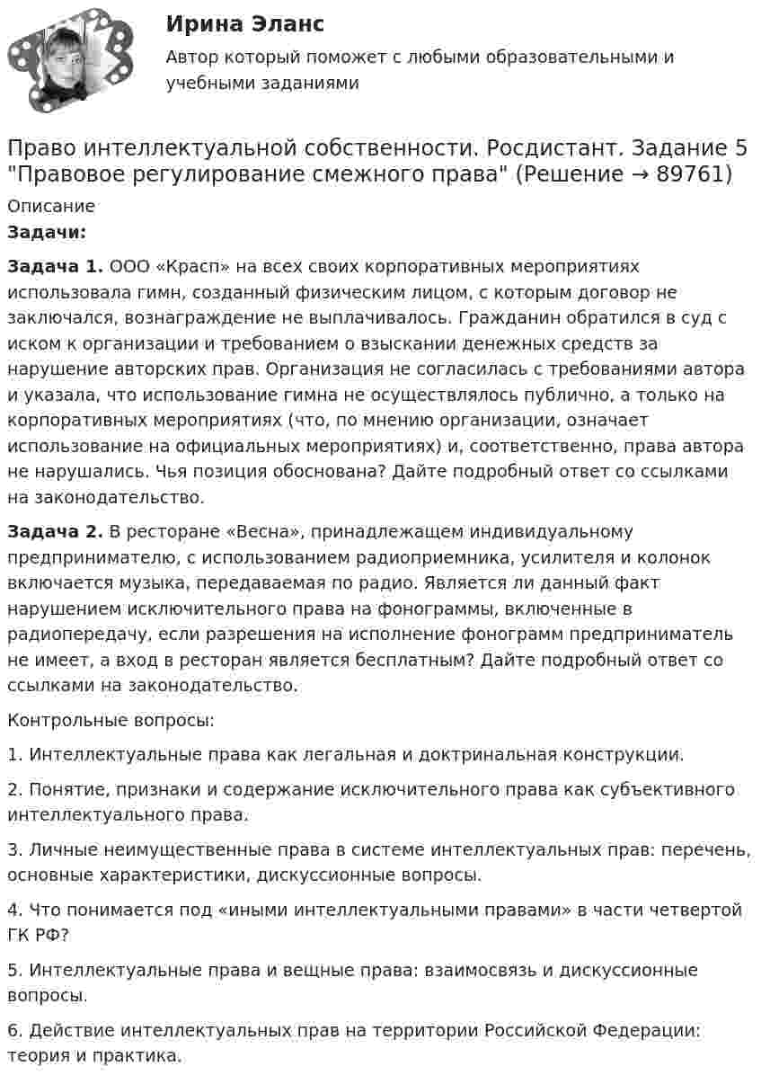     
            Описание
             Задачи: Задача 1. ООО «Красп» на всех своих корпоративных мероприятиях использовала гимн, созданный физическим лицом, с которым договор не заключался, вознаграждение не выплачивалось. Гражданин обратился в суд с иском к организации и требованием о взыскании денежных средств за нарушение авторских прав. Организация не согласилась с требованиями автора и указала, что использование гимна не осуществлялось публично, а только на корпоративных мероприятиях (что, по мнению организации, означает использование на официальных мероприятиях) и, соответственно, права автора не нарушались. Чья позиция обоснована? Дайте подробный ответ со ссылками на законодательство. Задача 2. В ресторане «Весна», принадлежащем индивидуальному предпринимателю, с использованием радиоприемника, усилителя и колонок включается музыка, передаваемая по радио. Является ли данный факт нарушением исключительного права на фонограммы, включенные в радиопередачу, если разрешения на исполнение фонограмм предприниматель не имеет, а вход в ресторан является бесплатным? Дайте подробный ответ со ссылками на законодательство.	Контрольные вопросы:1. Интеллектуальные права как легальная и доктринальная конструкции.2. Понятие, признаки и содержание исключительного права как субъективного интеллектуального права. 3. Личные неимущественные права в системе интеллектуальных прав: перечень, основные характеристики, дискуссионные вопросы. 4. Что понимается под «иными интеллектуальными правами» в части четвертой ГК РФ? 5. Интеллектуальные права и вещные права: взаимосвязь и дискуссионные вопросы. 6. Действие интеллектуальных прав на территории Российской Федерации: теория и практика.   
            
            
            Право интеллектуальной собственности. Росдистант. Задание 4 Охрана и защита авторского праваПраво интеллектуальной собственности. Росдистант. Задание 5 Правовое регулирование смежного праваПраво интеллектуальной собственности. Росдистант. Задание 6 Средства индивидуализации юридического лицаПраво интеллектуальной собственности. Росдистант. Задание 7 Понятие и виды товарного знакаПраво интеллектуальной собственности. Росдистант. Задание 8Право интеллектуальной собственности. Росдистант. Задания 1-8Право интеллектуальной собственности. Росдистант. Практическое задание 1, 2, 3, 4.Право_интеллектуальной_собственности_Промежуточный_тест_1Право_интеллектуальной_собственности_Промежуточный_тест_1Право_интеллектуальной_собственности_Промежуточный_тест_2Право_интеллектуальной_собственности_Промежуточный_тест_2Право интеллектуальной собственности [Росдистант]Право интеллектуальной собственности. Росдистант. Задание 1 Правовое регулирование интеллектуальной собственностиПраво интеллектуальной собственности. Росдистант. Задание 2