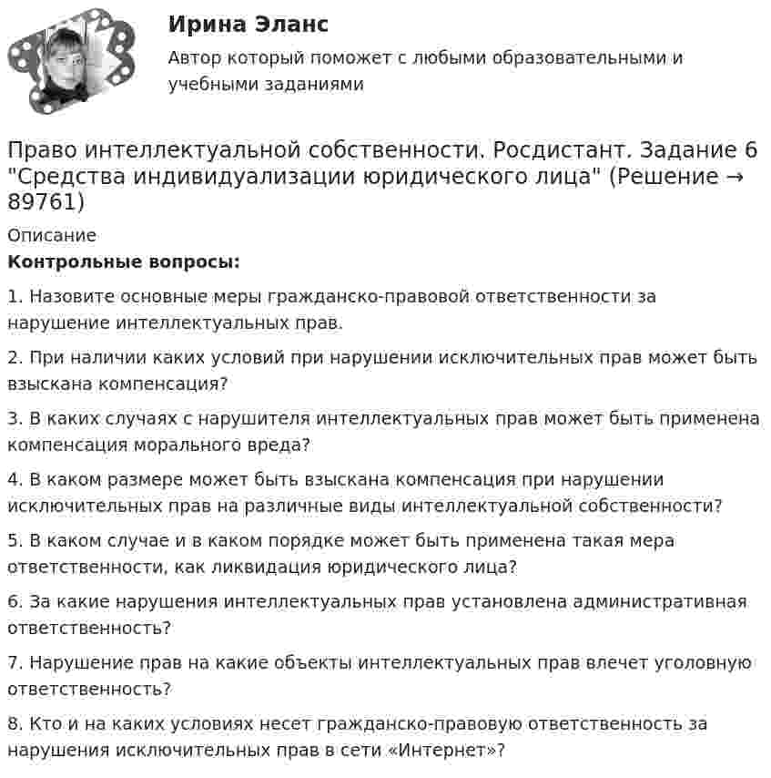     
            Описание
            Контрольные вопросы:1. Назовите основные меры гражданско-правовой ответственности за нарушение интеллектуальных прав. 2. При наличии каких условий при нарушении исключительных прав может быть взыскана компенсация? 3. В каких случаях с нарушителя интеллектуальных прав может быть применена компенсация морального вреда? 4. В каком размере может быть взыскана компенсация при нарушении исключительных прав на различные виды интеллектуальной собственности? 5. В каком случае и в каком порядке может быть применена такая мера ответственности, как ликвидация юридического лица? 6. За какие нарушения интеллектуальных прав установлена административная ответственность? 7. Нарушение прав на какие объекты интеллектуальных прав влечет уголовную ответственность? 8. Кто и на каких условиях несет гражданско-правовую ответственность за нарушения исключительных прав в сети «Интернет»?   
            
            
            Право интеллектуальной собственности. Росдистант. Задание 5 Правовое регулирование смежного праваПраво интеллектуальной собственности. Росдистант. Задание 6 Средства индивидуализации юридического лицаПраво интеллектуальной собственности. Росдистант. Задание 7 Понятие и виды товарного знакаПраво интеллектуальной собственности. Росдистант. Задание 8Право интеллектуальной собственности. Росдистант. Задания 1-8Право интеллектуальной собственности. Росдистант. Практическое задание 1, 2, 3, 4.Право интеллектуальной собственности. Росдистант. Промежуточный тест 1-2. Итоговый тест. Право_интеллектуальной_собственности_Промежуточный_тест_1Право_интеллектуальной_собственности_Промежуточный_тест_2Право_интеллектуальной_собственности_Промежуточный_тест_2Право интеллектуальной собственности [Росдистант]Право интеллектуальной собственности. Росдистант. Задание 1 Правовое регулирование интеллектуальной собственностиПраво интеллектуальной собственности. Росдистант. Задание 2Право интеллектуальной собственности. Росдистант. Задание 3 Способы свободного использования объектов авторских прав