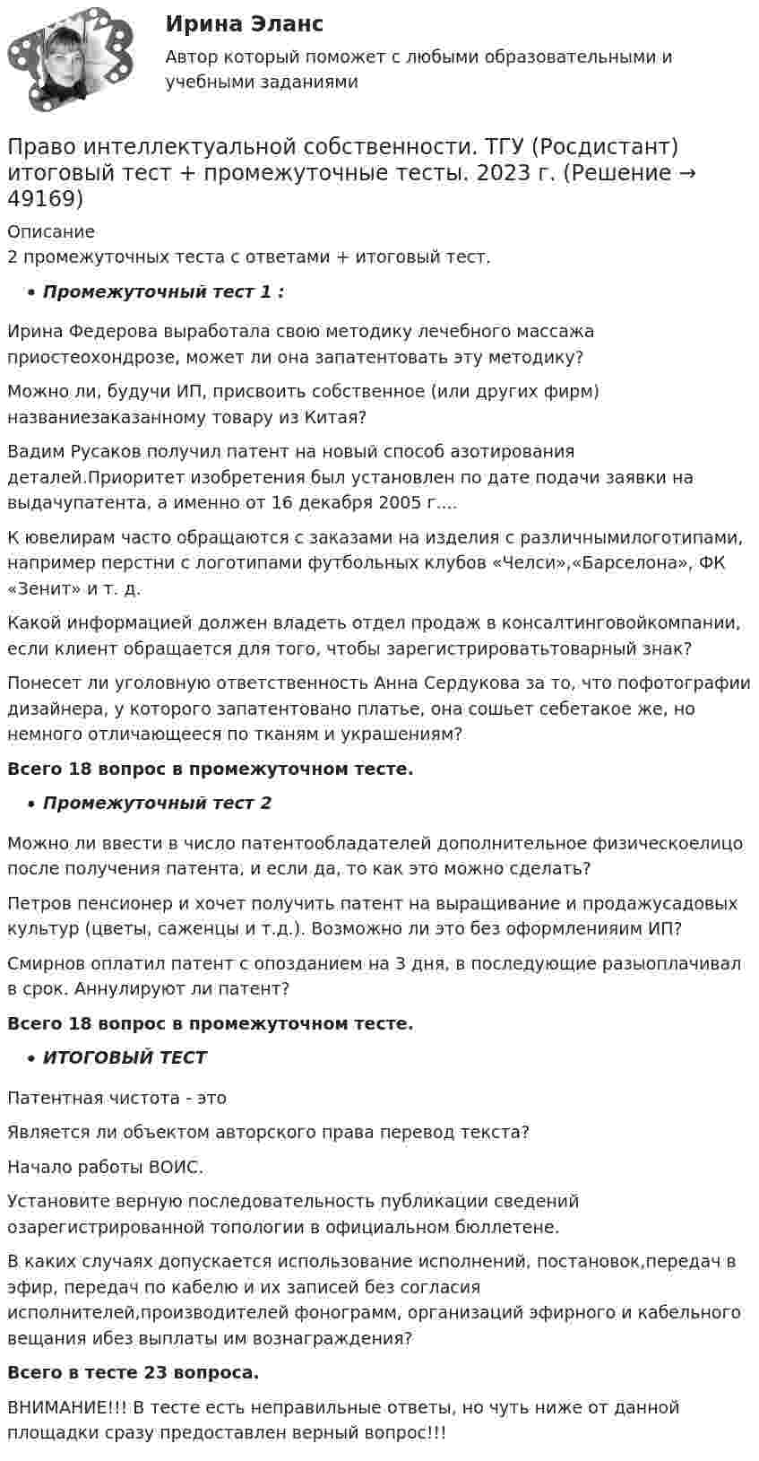      
            Описание
            2 промежуточных теста с ответами + итоговый тест. Промежуточный тест 1 :Ирина Федерова выработала свою методику лечебного массажа приостеохондрозе, может ли она запатентовать эту методику?Можно ли, будучи ИП, присвоить собственное (или других фирм) названиезаказанному товару из Китая?Вадим Русаков получил патент на новый способ азотирования деталей.Приоритет изобретения был установлен по дате подачи заявки на выдачупатента, а именно от 16 декабря 2005 г....К ювелирам часто обращаются с заказами на изделия с различнымилоготипами, например перстни с логотипами футбольных клубов «Челси»,«Барселона», ФК «Зенит» и т. д.Какой информацией должен владеть отдел продаж в консалтинговойкомпании, если клиент обращается для того, чтобы зарегистрироватьтоварный знак?Понесет ли уголовную ответственность Анна Сердукова за то, что пофотографии дизайнера, у которого запатентовано платье, она сошьет себетакое же, но немного отличающееся по тканям и украшениям?Всего 18 вопрос в промежуточном тесте.Промежуточный тест 2Можно ли ввести в число патентообладателей дополнительное физическоелицо после получения патента, и если да, то как это можно сделать?Петров пенсионер и хочет получить патент на выращивание и продажусадовых культур (цветы, саженцы и т.д.). Возможно ли это без оформленияим ИП?Смирнов оплатил патент с опозданием на 3 дня, в последующие разыоплачивал в срок. Аннулируют ли патент?Всего 18 вопрос в промежуточном тесте.ИТОГОВЫЙ ТЕСТПатентная чистота - этоЯвляется ли объектом авторского права перевод текста?Начало работы ВОИС.Установите верную последовательность публикации сведений озарегистрированной топологии в официальном бюллетене.В каких случаях допускается использование исполнений, постановок,передач в эфир, передач по кабелю и их записей без согласия исполнителей,производителей фонограмм, организаций эфирного и кабельного вещания ибез выплаты им вознаграждения?Всего в тесте 23 вопроса.ВНИМАНИЕ!!! В тесте есть неправильные ответы, но чуть ниже от данной площадки сразу предоставлен верный вопрос!!!  
            
            
            Право интеллектуальной собственности. Росдистант ТГУ. Задания 1,2 Право интеллектуальной  собственности. ТГУ (Росдистант) итоговый тест + промежуточные тесты. 2023 г.Право и организация социального обеспечения | Университет Синергия | Юриспруденция | Бакалавриат | 2023Право и способность государства независимо осуществлять свою внутреннюю и внешнюю политику означает ... государства.Право Итоговый тест СИБУПК Право как безопасность, стабильность и правопорядок в обществеПраво КОМПЛЕКС НСПКПраво интеллектуальной собственности. Росдистант. Задание 4 Охрана и защита авторского праваПраво интеллектуальной собственности. Росдистант. Задание 5 Правовое регулирование смежного праваПраво интеллектуальной собственности. Росдистант. Задание 6 Средства индивидуализации юридического лицаПраво интеллектуальной собственности. Росдистант. Задание 7 Понятие и виды товарного знакаПраво интеллектуальной собственности. Росдистант. Задание 8Право интеллектуальной собственности. Росдистант. Задания 1-8Право интеллектуальной собственности. Росдистант. Практическое задание 1, 2, 3, 4.