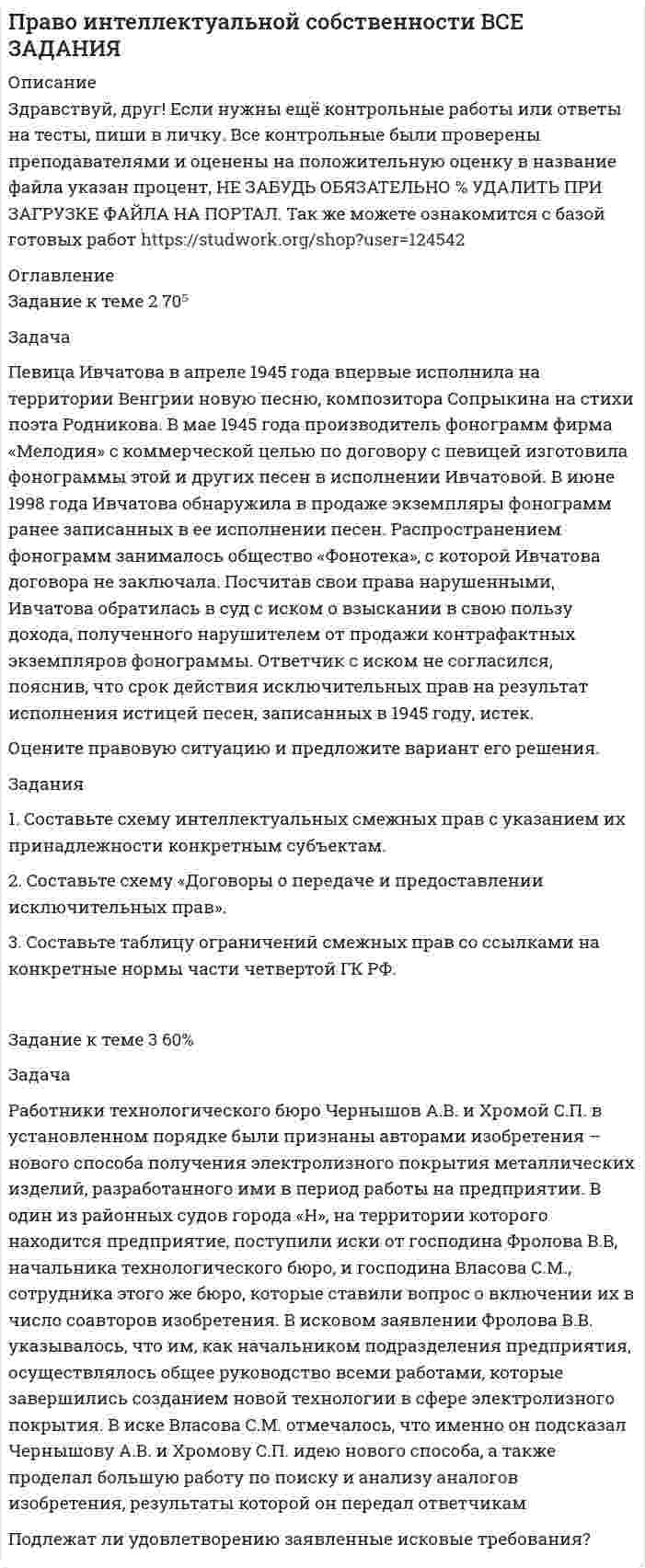      
          Описание
          Дата изготовления:  июнь 2020 года. Всего 7 задач.Работа была успешно сдана - заказчик претензий не имел.Уникальность работы по Antiplagiat.ru на 30.09.2020 г. составила 58%. 
          Оглавление
          Задача № 1Составители информационно-рекламного справочника «ШО», изданного закрытым акционерным обществом «ГТС», предъявили в суде иск к составителям справочника «ХДЕ», опубликованного спустя два года российско-американским коммерческим издательством «АЧО», о нарушении их авторских прав, выплате компенсации в размере 60 000 минимальных размеров оплаты труда и конфискации контрафактных экземпляров справочника.В исковом заявлении, в частности, отмечалось, что ответчики использовали одни и те же адреса и телефонные номера абонентов. О плагиате свидетельствует и тот факт, что в справочнике ответчиков не исправлены даже опечатки, допущенные в ранее изданном справочнике истцов.Возражая против иска, ответчики пояснили, что хотя информация об адресах и телефонах охраняется авторским правом, однако они проявили и самостоятельное творчество: по-иному расположили предметный каталог, отдельные рубрики, фотоиллюстрации, рекламные материалы, цифровые, буквенные и графические компоненты справочника.Какие и у кого права возникли? Дайте оценку действиям субъектов. Какое возможное законное решение примет суд?Задача № 2 По договору с певцом Г. открытое акционерное общество «Золотая мелодия» изготовило фонограммы его концерта. Спустя месяц Г. обнаружил в продаже экземпляры фонограмм своего концерта, изготовленные студией, с которой у него не было договора о передаче исключительных смежных прав. Считая свои права нарушенными, Г. обратился в орган дознания с просьбой конфисковать контрафактные экземпляры фонограмм и передать их ему. Представитель органа дознания объяснил Г., что в подобных случаях защиту смежных прав осуществляет только суд и только путем взыскания с нарушителей убытков.Какие и у кого права возникли?Дайте оценку действиям субъектов.Какое возможное законное решение примет суд?Законен ли отказ представителя органа дознания?Задача № 3Композитор и поэт создали несколько свадебных и застольных песен, которые были исполнены в концертном зале. Издательство обратилось к авторам с предложением об издании этих песен.С кем должен быть заключен договор, если издательство намерено одновременно издать ноты с текстом, а также ноты и текст в отдельности?Какие виды соавторства знает закон?Задача № 4К. был выдан патент на изобретение «Устройство для упрочнения металлических деталей».Спустя четыре года со дня публикации в официальном бюллетене Роспатента о выдаче патента в Роспатент обратился Т. с возражением против выдачи патента. В возражении отмечалось, что один отличительный признак изобретения известен из статьи в одном из специальных журналов. Второй и третий признаки реализованы в устройстве, изготовленном до подачи К. заявки. В ходе рассмотрения возражения было установлено, что первый признак изобретения не нов частично. Что касается второго и третьего признаков, то их новизна не опровергается приведенными в возражении материалами.Какие и у кого права возникли?Дайте оценку действиям субъектов.Задача № 5И. предложил способ крепления гребных винтов на валах судов, заключающийся в том, что на очищенные и обезжиренные конусные поверхности вала и гребного винта наносится эпоксидная паста. По мнению Роспатента, предлагаемый способ крепления винтов хотя и обладает новизной, но не может быть в ближайшее время использован в промышленности.Возражая против решения Роспатента об отказе в выдаче патента, И. представил заключение ремонтно-эксплуатационной базы о том, что его предложение использовалось при установке гребных винтов на теплоходах водоизмещением 2000 тонн на быстроходных судах и дало хорошие результаты.При новом рассмотрении материалов заявки было установлено, что склеивание металлических деталей пастами или клеем, не растворимыми в воде, в том числе и эпоксидными смолами, было известно до подачи заявки, например из патента США за 2004 г.Какие и у кого права возникли?Дайте оценку действиям субъектов.Какое возможное законное решение примет суд?Законно ли решение Роспатента?Задача № 6Предприниматель Судаков стал владельцем парфюмерной фабрики «Аромат». Когда спрос на изделия упал, Судаков изменил ее прежнее фирменное наименование на «Арома», хотя в городе уже несколько лет работает парфюмерный магазин фирмы «Красная Москва», использующий на вывеске магазина, рекламе и упаковке коммерческое обозначение «Арома».Администрация магазина обратилась к администрации фабрики с требованием отказаться от наименования «Арома» в связи с многолетней работой магазина под таким наименованием. Однако Судаков отказался изменять фирменное наименование, сославшись на его официальную регистрацию. В суде Судаков заявил, что в связи с тем, что коммерческое обозначение магазина не зарегистрировано не парфюмерная фабрика, а магазин должен прекратить использовать свое коммерческое обозначение.Имела ли право парфюмерная фабрика при осуществлении предпринимательской деятельности использовать два коммерческих обозначения «Аромат» и «Арома»?Вправе ли магазин указывать на вывеске свое фирменное наименование, сходное с коммерческим обозначением магазина?В каком случае коммерческое обозначение фабрики может быть использовано без регистрации?Задача № 7Акционерное общество «Альфа Капитал Россия» обратилось с иском к обществу ограниченной ответственности «Российская финансовая компания «Альфа-Капитал» с требованием приостановить использование в своем фирменном наименовании обозначения «Альфа-Капитал», ссылаясь на то, что последнее зарегистрировано им в качестве товарного знака в Международной классификации товаров и услуг. Суд отказал АО в иске, мотивируя тем, что ответчик зарегистрирован в форме ООО, а не в форме АО. Кроме того, в иске не нашло подтверждения, что использование товарного знака ответчиком привело к отождествлению с его деятельностью, и поэтому это не может квалифицироваться как недобросовестная конкуренция.Что входит в понятие и структуру фирменного наименования?Можно ли считать, что фирменные наименования АО и ООО идентичны?Является ли обязательной регистрация права на фирменное наименование?Каков порядок регистрации фирменного наименования и в каком органе?Имеет ли значение в споре разница в организационно-правовых формах сторон?Список использованных источников и литературы 
          Список литературы
          	1. Конституция Российской Федерации: принята всенародным голосованием 12.12.1993 (с учетом поправок, внесенных Законами РФ о поправках к Конституции РФ от 30.12.2008 № 6-ФКЗ, от 30.12.2008 № 7-ФКЗ, от 05.02.2014 № 2-ФКЗ, от 21.07.2014 № 11-ФКЗ) // Российская газета. – 1993. –25 дек.; Официальный интернет-портал правовой информации. – Электрон. текст. дан. – [Москва], 2005–2015. – URL: http://www.pravo.gov.ru/ (дата обращения: 19.05.2020). 	2. Гражданский кодекс Российской Федерации (часть первая): федер.закон от 30 ноября 1994 г. № 51-ФЗ (в ред. от 16 декабря 2019 г.) [Электрон. ресурс] // Консультант Плюс. – URL: http://www.consultant.ru/online, свободный. – Загл. с экрана. – (Дата обращения 19.05.2020).	3. Гражданский кодекс Российской Федерации (часть вторая): федер.закон от 26 января 1996 г. № 14-ФЗ (в ред. от 27 декабря 2019 г.) [Электрон. ресурс] // Консультант Плюс. – URL: http://www.consultant.ru/online, свободный. – Загл. с экрана. – (Дата обращения 19.05.2020).	4. Гражданский кодекс Российской Федерации (часть третья): федер.закон от 26 ноября 2001 г. № 146-ФЗ (в ред. от 18 марта 2019 г.) [Электрон. ресурс] // Консультант Плюс. – URL: http://www.consultant.ru/online, свободный. – Загл. с экрана. – (Дата обращения 19.05.2020).	5. Гражданский кодекс Российской Федерации (часть четвертая): федер.закон от 18 декабря 2006 г. № 230-ФЗ (в ред. от 26 июля 2019 г.) [Электрон. ресурс] // Консультант Плюс. – URL: http://www.consultant.ru/online, свободный. – Загл. с экрана. – (Дата обращения 19.05.2020).	6. Гражданский процессуальный кодекс Российской Федерации: федер.закон от 14 ноября 2002 г. № 138-ФЗ (в ред. от 24 апреля 2020 г.) [Электрон. ресурс] // Консультант Плюс. – URL: http://www.consultant.ru/online, свободный. – Загл. с экрана. – (Дата обращения 19.05.2020).	7. Уголовно-процессуальный кодекс Российской Федерации: федер.закон от 18 декабря 2001 г. № 174-ФЗ (ред. от 24 апреля 2020г. ) [Электрон. ресурс] // Консультант Плюс. – URL: http://www.consultant.ru/online, свободный. – Загл. с экрана. – (Дата обращения 21.05.2020).	8. Постановление Президиума ВАС РФ от 01.12.2009 № 8091/09 [Электрон. ресурс] // Консультант Плюс. – URL: http://www.consultant.ru/online, свободный. – Загл. с экрана. – (Дата обращения 19.05.2020).
            
            
             Право интеллектуальной собственности (задачи, КемГУ)Право собственности и иные виды прав на землюПраво социального обеспеченияПраво ТК-11 Задание 60%Право ТК - 11. Задание. СИБУПК Право ТК-13 Задание 100%Практика оценка стоимости бизнесаПраво (1 курс 2021г ) 5 вариантПраво (1 курс СибУПК) 1 вариантПРАВОВЕДЕНИЕПравоведение ВСЕ ЗАДАНИЯ Право Задание к теме 10 ТК-11Право Задание к теме 11 ТК-13Право задания (Сибупк 1 курс 2021г)