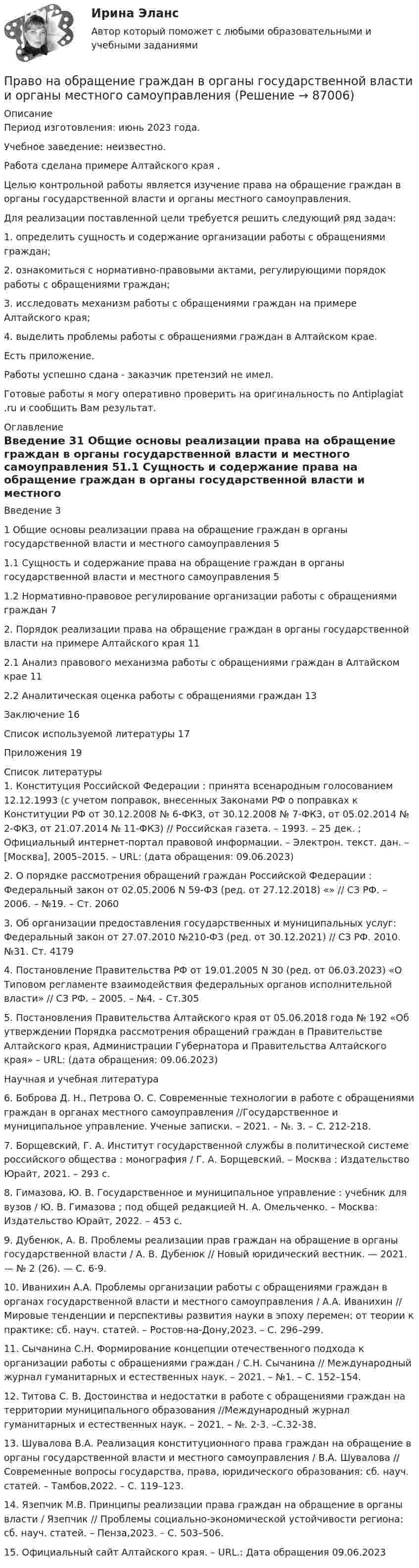      
            Описание
            Период изготовления: июнь 2023 года. Учебное заведение: неизвестно.Работа сделана примере Алтайского края .	Целью контрольной работы является изучение права на обращение граждан в органы государственной власти и органы местного самоуправления.	Для реализации поставленной цели требуется решить следующий ряд задач:	1.                определить сущность и содержание организации работы с обращениями граждан;	2.                ознакомиться с нормативно-правовыми актами, регулирующими порядок работы с обращениями граждан;	3.                исследовать механизм работы с обращениями граждан на примере Алтайского края;	4.                выделить проблемы работы с обращениями граждан в Алтайском крае.Есть приложение.Работы успешно сдана - заказчик претензий не имел.Готовые работы я могу оперативно проверить на оригинальность по Antiplagiat .ru и сообщить Вам результат. 
            Оглавление
            Введение	31 Общие основы реализации права на обращение граждан в органы государственной власти и местного самоуправления	51.1 Сущность и содержание права на обращение граждан в органы государственной власти и местного самоуправления	51.2 Нормативно-правовое регулирование организации работы с обращениями граждан	72. Порядок реализации права на обращение граждан в органы государственной власти на примере Алтайского края	112.1 Анализ правового механизма работы с обращениями граждан в Алтайском крае	112.2 Аналитическая оценка работы с обращениями граждан	13Заключение	16Список используемой литературы	17Приложения	19 
            Список литературы
            1.	Конституция Российской Федерации : принята всенародным голосованием 12.12.1993 (с учетом поправок, внесенных Законами РФ о поправках к Конституции РФ от 30.12.2008 № 6-ФКЗ, от 30.12.2008 № 7-ФКЗ, от 05.02.2014 № 2-ФКЗ, от 21.07.2014 № 11-ФКЗ) // Российская газета. – 1993. – 25 дек. ; Официальный интернет-портал правовой информации. – Электрон. текст. дан. – [Москва], 2005–2015. – URL:  (дата обращения: 09.06.2023)2.	О порядке рассмотрения обращений граждан Российской Федерации : Федеральный закон от 02.05.2006 N 59-ФЗ (ред. от 27.12.2018) «» // СЗ РФ. – 2006. – №19. – Ст. 20603.	Об организации предоставления государственных и муниципальных услуг: Федеральный закон от 27.07.2010 №210-ФЗ (ред. от 30.12.2021) // СЗ РФ. 2010. №31. Ст. 41794.	Постановление Правительства РФ от 19.01.2005 N 30 (ред. от 06.03.2023) «О Типовом регламенте взаимодействия федеральных органов исполнительной власти» // СЗ РФ. – 2005. – №4. – Ст.3055.	Постановления Правительства Алтайского края от 05.06.2018 года № 192 «Об утверждении Порядка рассмотрения обращений граждан в Правительстве Алтайского края, Администрации Губернатора и Правительства Алтайского края» – URL:  (дата обращения: 09.06.2023)Научная и учебная литература6.	Боброва Д. Н., Петрова О. С. Современные технологии в работе с обращениями граждан в органах местного самоуправления //Государственное и муниципальное управление. Ученые записки. – 2021. – №. 3. – С. 212-218.7.	Борщевский, Г. А. Институт государственной службы в политической системе российского общества : монография / Г. А. Борщевский. – Москва : Издательство Юрайт, 2021. – 293 с.8.	Гимазова, Ю. В. Государственное и муниципальное управление : учебник для вузов / Ю. В. Гимазова ; под общей редакцией Н. А. Омельченко. – Москва: Издательство Юрайт, 2022. – 453 с.9.	Дубенюк, А. В. Проблемы реализации прав граждан на обращение в органы государственной власти / А. В. Дубенюк // Новый юридический вестник. — 2021. — № 2 (26). — С. 6-9.10.	Иванихин А.А. Проблемы организации работы с обращениями граждан в органах государственной власти и местного самоуправления / А.А. Иванихин // Мировые тенденции и перспективы развития науки в эпоху перемен: от теории к практике: сб. науч. статей. – Ростов-на-Дону,2023. – С. 296–299.11.	Сычанина С.Н. Формирование концепции отечественного подхода к организации работы с обращениями граждан / С.Н. Сычанина // Международный журнал гуманитарных и естественных наук. – 2021. – №1. – С. 152–154.12.	Титова С. В. Достоинства и недостатки в работе с обращениями граждан на территории муниципального образования //Международный журнал гуманитарных и естественных наук. – 2021. – №. 2-3. –С.32-38.13.	Шувалова В.А. Реализация конституционного права граждан на обращение в органы государственной власти и местного самоуправления / В.А. Шувалова // Современные вопросы государства, права, юридического образования: сб. науч. статей. – Тамбов,2022. – С. 119–123.14.	Язепчик М.В. Принципы реализации права граждан на обращение в органы власти / Язепчик // Проблемы социально-экономической устойчивости региона: сб. науч. статей. – Пенза,2023. – С. 503–506.15.	Официальный сайт Алтайского края. – URL.:  Дата обращения 09.06.2023 
            
            
            Правомерное ограничение прав человека возможно при...Право на обращение граждан в органы  государственной власти и органы местного самоуправленияПравонарушение, суть которого составляет использование произведений науки, литературы и искусства, охраняемых авторским правом, без разрешения авторов или правообладателей, или с нарушением условий договора, – это нарушение …Правонарушения: преступления и проступки ИНД ПРОЕКТПраво недвижимости в практике нотариусаПраво недвижимости в практике нотариуса. Синергия. ✅ Ответы на ИТОГОВЫЙ ТЕСТ. На отлично!Право недвижимости в практике нотариуса - тест с ответами Синергия, сдача октябрь 2022 годаПраво интеллектуальной  собственности. ТГУ (Росдистант) итоговый тест + промежуточные тесты. 2023 г.Право и организация социального обеспечения | Университет Синергия | Юриспруденция | Бакалавриат | 2023Право и способность государства независимо осуществлять свою внутреннюю и внешнюю политику означает ... государства.Право Итоговый тест СИБУПК Право как безопасность, стабильность и правопорядок в обществеПраво КОМПЛЕКС НСПКПраво международной безопасности