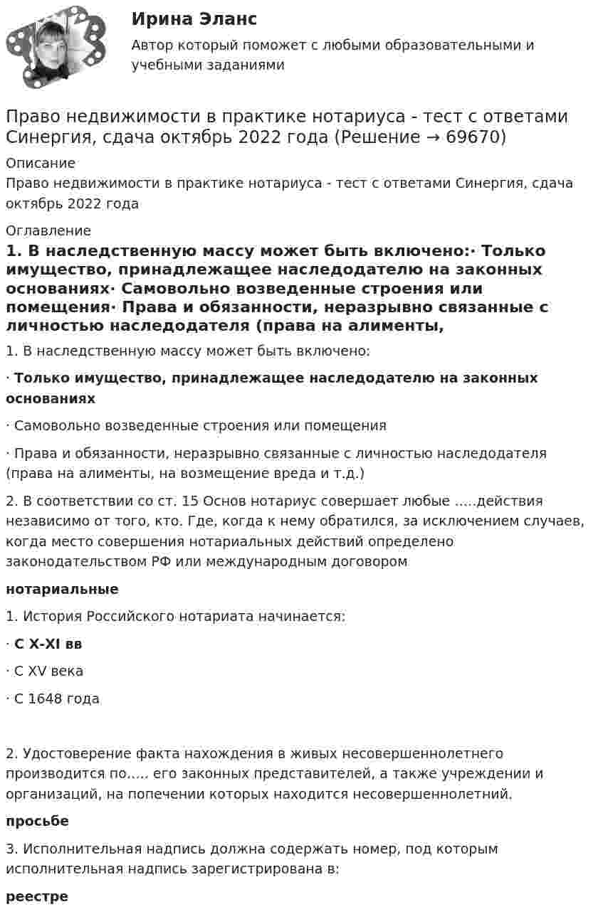      
            Описание
            Право недвижимости в практике нотариуса - тест с ответами Синергия, сдача октябрь 2022 года 
            Оглавление
            1.     В наследственную массу может быть включено:·     Только имущество, принадлежащее наследодателю на законных основаниях·     Самовольно возведенные строения или помещения·     Права и обязанности, неразрывно связанные с личностью наследодателя (права на алименты, на возмещение вреда и т.д.) 	2.        В соответствии со ст. 15 Основ нотариус совершает любые …..действия независимо от того, кто. Где, когда к нему обратился, за исключением случаев, когда место совершения нотариальных действий определено законодательством РФ или международным договором нотариальные 1.      История Российского нотариата начинается:·     С Х-ХI вв·     С XV века·     С 1648 года2.     Удостоверение факта нахождения в живых несовершеннолетнего производится по….. его законных представителей, а также учреждении и организаций, на попечении которых находится несовершеннолетний. просьбе 3.     Исполнительная надпись должна содержать номер, под которым исполнительная надпись зарегистрирована в: реестре  
            
            
            Право недвижимости в практике нотариуса. Синергия. ✅ Ответы на ИТОГОВЫЙ ТЕСТ. На отлично!Право недвижимости в практике нотариуса - тест с ответами Синергия, сдача октябрь 2022 годаПраво (новый) тест с ответами Колледж СинергияПраво (Обучение)Право общей долевой собственности⭐ Право.ои(dor) (ответы на тест Синергия / МТИ / МосАП, ноябрь 2022)⭐ Право.ои(dor) (ответы на тест Синергия / МТИ / МосАП, октябрь 2022)Право КОМПЛЕКС НСПКПраво международной безопасностиПраво международной безопасностиПравомерное ограничение прав человека возможно при...Право на обращение граждан в органы  государственной власти и органы местного самоуправленияПравонарушение, суть которого составляет использование произведений науки, литературы и искусства, охраняемых авторским правом, без разрешения авторов или правообладателей, или с нарушением условий договора, – это нарушение …Правонарушения: преступления и проступки ИНД ПРОЕКТ