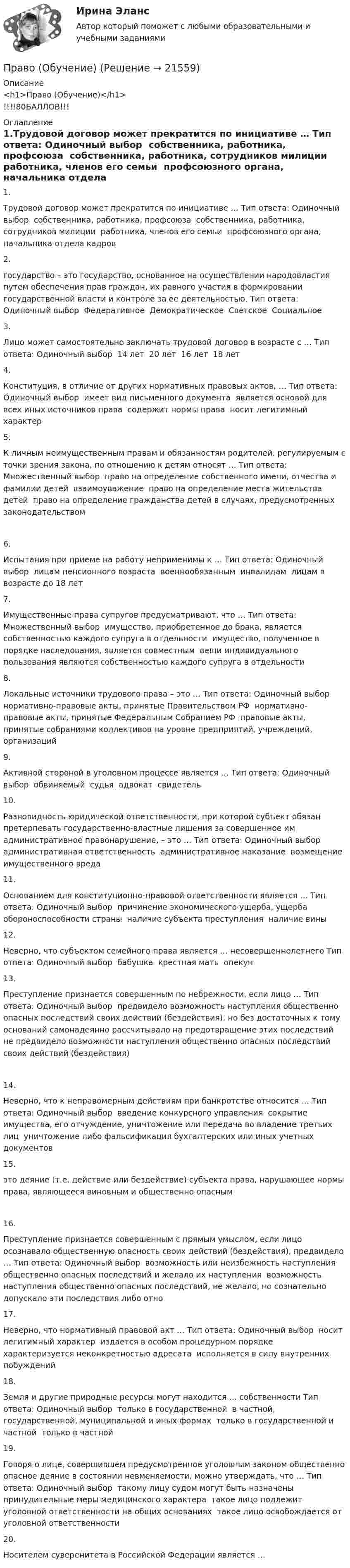      
          Описание
          <h1>Право (Обучение)</h1>!!!!80БАЛЛОВ!!! 
          Оглавление
          1.Трудовой договор может прекратится по инициативе … Тип ответа: Одиночный выбор ￼ собственника, работника, профсоюза ￼ собственника, работника, сотрудников милиции ￼ работника, членов его семьи ￼ профсоюзного органа, начальника отдела кадров2.государство – это государство, основанное на осуществлении народовластия путем обеспечения прав граждан, их равного участия в формировании государственной власти и контроле за ее деятельностью. Тип ответа: Одиночный выбор ￼ Федеративное ￼ Демократическое ￼ Светское ￼ Социальное3.Лицо может самостоятельно заключать трудовой договор в возрасте с … Тип ответа: Одиночный выбор ￼ 14 лет ￼ 20 лет ￼ 16 лет ￼ 18 лет4.Конституция, в отличие от других нормативных правовых актов, … Тип ответа: Одиночный выбор ￼ имеет вид письменного документа ￼ является основой для всех иных источников права ￼ содержит нормы права ￼ носит легитимный характер5.К личным неимущественным правам и обязанностям родителей, регулируемым с точки зрения закона, по отношению к детям относят … Тип ответа: Множественный выбор ￼ право на определение собственного имени, отчества и фамилии детей ￼ взаимоуважение ￼ право на определение места жительства детей ￼ право на определение гражданства детей в случаях, предусмотренных законодательством6.Испытания при приеме на работу неприменимы к … Тип ответа: Одиночный выбор ￼ лицам пенсионного возраста ￼ военнообязанным ￼ инвалидам ￼ лицам в возрасте до 18 лет7.Имущественные права супругов предусматривают, что … Тип ответа: Множественный выбор ￼ имущество, приобретенное до брака, является собственностью каждого супруга в отдельности ￼ имущество, полученное в порядке наследования, является совместным ￼ вещи индивидуального пользования являются собственностью каждого супруга в отдельности8.Локальные источники трудового права – это … Тип ответа: Одиночный выбор ￼ нормативно-правовые акты, принятые Правительством РФ ￼ нормативно-правовые акты, принятые Федеральным Собранием РФ ￼ правовые акты, принятые собраниями коллективов на уровне предприятий, учреждений, организаций9.Активной стороной в уголовном процессе является … Тип ответа: Одиночный выбор ￼ обвиняемый ￼ судья ￼ адвокат ￼ свидетель10.Разновидность юридической ответственности, при которой субъект обязан претерпевать государственно-властные лишения за совершенное им административное правонарушение, – это … Тип ответа: Одиночный выбор ￼ административная ответственность ￼ административное наказание ￼ возмещение имущественного вреда11.Основанием для конституционно-правовой ответственности является … Тип ответа: Одиночный выбор ￼ причинение экономического ущерба, ущерба обороноспособности страны ￼ наличие субъекта преступления ￼ наличие вины12.Неверно, что субъектом семейного права является … несовершеннолетнего Тип ответа: Одиночный выбор ￼ бабушка ￼ крестная мать ￼ опекун13.Преступление признается совершенным по небрежности, если лицо … Тип ответа: Одиночный выбор ￼ предвидело возможность наступления общественно опасных последствий своих действий (бездействия), но без достаточных к тому оснований самонадеянно рассчитывало на предотвращение этих последствий ￼ не предвидело возможности наступления общественно опасных последствий своих действий (бездействия)14.Неверно, что к неправомерным действиям при банкротстве относится … Тип ответа: Одиночный выбор ￼ введение конкурсного управления ￼ сокрытие имущества, его отчуждение, уничтожение или передача во владение третьих лиц ￼ уничтожение либо фальсификация бухгалтерских или иных учетных документов15.это деяние (т.е. действие или бездействие) субъекта права, нарушающее нормы права, являющееся виновным и общественно опасным16.Преступление признается совершенным с прямым умыслом, если лицо осознавало общественную опасность своих действий (бездействия), предвидело … Тип ответа: Одиночный выбор ￼ возможность или неизбежность наступления общественно опасных последствий и желало их наступления ￼ возможность наступления общественно опасных последствий, не желало, но сознательно допускало эти последствия либо отно17.Неверно, что нормативный правовой акт … Тип ответа: Одиночный выбор ￼ носит легитимный характер ￼ издается в особом процедурном порядке ￼ характеризуется неконкретностью адресата ￼ исполняется в силу внутренних побуждений18.Земля и другие природные ресурсы могут находится … собственности Тип ответа: Одиночный выбор ￼ только в государственной ￼ в частной, государственной, муниципальной и иных формах ￼ только в государственной и частной ￼ только в частной19.Говоря о лице, совершившем предусмотренное уголовным законом общественно опасное деяние в состоянии невменяемости, можно утверждать, что … Тип ответа: Одиночный выбор ￼ такому лицу судом могут быть назначены принудительные меры медицинского характера ￼ такое лицо подлежит уголовной ответственности на общих основаниях ￼ такое лицо освобождается от уголовной ответственности20.Носителем суверенитета в Российской Федерации является … 
            
            
            Право (новый) тест с ответами Колледж СинергияПраво (Обучение)Право общей долевой собственности⭐ Право.ои(dor) (ответы на тест Синергия / МТИ / МосАП, ноябрь 2022)⭐ Право.ои(dor) (ответы на тест Синергия / МТИ / МосАП, октябрь 2022)ПРАВО ОТВЕТЫ MEBIKПраво ответы. Синергия. Тест.Право международной безопасностиПравомерное ограничение прав человека возможно при...Право на обращение граждан в органы  государственной власти и органы местного самоуправленияПравонарушение, суть которого составляет использование произведений науки, литературы и искусства, охраняемых авторским правом, без разрешения авторов или правообладателей, или с нарушением условий договора, – это нарушение …Правонарушения: преступления и проступки ИНД ПРОЕКТПраво недвижимости в практике нотариусаПраво недвижимости в практике нотариуса. Синергия. ✅ Ответы на ИТОГОВЫЙ ТЕСТ. На отлично!
