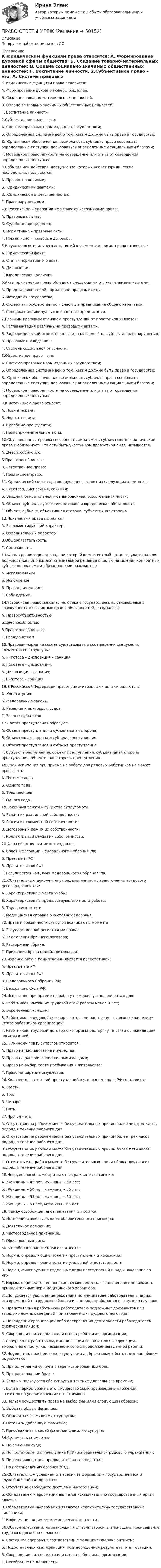      
            Описание
            По другим работам пишите в ЛС 
            Оглавление
            К юридическим функциям права относится:
А. Формирование духовной сферы общества;
Б. Создание товарно-материальных ценностей;
В. Охрана социально значимых общественных ценностей; 
Г. Воcпитание личности.
2.Субъективное право – это:
А. Система правовых норм изданных государством;
Б. Определенная система идей о том, каким должно быть право в государстве;
В. Юридически обеспеченная возможность субъекта права совершать определенные поступки, пользоваться определенными социальными благами;
Г. Моральное право личности на совершение или отказ от совершения определенных поступков.
3.События или действия, наступление которых влечет юридические последствия, называются:
А. Правоотношениями;
Б. Юридическими фактами; 
В. Юридической ответственностью;
Г. Правонарушениями.
4.В Российской Федерации не являются источниками права:
А. Правовые обычаи;
Б. Судебные прецеденты;
В. Нормативно – правовые акты; 
Г. Нормативно – правовые договоры.
5.Из указанных юридических понятий к элементам нормы права относятся:
А. Юридический факт;
Б. Статья нормативного акта;
В. Диспозиция;

Г. Юридическая коллизия.
6.Акты применения права обладают следующими отличительными чертами:
А. Представляют собой нормативно-правовые акты;
Б. Исходят от государства;
В. Содержат государственно – властные предписания общего характера;
Г. Содержат индивидуальные властные предписания. 
7.Главным правовым отличием преступлений от проступков является:
А. Регламентация различными правовыми актами;
Б. Вид юридической ответственности, налагаемый на субъекта правонарушения;
В. Правовые последствия;
Г. Степень социальной опасности.
8.Объективное право – это: 
А. Система правовых норм изданных государством;  
Б. Определенная система идей о том, каким должно быть право в государстве; 
В. Юридически обеспеченная возможность субъекта права совершать определенные поступки, пользоваться определенными социальными благами; 
Г. Моральное право личности на совершение или отказ от совершения определенных поступков.
9.К источникам права относят:
А. Нормы морали;
Б. Нормы этикета;
В. Судебные прецеденты; 
Г. Правоприменительные акты.
10.Обусловленная правом способность лица иметь субъективные юридические права и обязанности, то есть быть участником правоотношения,  называется:
А. Дееспособностью;
Б.Правоспособностью
В. Естественное право;
Г. Позитивное право.
11.Юридический состав правонарушения состоит из следующих элементов:
А. Гипотеза, диспозиция, санкция;
Б. Вводная, описательная, мотивировочная, резолютивная части;
В. Объект, субъект, субъективное право и юридическая обязанность;
Г. Объект, субъект, объективная сторона, субъективная сторона. 
12.Признаками права являются:
А. Регламентирующий характер;
Б. Охранительный характер; 
В.Общеобязательность; 
Г. Системность. 
13.Форма реализации права, при которой компетентный орган государства или должностное лицо издают специальное решение с целью наделения конкретных субъектов правами и обязанностями называется:
А. Использование;
Б. Исполнение;
В. Правоприменение;
Г. Соблюдение.
14.Устойчивая правовая связь человека с государством, выражающаяся в совокупности из взаимных прав и обязанностей, называется:
А. Правосубъективностью;
Б.Дееспособностью; 
В.Правосопосбностью;
Г. Гражданством. 
15.Правовая норма не может существовать в соотношении следующих элементов ее структуры:
А. Гипотеза – диспозиция – санкция; 
Б. Гипотеза – диспозиция; 
В. Диспозиция – санкция;
Г. Гипотеза – санкция. 
16.В Российской Федерации правоприменительными актами являются:
А. Конституция; 
Б. Федеральные законы; 
В. Решения и приговоры судов; 
Г. Законы субъектов. 
17.Состав преступления образуют:  
А. Объект преступления и субъективная сторона; 
Б. Объективная сторона и субъект преступления; 
В. Объект преступления и субъект преступления;
Г. Субъект преступления, объект преступления, субъективная сторона преступления, объективная сторона преступления. 
18.Срок испытания при приеме на работу для рядовых работников не может превышать: 
А. Пяти месяцев;
Б. Одного года;
В. Трех месяцев; 
Г. Одного года.
19.Законный режим имущества супругов это:
А. Режим их раздельной собственности;
Б. Режим их совместной собственности; 
В. Договорный режим их собственности; 
Г. Коллективный режим их собственности.
20.Акты об амнистии может издавать:
А. Совет Федерации Федерального Собрания РФ;
Б. Президент РФ; 
В. Правительство РФ;
Г. Государственная Дума Федерального Собрания РФ. 
21.Обязательным документом,  предъявляемом при заключении трудового договора,  является: 
А. Характеристика с места учебы;
Б. Характеристика с предшествующего места работы;
В. Трудовая книжка; 
Г. Медицинская справка о состоянии здоровья.
22.Права и обязанности супругов возникают с момента:
А. Государственной регистрации брака; 
Б. Заключения брачного договора;
В. Расторжения брака;
Г. Признания брака недействительным.
23.Издание акта о помиловании является прерогативой:
А. Президента РФ; 
Б. Правительства РФ; 
В. Федерального Собрания РФ;
Г. Верховного Суда РФ.
24.Испытание при приеме на работу не может устанавливаться для: 
А. Работников, имеющих трудовой стаж работы менее 3 лет;
Б. Беременных женщин; 
В. Работников, трудовой договор с которыми расторгнут в связи сокращением штата работников организации;
Г. Работников, трудовой договор с которыми расторгнут в связи с ликвидацией организацией.
25.К личному праву супругов относится:
А. Право на наследование имущества;
Б. Право на распоряжение личными вещами; 
В. Право на выбор места пребывания и жительства; 
Г. Право на дарение имущества.
26.Количество категорий преступлений в уголовном праве РФ составляет:
А. Шесть;
Б. Три;
В. Четыре; 
Г. Пять.
27.Прогул – это:
А. Отсутствие на рабочем месте без уважительных причин более четырех часов подряд в течение рабочего дня; 
Б. Отсутствие на рабочем месте без уважительных причин более трех часов подряд в течение рабочего дня;
В. Отсутствие на рабочем месте без уважительных причин более пяти часов подряд в течение рабочего дня;
Г. Отсутствие на рабочем месте без уважительных причин более двух часов подряд в течение рабочего дня.
28.Нетрудоспособными признаются граждане достигшие:
А. Женщины – 45 лет, мужчины – 50 лет; 
Б. Женщины – 50 лет, мужчины – 55 лет;
В. Женщины – 55 лет, мужчины – 60 лет;
Г. Женщины – 63 лет, мужчины – 65 лет.
29.К виду освобождения от наказания относится:
А. Истечение сроков давности обвинительного приговора; 
Б. Деятельное раскаяние;
В. Чистосердечное признание;
Г. Обоснованный риск.
30.В Особенной части УК РФ излагаются:
А. Нормы, определяющие понятия преступления и наказания;
Б. Нормы, определяющие понятие уголовной ответственности;
В. Нормы, фиксирующие отдельные виды преступлений и виды наказания за них; 
Г. Нормы, определяющие понятие невменяемость, ограниченная вменяемость, принудительные меры медицинского характера.
31.Допускается увольнение работника по инициативе работодателя в период его временной нетрудоспособности и в период пребывания в отпуске в случаях:
А. Представления работником работодателю подложных документов или заведомо ложных сведений при заключении трудового договора;
Б. Ликвидации организации либо прекращения деятельности работодателем – физическим лицом; 
В. Сокращения численности или штата работников организации;
Г. Совершения работником, выполняющим воспитательные функции, аморального поступка, несовместимого с продолжением данной работы.
32.Имущество, приобретенное супругами до брака может быть признано общим имуществом:
А. При вступлении супруга в зарегистрированный брак;
Б. При расторжении брака;
В. Если им пользуются оба супруга в течение длительного времени;
Г. Если в период брака в это имущество были произведены вложения, значительно увеличивающие его стоимость.
33.Нельзя осуществить право на выбор фамилии следующим образом:
А. Выбрать общую фамилию;
Б. Обменяться фамилиями с супругом; 
В. Оставить добрачную фамилию;
Г. Присоединить к своей фамилии фамилию супруга.
34.Судимость снимается:
А. По решению суда;
Б. По постановлению начальника ИТУ (исправительно-трудового учреждения); 
В. По решению органа предварительного следствия;
Г. По постановлению органов МВД.
35.Обязательным условием отнесения информации к государственной и служебной тайнам является:
А. Отсутствие свободного доступа к информации; 
Б. Обладателем информации является исключительно государственный орган власти; 
В. Обладателями информации являются исключительно государственные чиновники;
Г. Информация не имеет коммерческой ценности.
36.Обстоятельствами, не зависящими от воли сторон, и влекущими прекращение трудового договора являются: 
А. Состояние здоровья в соответствии с медицинским заключением;
Б. Недостаточная квалификация, подтвержденная результатами аттестации; 
В. Сокращение численности или штата работников организации;
Г. Неизбрание на должность.  

 
            
            
            ⭐ Право.ои(dor) (ответы на тест Синергия / МТИ / МосАП, октябрь 2022)ПРАВО ОТВЕТЫ MEBIKПраво ответы. Синергия. Тест.Правоотношения в исполнительном производстве. Участники исполнительного производства. Роль суда в исполнительном производствеПравоотношения подразделяются на регулятивные и охранительные в зависимости от ...Правоохранительные и судебные органы ОСЭК Правоохранительная деятельностьПравоохранительные органыПравонарушения: преступления и проступки ИНД ПРОЕКТПраво недвижимости в практике нотариусаПраво недвижимости в практике нотариуса. Синергия. ✅ Ответы на ИТОГОВЫЙ ТЕСТ. На отлично!Право недвижимости в практике нотариуса - тест с ответами Синергия, сдача октябрь 2022 годаПраво (новый) тест с ответами Колледж СинергияПраво (Обучение)Право общей долевой собственности