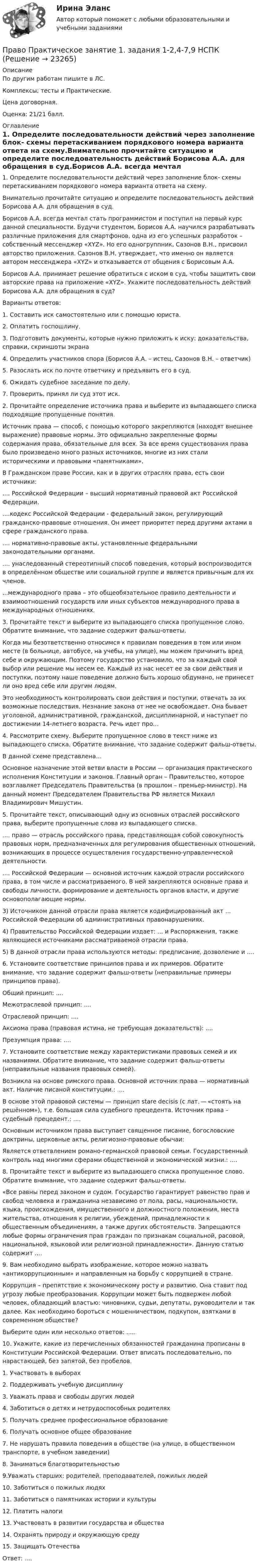     
          Описание
          По другим работам пишите в ЛС.Комплексы; тесты и Практические.Цена договорная.Оценка: 21/21 балл. 
          Оглавление
          1. Определите последовательности действий через заполнение блок- схемы перетаскиванием порядкового номера варианта ответа на схему.Внимательно прочитайте ситуацию и определите последовательность действий Борисова А.А. для обращения в суд.Борисов А.А. всегда мечтал стать программистом и поступил на первый курс данной специальности. Будучи студентом, Борисов А.А. научился разрабатывать различные приложения для смартфонов, одна из его успешных разработок – собственный мессенджер «XYZ». Но его одногруппник, Сазонов В.Н., присвоил авторство приложения. Сазонов В.Н. утверждает, что именно он является автором мессенджера «XYZ» и отказывается от общения с Борисовым А.А.Борисов А.А. принимает решение обратиться с иском в суд, чтобы защитить свои авторские права на приложение «XYZ». Укажите последовательность действий Борисова А.А. для обращения в суд?Варианты ответов:1. Составить иск самостоятельно или с помощью юриста.2. Оплатить госпошлину.3. Подготовить документы, которые нужно приложить к иску: доказательства, справки, скриншоты экрана4. Определить участников спора (Борисов А.А. – истец, Сазонов В.Н. – ответчик)5. Разослать иск по почте ответчику и предъявить его в суд.6. Ожидать судебное заседание по делу.7. Проверить, принял ли суд этот иск.2. Прочитайте определение источника права и выберите из выпадающего списка подходящие пропущенные понятия.Источник права — способ, с помощью которого закрепляются (находят внешнее выражение) правовые нормы. Это официально закрепленные формы содержания права, обязательные для всех. За все время существования права было произведено много разных источников, многие из них стали историческими и правовыми «памятниками».В Гражданском праве России, как и в других отраслях права, есть свои источники:.... Российской Федерации – высший нормативный правовой акт Российской Федерации.....кодекс Российской Федерации - федеральный закон, регулирующий гражданско-правовые отношения. Он имеет приоритет перед другими актами в сфере гражданского права. .... нормативно-правовые акты, установленные федеральными законодательными органами..... унаследованный стереотипный способ поведения, который воспроизводится в определённом обществе или социальной группе и является привычным для их членов....международного права – это общеобязательное правило деятельности и взаимоотношений государств или иных субъектов международного права в международных отношениях. 3. Прочитайте текст и выберите из выпадающего списка пропущенное слово. Обратите внимание, что задание содержит фальш-ответы.Когда мы безответственно относимся к правилам поведения в том или ином месте (в больнице, автобусе, на учебы, на улице), мы можем причинить вред себе и окружающим. Поэтому государство установило, что за каждый свой выбор или решение мы несем ее. Каждый из нас несет ее за свои действия и поступки, поэтому наше поведение должно быть хорошо обдумано, не принесет ли оно вред себе или другим людям.Это необходимость контролировать свои действия и поступки, отвечать за их возможные последствия. Незнание закона от нее не освобождает. Она бывает уголовной, административной, гражданской, дисциплинарной, и наступает по достижении 14-летнего возраста. Речь идет про…4. Рассмотрите схему. Выберите пропущенное слово в текст ниже из выпадающего списка. Обратите внимание, что задание содержит фальш-ответы.В данной схеме представлена…Основное назначение этой ветви власти в России — организация практического исполнения Конституции и законов. Главный орган – Правительство, которое возглавляет Председатель Правительства (в прошлом – премьер-министр). На данный момент Председателем Правительства РФ является Михаил Владимирович Мишустин.5. Прочитайте текст, описывающий одну из основных отраслей российского права, выберите пропущенные слова из выпадающего списка..... право — отрасль российского права, представляющая собой совокупность правовых норм, предназначенных для регулирования общественных отношений, возникающих в процессе осуществления государственно-управленческой деятельности..... Российской Федерации — основной источник каждой отрасли российского права, в том числе и рассматриваемого. В ней закрепляются основные права и свободы личности, формирование и деятельность органов власти, и другие основополагающие нормы.3)	Источником данной отрасли права является кодифицированный акт ... Российской Федерации об административных правонарушениях.4)	Правительство Российской Федерации издает: ... и Распоряжения, также являющиеся источниками рассматриваемой отрасли права.5)	В данной отрасли права используются методы: предписание, дозволение и ....6. Установите соответствие принципов права и их примеров. Обратите внимание, что задание содержит фальш-ответы (неправильные примеры принципов права).Общий принцип: ....Межотраслевой принцип: ....Отраслевой принцип: ....Аксиома права (правовая истина, не требующая доказательств): ....Презумпция права: ....7. Установите соответствие между характеристиками правовых семей и их названиями. Обратите внимание, что задание содержит фальш-ответы (неправильные названия правовых семей).Возникла на основе римского права. Основной источник права — нормативный акт. Наличие писаной конституции.: ....В основе этой правовой системы — принцип stare decisis (с лат. — «стоять на решённом»), т.е. большая сила судебного прецедента. Источник права – судебный прецедент.: ....Основным источником права выступает священное писание, богословские доктрины, церковные акты, религиозно-правовые обычаи:Является ответвлением романо-германской правовой семьи. Государственный контроль над многими сферами общественной и экономической жизни.: ....8. Прочитайте текст и выберите из выпадающего списка пропущенное слово. Обратите внимание, что задание содержит фальш-ответы.«Все равны перед законом и судом. Государство гарантирует равенство прав и свобод человека и гражданина независимо от пола, расы, национальности, языка, происхождения, имущественного и должностного положения, места жительства, отношения к религии, убеждений, принадлежности к общественным объединениям, а также других обстоятельств. Запрещаются любые формы ограничения прав граждан по признакам социальной, расовой, национальной, языковой или религиозной принадлежности». Данную статью содержит ….9. Вам необходимо выбрать изображение, которое можно назвать «антикоррупционным» и направленным на борьбу с коррупцией в стране. Коррупция – препятствие к экономическому росту и развитию. Она ставит под угрозу любые преобразования. Коррупции может быть подвержен любой человек, обладающий властью: чиновники, судьи, депутаты, руководители и так далее. Как необходимо бороться с мошенничеством, подкупом, взятками в современном обществе?Выберите один или несколько ответов: .....10.	Укажите, какие из перечисленных обязанностей гражданина прописаны в Конституции Российской Федерации. Ответ вписать последовательно, по нарастающей, без запятой, без пробелов.1.	Участвовать в выборах2. Поддерживать учебную дисциплину3. Уважать права и свободы других людей4. Заботиться о детях и нетрудоспособных родителях5. Получать среднее профессиональное образование6. Получать основное общее образование7. Не нарушать правила поведения в обществе (на улице, в общественном транспорте, в учебном заведении)8. Заниматься благотворительностью9.Уважать старших: родителей, преподавателей, пожилых людей10. Заботиться о пожилых людях11. Заботиться о памятниках истории и культуры12. Платить налоги13. Участвовать в развитии государства и общества14. Охранять природу и окружающую среду15. Защищать ОтечестваОтвет: .... 
            
            
            Право Практическое занятие 1. Задание 8 НСПКПраво Практическое занятие 1. задания 1-2,4-7,9 НСПКПраво. Практическое занятие 2 Семестр 1 НСПКПраво признаваться автором произведения …Право СибупкПраво. Синергия (2 семестр)Право. Синергия (2 семестр)Правоохранительные органы - тест с ответами Синергия - 2023Правоохранительные органы (тест с ответами Синергия/МОИ/ МТИ /МОСАП)... право патентообладателя ограничивается в силу строго территориального характера патента, поскольку он действует только в границах того государства, где он выданПраво «почвы» и право «крови» распространяется на институт...Право (правоведение). Ответы на тест. Синергия. 2021 г. Право (правоведение). Ответы на тест. Синергия. 2021 г. Право || Правоведение || Ответы  || синергия || тест || 90 баллов