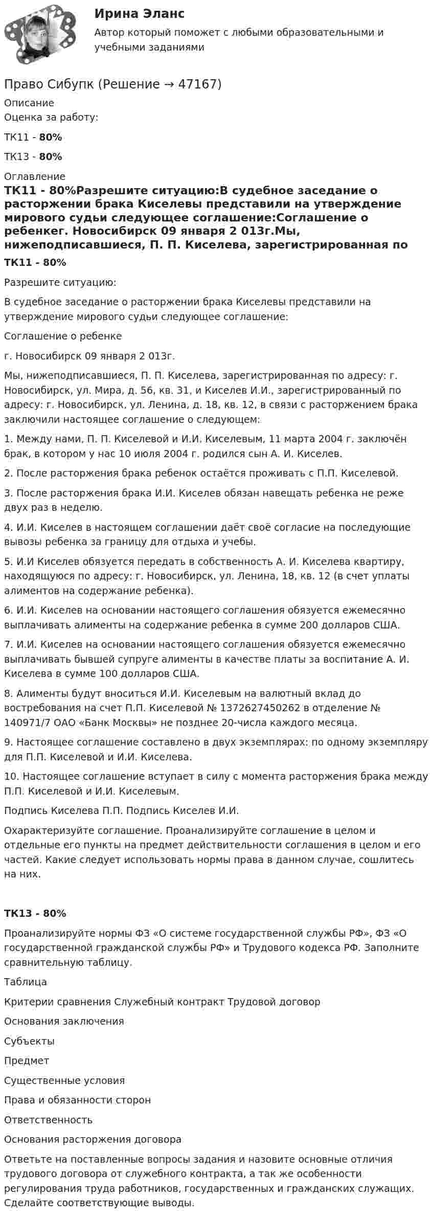      
            Описание
            Оценка за работу:ТК11 - 80%ТК13 - 80% 
            Оглавление
            ТК11 - 80%Разрешите ситуацию:В судебное заседание о расторжении брака Киселевы представили на утверждение мирового судьи следующее соглашение:Соглашение о ребенкег. Новосибирск                            09 января 2 013г.Мы, нижеподписавшиеся, П. П. Киселева, зарегистрированная по адресу: г. Новосибирск, ул. Мира, д. 56, кв. 31, и Киселев И.И., зарегистрированный по адресу: г. Новосибирск, ул. Ленина, д. 18, кв. 12, в связи с расторжением брака заключили настоящее соглашение о следующем:1. Между нами, П. П. Киселевой и И.И. Киселевым, 11 марта 2004 г. заключён брак, в котором у нас 10 июля 2004 г. родился сын А. И. Киселев.2. После расторжения брака ребенок остаётся проживать с П.П. Киселевой.3. После расторжения брака И.И. Киселев обязан навещать ребенка не реже двух раз в неделю.4. И.И. Киселев в настоящем соглашении даёт своё согласие на последующие вывозы ребенка за границу для отдыха и учебы.5. И.И Киселев обязуется передать в собственность А. И. Киселева квартиру, находящуюся по адресу: г. Новосибирск, ул. Ленина, 18, кв. 12 (в счет уплаты алиментов на содержание ребенка).6. И.И. Киселев на основании настоящего соглашения обязуется ежемесячно выплачивать алименты на содержание ребенка в сумме 200 долларов США.7. И.И. Киселев на основании настоящего соглашения обязуется ежемесячно выплачивать бывшей супруге алименты в качестве платы за воспитание А. И. Киселева в сумме 100 долларов США.8. Алименты будут вноситься И.И. Киселевым на валютный вклад до востребования на счет П.П. Киселевой № 1372627450262 в отделение № 140971/7 ОАО «Банк Москвы» не позднее 20-числа каждого месяца. 9. Настоящее соглашение составлено в двух экземплярах: по одному экземпляру для П.П. Киселевой и И.И. Киселева.10. Настоящее соглашение вступает в силу с момента расторжения брака между П.П. Киселевой и И.И. Киселевым.   Подпись Киселева П.П.                        Подпись Киселев И.И.Охарактеризуйте соглашение. Проанализируйте соглашение в целом и отдельные его пункты на предмет действительности соглашения в целом и его частей. Какие следует использовать нормы права в данном случае, сошлитесь на них.ТК13 - 80%Проанализируйте нормы ФЗ «О системе государственной службы РФ», ФЗ «О государственной гражданской службы РФ» и Трудового кодекса РФ. Заполните сравнительную таблицу.ТаблицаКритерии сравнения	Служебный контракт	Трудовой договорОснования заключения		Субъекты		Предмет		Существенные условия		Права и обязанности сторон		Ответственность		Основания расторжения договора	Ответьте на поставленные вопросы задания и назовите основные отличия трудового договора от служебного контракта, а так же особенности регулирования труда работников, государственных и гражданских служащих. Сделайте соответствующие выводы. 
            
            
            Право признаваться автором произведения …Право СибупкПраво. Синергия (2 семестр)Право. Синергия (2 семестр)Право собственности граждан и юридических лиц. Право государственной и муниципальной собственности Право СОО (ДО, СпДО, ПНК, КП, ПДО)Право СОО (ДО, СпДО, ПНК, КП, ПДО)Право «почвы» и право «крови» распространяется на институт...Право (правоведение). Ответы на тест. Синергия. 2021 г. Право (правоведение). Ответы на тест. Синергия. 2021 г. Право || Правоведение || Ответы  || синергия || тест || 90 балловПраво Практическое занятие 1. Задание 3 НСПКПраво Практическое занятие 1. Задание 8 НСПКПраво Практическое занятие 1. задания 1-2,4-7,9 НСПК