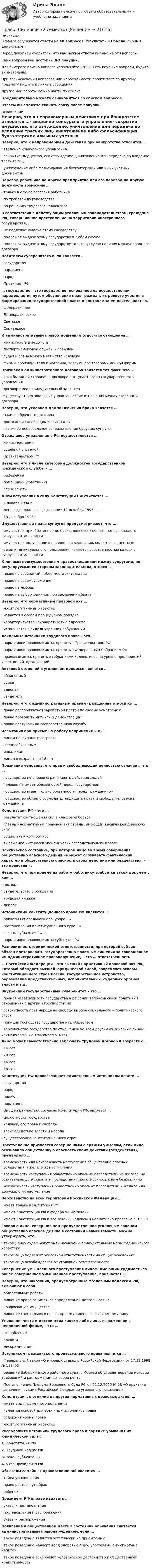     
          Описание
          В файле содержатся ответы на 40 вопросов. Результат - 93 балла (скрин в демо-файле).Перед покупкой убедитесь, что вам нужны ответы именно на эти вопросы! Сами вопросы вам доступны ДО покупки.Для быстрого поиска вопроса используйте Ctrl+F. Есть похожие вопросы, будьте внимательны.При возникновении вопросов или необходимости пройти тест по другому предмету пишите в личные сообщения Другие мои работы можно найти по ссылке Предварительно можете ознакомиться со списком вопросов.Ответы вы сможете скачать сразу после покупки. 
          Оглавление
          Неверно, что к неправомерным действиям при банкротстве относится …·      введение конкурсного управления·      сокрытие имущества, его отчуждение, уничтожение или передача во владение третьих лиц·      уничтожение либо фальсификация бухгалтерских или иных учетных документовПеревод работника на другое предприятие или его перевод на другую должность возможны …·      только в случае согласия работника·      по требованию руководства·      по решению трудового коллективаВ соответствии с действующим уголовным законодательством, граждане РФ, совершившие преступление на территории иностранного государства, …·      не подлежат выдаче этому государству·      подлежат выдаче этому государству в любом случае·      подлежат выдаче этому государству только в случае наличия международного договораНосителем суверенитета в РФ является …·      государство·      парламент·      народ·      Президент РФ… государство – это государство, основанное на осуществлении народовластия путем обеспечения прав граждан, их равного участия в формировании государственной власти и контроле за ее деятельностью.·      Федеративное·      Демократическое·      Светское·      СоциальноеК административным правоотношениям относятся отношения …·      министерств и ведомств·      паспортно-визовой службы и граждан·      судьи и обвиняемого в убийстве человека·      фирмы-производителя и магазина, торгующего товарами данной фирмыПризнаком административного договора является тот факт, что …·      хотя бы одной стороной в договоре выступает орган государственного управления·      договор имеет принудительный характер·      существуют вертикальные управленческие отношения между сторонами договораНеверно, что условием для заключения брака является …·      наличие брачного договора·      достижение необходимого возраста·      взаимное добровольное волеизъявление будущих супруговОтраслевое управление в РФ осуществляется …·      министерствами·      судебной системой·      Правительством РФНеверно, что в числе категорий должностей государственной гражданской службы – …·      референты·      помощники (советники)·      специалистыДнем вступления в силу Конституции РФ считается …·      1 января 1994 г.·      день всенародного голосования 12 декабря 1993 г.·      13 декабря 1993 г.Имущественные права супругов предусматривают, что …·      имущество, приобретенное до брака, является собственностью каждого супруга в отдельности·      имущество, полученное в порядке наследования, является совместным·      вещи индивидуального пользования являются собственностью каждого супруга в отдельностиК личным неимущественным правоотношениям между супругами, не регулируемым со стороны законодательства, относят …·      право на свободный выбор места жительства·      право на взаимоуважение·      право на любовь·      право на выбор фамилии при заключении бракаНеверно, что нормативный правовой акт …·      носит легитимный характер·      издается в особом процедурном порядке·      характеризуется неконкретностью адресата·      исполняется в силу внутренних побужденийЛокальные источники трудового права – это …·      нормативно-правовые акты, принятые Правительством РФ·      нормативно-правовые акты, принятые Федеральным Собранием РФ·      правовые акты, принятые собраниями коллективов на уровне предприятий, учреждений, организацийАктивной стороной в уголовном процессе является …·      обвиняемый·      судья·      адвокат·      свидетельНеверно, что к административным правам гражданина относится …·      право распоряжаться заработной платой по своему усмотрению·      право проводить митинги и демонстрации·      право поступать на государственную службуИспытания при приеме на работу неприменимы к …·      лицам пенсионного возраста·      военнообязанным·      инвалидам·      лицам в возрасте до 18 летПризнание человека, его прав и свобод высшей ценностью означает, что …·      государство не вправе ограничивать действия людей·      человек не имеет обязанностей перед государством·      государство имеет только обязанности перед гражданином·      государство обязано соблюдать, защищать права и свободы человека и гражданинаКонституция РФ – это …·      результат соотношения сил в классовой борьбе·      главный нормативный правовой акт страны, имеющий высшую юридическую силу·      социальный компромисс·      выражение интересов экономически господствующего классаПсихическое состояние, при котором лицо во время совершения общественно опасного деяния не может осознавать фактический характер и общественную опасность своих действий или бездействия, – это правовая …Неверно, что при приеме на работу работнику требуется такой документ, как …·      паспорт·      свидетельство о рождении·      трудовая книжка·      дипломИсточниками конституционного права РФ являются …·      приказы Генерального прокурора РФ·      постановления Конституционного суда РФ·      законы субъектов РФ·      нормативно-правовые акты субъектов РФРазновидность юридической ответственности, при которой субъект обязан претерпевать государственно-властные лишения за совершенное им административное правонарушение, – это … ответственность… Российской Федерации – это высший нормативный правовой акт РФ, который обладает высшей юридической силой, закрепляет основы конституционного строя России, государственное устройство, образование представительных, исполнительных, судебных органов власти и т.д.Внутренний государственный суверенитет – это …·      полная независимость государства в решении вопросов своей политики в отношениях с другими государствами·      совокупность прав народа на свободу выбора социального и политического строя·      принцип господства государства над обществом·      верховенство государства по отношению ко всем другим физическим лицам, учреждениям, организациям страныЛицо может самостоятельно заключать трудовой договор в возрасте с …·      14 лет·      20 лет·      16 лет·      18 летКонституция РФ провозглашает единственным источником власти …·      государство·      народ·      нацию·      парламент·      Высшей ценностью, согласно Конституции РФ, является …·      целостность государства·      человек, его права и свободы·      взаимодействие власти и народа·      существование конституционного строяПреступление признается совершенным с прямым умыслом, если лицо осознавало общественную опасность своих действий (бездействия), предвидело …·      возможность или неизбежность наступления общественно опасных последствий и желало их наступления·      возможность наступления общественно опасных последствий, не желало, но сознательно допускало эти последствия либо относилось к ним безразлично·      неизбежность наступления общественно опасных последствий и желало или допускало их наступлениеВерховенство на всей территории Российской Федерации …·      имеет только Конституция РФ·      имеют Конституция РФ и федеральные законы·      имеют Конституция РФ и все законы, кодексы и нормативно-правовые акты РФГоворя о лице, совершившем предусмотренное уголовным законом общественно опасное деяние в состоянии невменяемости, можно утверждать, что …·      такому лицу судом могут быть назначены принудительные меры медицинского характера·      такое лицо подлежит уголовной ответственности на общих основаниях·      такое лицо освобождается от уголовной ответственностиСовершение умышленного преступления лицом, имеющим судимость за ранее совершенное умышленное преступление, признается …Неверно, что наказания, предусмотренные Уголовным кодексом РФ, включают в себя …·      обязательные работы·      лишение права заниматься определенной деятельностью·      конфискацию имущества·      лишение специального права, предоставленного физическому лицуУнижение чести и достоинства какого-либо лица, выраженное в неприличной форме, – это …·      оскорбление·      клевета·      дискриминацияИсточником гражданского процессуального права является …·      Федеральный закон «О мировых судьях в Российской Федерации» от 17.12.1998 № 188-ФЗ·      решение Бабушкинского районного суда г. Москвы об удовлетворении исковых требований и расторжении договора ренты·      Постановление Пленума Верховного Суда РФ от 22.12.2015 № 58 «О практике назначения судами Российской Федерации уголовного наказания»Конституция, в отличие от других нормативных правовых актов, …·      имеет вид письменного документа·      является основой для всех иных источников права·      содержит нормы права·      носит легитимный характерРасположите источники трудового права в порядке убывания их юридической силы:1.   Конституция РФ2.   Трудовой кодекс РФ3.   закон субъекта РФ4.   указ Президента РФОбъектом семейных правоотношений является …·      тайна усыновления·      право расторгнуть брак·      ребенокПрезидент РФ вправе издавать …·      указы и постановления·      постановления и распоряжения·      указы и распоряженияПоявление в общественном месте в состоянии опьянения считается административным правонарушением, если …·      Такое поведение является эстетически не приемлемым·      такое поведение наносит вред здоровью лицу, употребившему спиртные напитки·      такое поведение оскорбляет человеческое достоинство и общественную нравственность 
            
            
            Право. Синергия (2 семестр)Право. Синергия (2 семестр)Право собственности граждан и юридических лиц. Право государственной и муниципальной собственности Право СОО (ДО, СпДО, ПНК, КП, ПДО)Право СОО (ДО, СпДО, ПНК, КП, ПДО)Право СОО (ДО, СпДО, ПНК, КП, ПДО)Право СОО (ДО, СпДО, ПНК, КП, ПДО)Право (правоведение). Ответы на тест. Синергия. 2021 г. Право || Правоведение || Ответы  || синергия || тест || 90 балловПраво Практическое занятие 1. Задание 3 НСПКПраво Практическое занятие 1. Задание 8 НСПКПраво Практическое занятие 1. задания 1-2,4-7,9 НСПКПраво. Практическое занятие 2 Семестр 1 НСПКПраво признаваться автором произведения …