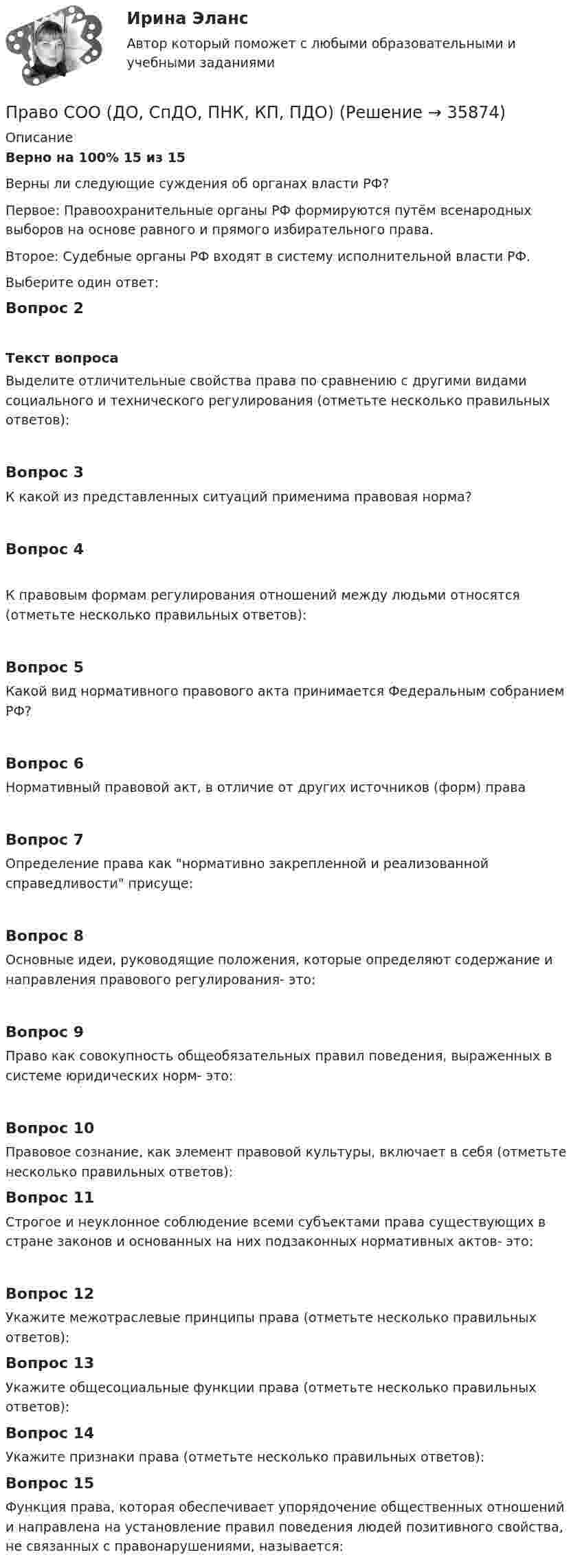      
          Описание
          Верно на 100% 15 из 15Верны ли следующие суждения об органах власти РФ?Первое: Правоохранительные органы РФ формируются путём всенародных выборов на основе равного и прямого избирательного права.Второе: Судебные органы РФ входят в систему исполнительной власти РФ.Выберите один ответ:Вопрос 2Текст вопросаВыделите отличительные свойства права по сравнению с другими видами социального и технического регулирования (отметьте несколько правильных ответов):Вопрос 3К какой из представленных ситуаций применима правовая норма?Вопрос 4К правовым формам регулирования отношений между людьми относятся (отметьте несколько правильных ответов):Вопрос 5Какой вид нормативного правового акта принимается Федеральным собранием РФ?Вопрос 6Нормативный правовой акт, в отличие от других источников (форм) праваВопрос 7Определение права как нормативно закрепленной и реализованной справедливости присуще:Вопрос 8Основные идеи, руководящие положения, которые определяют содержание и направления правового регулирования- это:Вопрос 9Право как совокупность общеобязательных правил поведения, выраженных в системе юридических норм- это:Вопрос 10Правовое сознание, как элемент правовой культуры, включает в себя (отметьте несколько правильных ответов):Вопрос 11Строгое и неуклонное соблюдение всеми субъектами права существующих в стране законов и основанных на них подзаконных нормативных актов- это:Вопрос 12Укажите межотраслевые принципы права (отметьте несколько правильных ответов):Вопрос 13Укажите общесоциальные функции права (отметьте несколько правильных ответов):Вопрос 14Укажите признаки права (отметьте несколько правильных ответов):Вопрос 15Функция права, которая обеспечивает упорядочение общественных отношений и направлена на установление правил поведения людей позитивного свойства, не связанных с правонарушениями, называется:  
            
            
            Право собственности граждан и юридических лиц. Право государственной и муниципальной собственности Право СОО (ДО, СпДО, ПНК, КП, ПДО)Право СОО (ДО, СпДО, ПНК, КП, ПДО)Право СОО (ДО, СпДО, ПНК, КП, ПДО)Право СОО (ДО, СпДО, ПНК, КП, ПДО)Право СОО (ДО, СпДО, ПНК, КП, ПДО) Практическое занятие 1. задания 1-2,4-7,9Право СОО (ДО, СпДО, ПНК, КП, ПДО) Практическое занятие 2Право Практическое занятие 1. Задание 3 НСПКПраво Практическое занятие 1. Задание 8 НСПКПраво Практическое занятие 1. задания 1-2,4-7,9 НСПКПраво. Практическое занятие 2 Семестр 1 НСПКПраво признаваться автором произведения …Право СибупкПраво. Синергия (2 семестр)