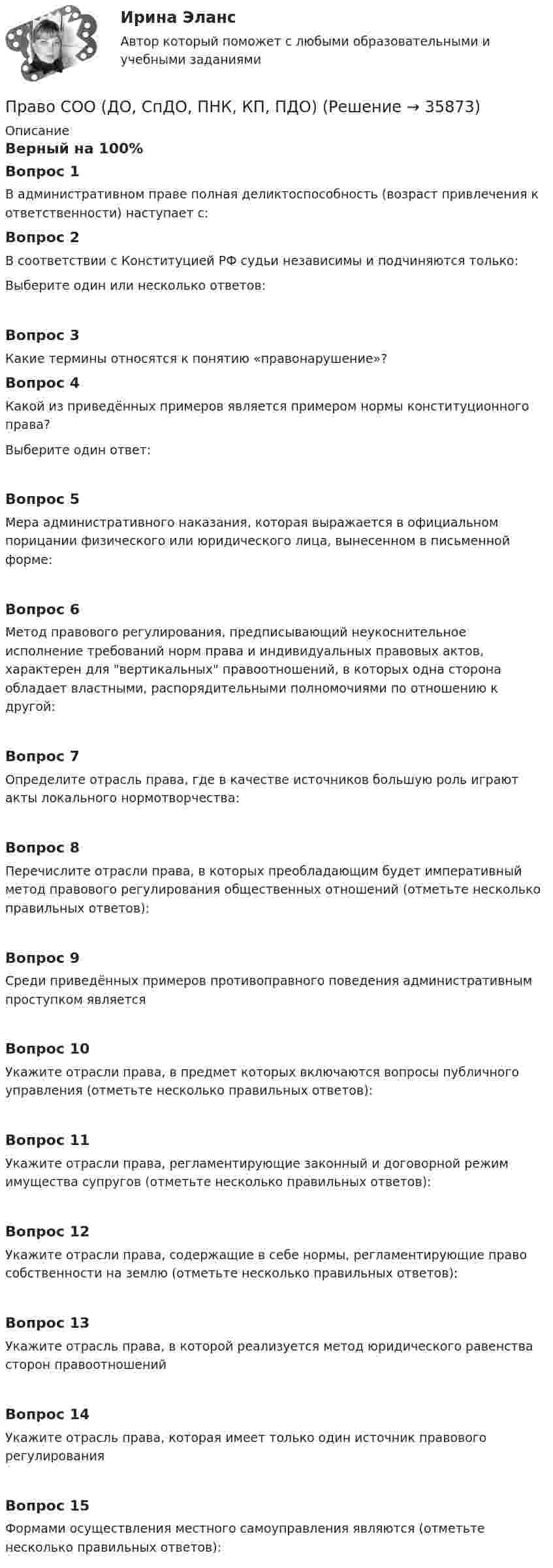     
          Описание
          Верный на 100%Вопрос 1В административном праве полная деликтоспособность (возраст привлечения к ответственности) наступает с:Вопрос 2В соответствии с Конституцией РФ судьи независимы и подчиняются только:Выберите один или несколько ответов:Вопрос 3Какие термины относятся к понятию «правонарушение»?Вопрос 4Какой из приведённых примеров является примером нормы конституционного права?Выберите один ответ:Вопрос 5Мера административного наказания, которая выражается в официальном порицании физического или юридического лица, вынесенном в письменной форме:Вопрос 6Метод правового регулирования, предписывающий неукоснительное исполнение требований норм права и индивидуальных правовых актов, характерен для вертикальных правоотношений, в которых одна сторона обладает властными, распорядительными полномочиями по отношению к другой:Вопрос 7Определите отрасль права, где в качестве источников большую роль играют акты локального нормотворчества:Вопрос 8Перечислите отрасли права, в которых преобладающим будет императивный метод правового регулирования общественных отношений (отметьте несколько правильных ответов):Вопрос 9Среди приведённых примеров противоправного поведения административным проступком являетсяВопрос 10Укажите отрасли права, в предмет которых включаются вопросы публичного управления (отметьте несколько правильных ответов):Вопрос 11Укажите отрасли права, регламентирующие законный и договорной режим имущества супругов (отметьте несколько правильных ответов):Вопрос 12Укажите отрасли права, содержащие в себе нормы, регламентирующие право собственности на землю (отметьте несколько правильных ответов):Вопрос 13Укажите отрасль права, в которой реализуется метод юридического равенства сторон правоотношенийВопрос 14Укажите отрасль права, которая имеет только один источник правового регулированияВопрос 15Формами осуществления местного самоуправления являются (отметьте несколько правильных ответов):  
            
            
            Право СОО (ДО, СпДО, ПНК, КП, ПДО)Право СОО (ДО, СпДО, ПНК, КП, ПДО)Право СОО (ДО, СпДО, ПНК, КП, ПДО)Право СОО (ДО, СпДО, ПНК, КП, ПДО)Право СОО (ДО, СпДО, ПНК, КП, ПДО) Практическое занятие 1. задания 1-2,4-7,9Право СОО (ДО, СпДО, ПНК, КП, ПДО) Практическое занятие 2Право СОО (ДО, СпДО, ПНК, КП, ПДО) Тест №1Право Практическое занятие 1. Задание 8 НСПКПраво Практическое занятие 1. задания 1-2,4-7,9 НСПКПраво. Практическое занятие 2 Семестр 1 НСПКПраво признаваться автором произведения …Право СибупкПраво. Синергия (2 семестр)Право. Синергия (2 семестр)