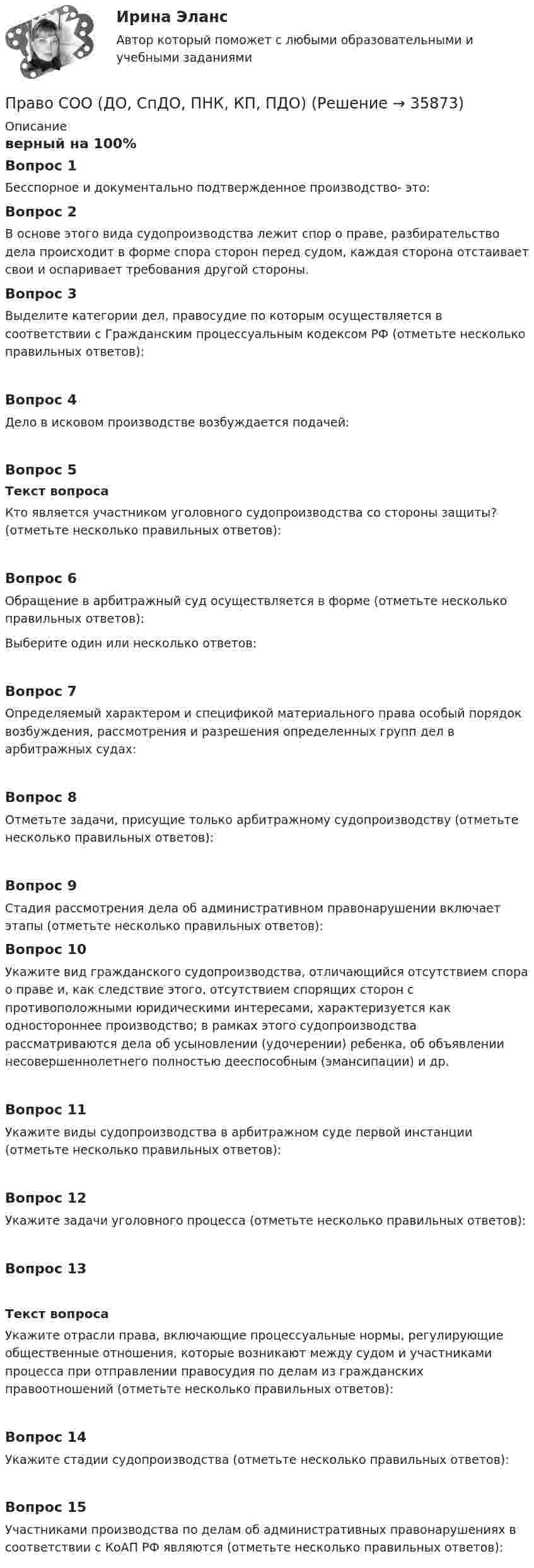     
          Описание
          верный на 100%Вопрос 1Бесспорное и документально подтвержденное производство- это:Вопрос 2В основе этого вида судопроизводства лежит спор о праве, разбирательство дела происходит в форме спора сторон перед судом, каждая сторона отстаивает свои и оспаривает требования другой стороны.Вопрос 3Выделите категории дел, правосудие по которым осуществляется в соответствии с Гражданским процессуальным кодексом РФ (отметьте несколько правильных ответов):Вопрос 4Дело в исковом производстве возбуждается подачей:Вопрос 5Текст вопросаКто является участником уголовного судопроизводства со стороны защиты? (отметьте несколько правильных ответов):Вопрос 6Обращение в арбитражный суд осуществляется в форме (отметьте несколько правильных ответов):Выберите один или несколько ответов:Вопрос 7Определяемый характером и спецификой материального права особый порядок возбуждения, рассмотрения и разрешения определенных групп дел в арбитражных судах:Вопрос 8Отметьте задачи, присущие только арбитражному судопроизводству (отметьте несколько правильных ответов):Вопрос 9Стадия рассмотрения дела об административном правонарушении включает этапы (отметьте несколько правильных ответов): Вопрос 10Укажите вид гражданского судопроизводства, отличающийся отсутствием спора о праве и, как следствие этого, отсутствием спорящих сторон с противоположными юридическими интересами, характеризуется как одностороннее производство; в рамках этого судопроизводства рассматриваются дела об усыновлении (удочерении) ребенка, об объявлении несовершеннолетнего полностью дееспособным (эмансипации) и др.Вопрос 11Укажите виды судопроизводства в арбитражном суде первой инстанции (отметьте несколько правильных ответов):Вопрос 12Укажите задачи уголовного процесса (отметьте несколько правильных ответов):Вопрос 13Текст вопросаУкажите отрасли права, включающие процессуальные нормы, регулирующие общественные отношения, которые возникают между судом и участниками процесса при отправлении правосудия по делам из гражданских правоотношений (отметьте несколько правильных ответов):Вопрос 14Укажите стадии судопроизводства (отметьте несколько правильных ответов):Вопрос 15Участниками производства по делам об административных правонарушениях в соответствии с КоАП РФ являются (отметьте несколько правильных ответов):  
            
            
            Право СОО (ДО, СпДО, ПНК, КП, ПДО)Право СОО (ДО, СпДО, ПНК, КП, ПДО)Право СОО (ДО, СпДО, ПНК, КП, ПДО) Практическое занятие 1. задания 1-2,4-7,9Право СОО (ДО, СпДО, ПНК, КП, ПДО) Практическое занятие 2Право СОО (ДО, СпДО, ПНК, КП, ПДО) Тест №1Право СОО (ДО, СпДО, ПНК, КП, ПДО) Тест №2 Право СОО (ДО, СпДО, ПНК, КП, ПДО) Тест №3Право. Практическое занятие 2 Семестр 1 НСПКПраво признаваться автором произведения …Право СибупкПраво. Синергия (2 семестр)Право. Синергия (2 семестр)Право собственности граждан и юридических лиц. Право государственной и муниципальной собственности Право СОО (ДО, СпДО, ПНК, КП, ПДО)