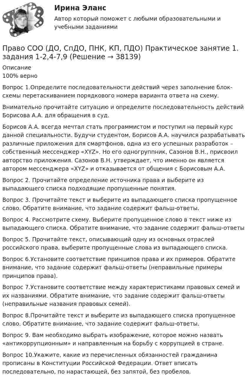      
          Описание
          100% верноВопрос 1.Определите последовательности действий через заполнение блок- схемы перетаскиванием порядкового номера варианта ответа на схему. Внимательно прочитайте ситуацию и определите последовательность действий Борисова А.А. для обращения в суд.  Борисов А.А. всегда мечтал стать программистом и поступил на первый курс данной специальности. Будучи студентом, Борисов А.А. научился разрабатывать различные приложения для смартфонов, одна из его успешных разработок – собственный мессенджер «XYZ». Но его одногруппник, Сазонов В.Н., присвоил авторство приложения. Сазонов В.Н. утверждает, что именно он является автором мессенджера «XYZ» и отказывается от общения с Борисовым А.А.Вопрос 2. Прочитайте определение источника права и выберите из выпадающего списка подходящие пропущенные понятия.Вопрос 3. Прочитайте текст и выберите из выпадающего списка пропущенное слово. Обратите внимание, что задание содержит фальш-ответы.Вопрос 4. Рассмотрите схему. Выберите пропущенное слово в текст ниже из выпадающего списка. Обратите внимание, что задание содержит фальш-ответыВопрос 5. Прочитайте текст, описывающий одну из основных отраслей российского права, выберите пропущенные слова из выпадающего списка.Вопрос 6.Установите соответствие принципов права и их примеров. Обратите внимание, что задание содержит фальш-ответы (неправильные примеры принципов права).Вопрос 7.Установите соответствие между характеристиками правовых семей и их названиями. Обратите внимание, что задание содержит фальш-ответы (неправильные названия правовых семей).Вопрос 8.Прочитайте текст и выберите из выпадающего списка пропущенное слово. Обратите внимание, что задание содержит фальш-ответы.Вопрос 9. Вам необходимо выбрать изображение, которое можно назвать «антикоррупционным» и направленным на борьбу с коррупцией в стране.Вопрос 10.Укажите, какие из перечисленных обязанностей гражданина прописаны в Конституции Российской Федерации. Ответ вписать последовательно, по нарастающей, без запятой, без пробелов.  
            
            
            Право СОО (ДО, СпДО, ПНК, КП, ПДО)Право СОО (ДО, СпДО, ПНК, КП, ПДО) Практическое занятие 1. задания 1-2,4-7,9Право СОО (ДО, СпДО, ПНК, КП, ПДО) Практическое занятие 2Право СОО (ДО, СпДО, ПНК, КП, ПДО) Тест №1Право СОО (ДО, СпДО, ПНК, КП, ПДО) Тест №2 Право СОО (ДО, СпДО, ПНК, КП, ПДО) Тест №3Право СОО (ДОУА) НСПКПраво признаваться автором произведения …Право СибупкПраво. Синергия (2 семестр)Право. Синергия (2 семестр)Право собственности граждан и юридических лиц. Право государственной и муниципальной собственности Право СОО (ДО, СпДО, ПНК, КП, ПДО)Право СОО (ДО, СпДО, ПНК, КП, ПДО)