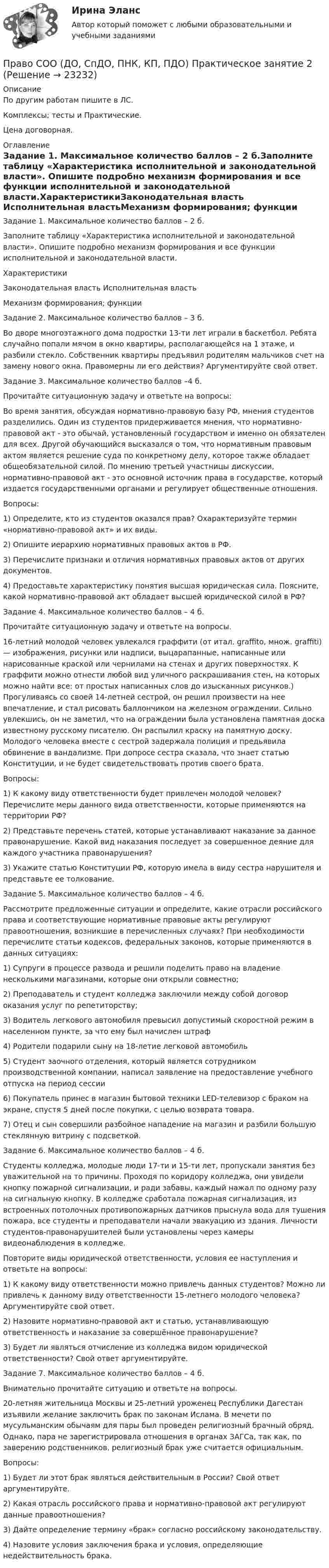      
          Описание
          По другим работам пишите в ЛС.Комплексы; тесты и Практические.Цена договорная. 
          Оглавление
          Задание 1. Максимальное количество баллов – 2 б.Заполните таблицу «Характеристика исполнительной и законодательной власти». Опишите подробно механизм формирования и все функции исполнительной и законодательной власти.ХарактеристикиЗаконодательная власть	Исполнительная властьМеханизм формирования; функции Задание 2. Максимальное количество баллов – 3 б.Во дворе многоэтажного дома подростки 13-ти лет играли в баскетбол. Ребята случайно попали мячом в окно квартиры, располагающейся на 1 этаже, и разбили стекло. Собственник квартиры предъявил родителям мальчиков счет на замену нового окна. Правомерны ли его действия? Аргументируйте свой ответ.Задание 3. Максимальное количество баллов –4 б.Прочитайте ситуационную задачу и ответьте на вопросы:Во время занятия, обсуждая нормативно-правовую базу РФ, мнения студентов разделились. Один из студентов придерживается мнения, что нормативно-правовой акт - это обычай, установленный государством и именно он обязателен для всех. Другой обучающийся высказался о том, что нормативным правовым актом является решение суда по конкретному делу, которое также обладает общеобязательной силой. По мнению третьей участницы дискуссии, нормативно-правовой акт - это основной источник права в государстве, который издается государственными органами и регулирует общественные отношения.Вопросы:1) Определите, кто из студентов оказался прав? Охарактеризуйте термин «нормативно-правовой акт» и их виды.2) Опишите иерархию нормативных правовых актов в РФ.3) Перечислите признаки и отличия нормативных правовых актов от других документов.4) Предоставьте характеристику понятия высшая юридическая сила. Поясните, какой нормативно-правовой акт обладает высшей юридической силой в РФ?Задание 4. Максимальное количество баллов – 4 б.Прочитайте ситуационную задачу и ответьте на вопросы.16-летний молодой человек увлекался граффити (от итал. graffito, множ. graffiti) — изображения, рисунки или надписи, выцарапанные, написанные или нарисованные краской или чернилами на стенах и других поверхностях. К граффити можно отнести любой вид уличного раскрашивания стен, на которых можно найти все: от простых написанных слов до изысканных рисунков.) Прогуливаясь со своей 14-летней сестрой, он решил произвести на нее впечатление, и стал рисовать баллончиком на железном ограждении. Сильно увлекшись, он не заметил, что на ограждении была установлена памятная доска известному русскому писателю. Он распылил краску на памятную доску. Молодого человека вместе с сестрой задержала полиция и предьявила обвинение в вандализме. При допросе сестра сказала, что знает статью Конституции, и не будет свидетельствовать против своего брата.Вопросы:1) К какому виду ответственности будет привлечен молодой человек? Перечислите меры данного вида ответственности, которые применяются на территории РФ?2) Представьте перечень статей, которые устанавливают наказание за данное правонарушение. Какой вид наказания последует за совершенное деяние для каждого участника правонарушения?3) Укажите статью Конституции РФ, которую имела в виду сестра нарушителя и представьте ее толкование.Задание 5. Максимальное количество баллов – 4 б.Рассмотрите предложенные ситуации и определите, какие отрасли российского права и соответствующие нормативные правовые акты регулируют правоотношения, возникшие в перечисленных случаях? При необходимости перечислите статьи кодексов, федеральных законов, которые применяются в данных ситуациях:1) Супруги в процессе развода и решили поделить право на владение несколькими магазинами, которые они открыли совместно;2) Преподаватель и студент колледжа заключили между собой договор оказания услуг по репетиторству;3) Водитель легкового автомобиля превысил допустимый скоростной режим в населенном пункте, за что ему был начислен штраф4) Родители подарили сыну на 18-летие легковой автомобиль5) Студент заочного отделения, который является сотрудником производственной компании, написал заявление на предоставление учебного отпуска на период сессии6) Покупатель принес в магазин бытовой техники LED-телевизор с браком на экране, спустя 5 дней после покупки, с целью возврата товара.7) Отец и сын совершили разбойное нападение на магазин и разбили большую стеклянную витрину с подсветкой.Задание 6. Максимальное количество баллов – 4 б.Студенты колледжа, молодые люди 17-ти и 15-ти лет, пропускали занятия без уважительной на то причины. Проходя по коридору колледжа, они увидели кнопку пожарной сигнализации, и ради забавы, каждый нажал по одному разу на сигнальную кнопку. В колледже сработала пожарная сигнализация, из встроенных потолочных противопожарных датчиков прыснула вода для тушения пожара, все студенты и преподаватели начали эвакуацию из здания. Личности студентов-правонарушителей были установлены через камеры видеонаблюдения в колледже.Повторите виды юридической ответственности, условия ее наступления и ответьте на вопросы:1) К какому виду ответственности можно привлечь данных студентов? Можно ли привлечь к данному виду ответственности 15-летнего молодого человека? Аргументируйте свой ответ.2) Назовите нормативно-правовой акт и статью, устанавливающую ответственность и наказание за совершённое правонарушение?3) Будет ли являться отчисление из колледжа видом юридической ответственности? Свой ответ аргументируйте.Задание 7. Максимальное количество баллов – 4 б.Внимательно прочитайте ситуацию и ответьте на вопросы.20-летняя жительница Москвы и 25-летний уроженец Республики Дагестан изъявили желание заключить брак по законам Ислама. В мечети по мусульманским обычаям для пары был проведен религиозный брачный обряд. Однако, пара не зарегистрировала отношения в органах ЗАГСа, так как, по заверению родственников, религиозный брак уже считается официальным.Вопросы:1) Будет ли этот брак являться действительным в России? Свой ответ аргументируйте.2) Какая отрасль российского права и нормативно-правовой акт регулируют данные правоотношения?3) Дайте определение термину «брак» согласно российскому законодательству.4) Назовите условия заключения брака и условия, определяющие недействительность брака. 
            
            
            Право СОО (ДО, СпДО, ПНК, КП, ПДО) Практическое занятие 1. задания 1-2,4-7,9Право СОО (ДО, СпДО, ПНК, КП, ПДО) Практическое занятие 2Право СОО (ДО, СпДО, ПНК, КП, ПДО) Тест №1Право СОО (ДО, СпДО, ПНК, КП, ПДО) Тест №2 Право СОО (ДО, СпДО, ПНК, КП, ПДО) Тест №3Право СОО (ДОУА) НСПКПраво СОО (ДОУА) Практическое занятие 1. задания 1-2,4-7,8,9Право СибупкПраво. Синергия (2 семестр)Право. Синергия (2 семестр)Право собственности граждан и юридических лиц. Право государственной и муниципальной собственности Право СОО (ДО, СпДО, ПНК, КП, ПДО)Право СОО (ДО, СпДО, ПНК, КП, ПДО)Право СОО (ДО, СпДО, ПНК, КП, ПДО)