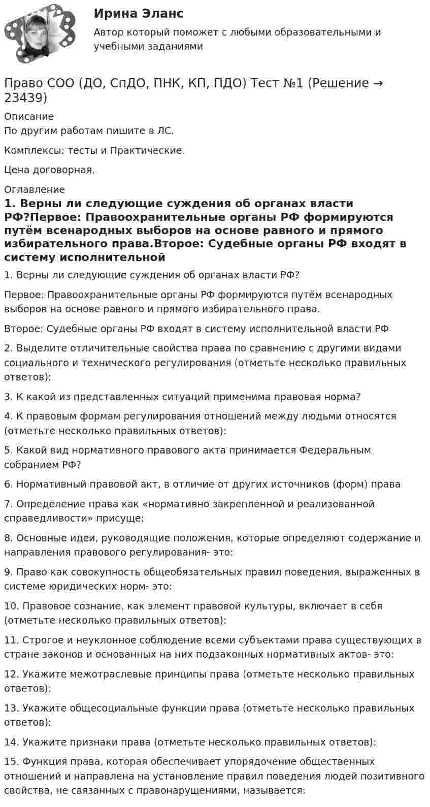     
          Описание
          По другим работам пишите в ЛС.Комплексы; тесты и Практические.Цена договорная. 
          Оглавление
          1. Верны ли следующие суждения об органах власти РФ?Первое: Правоохранительные органы РФ формируются путём всенародных выборов на основе равного и прямого избирательного права.Второе: Судебные органы РФ входят в систему исполнительной власти РФ2. Выделите отличительные свойства права по сравнению с другими видами социального и технического регулирования (отметьте несколько правильных ответов):3. К какой из представленных ситуаций применима правовая норма?4. К правовым формам регулирования отношений между людьми относятся (отметьте несколько правильных ответов):5. Какой вид нормативного правового акта принимается Федеральным собранием РФ?  6. Нормативный правовой акт, в отличие от других источников (форм) права7. Определение права как «нормативно закрепленной и реализованной справедливости» присуще:8. Основные идеи, руководящие положения, которые определяют содержание и направления правового регулирования- это:9. Право как совокупность общеобязательных правил поведения, выраженных в системе юридических норм- это:10. Правовое сознание, как элемент правовой культуры, включает в себя (отметьте несколько правильных ответов):11. Строгое и неуклонное соблюдение всеми субъектами права существующих в стране законов и основанных на них подзаконных нормативных актов- это:12. Укажите межотраслевые принципы права (отметьте несколько правильных ответов):13. Укажите общесоциальные функции права (отметьте несколько правильных ответов):14. Укажите признаки права (отметьте несколько правильных ответов):15. Функция права, которая обеспечивает упорядочение общественных отношений и направлена на установление правил поведения людей позитивного свойства, не связанных с правонарушениями, называется: 
            
            
            Право СОО (ДО, СпДО, ПНК, КП, ПДО) Практическое занятие 2Право СОО (ДО, СпДО, ПНК, КП, ПДО) Тест №1Право СОО (ДО, СпДО, ПНК, КП, ПДО) Тест №2 Право СОО (ДО, СпДО, ПНК, КП, ПДО) Тест №3Право СОО (ДОУА) НСПКПраво СОО (ДОУА) Практическое занятие 1. задания 1-2,4-7,8,9Право СОО (ДОУА) Практическое занятие 2Право. Синергия (2 семестр)Право. Синергия (2 семестр)Право собственности граждан и юридических лиц. Право государственной и муниципальной собственности Право СОО (ДО, СпДО, ПНК, КП, ПДО)Право СОО (ДО, СпДО, ПНК, КП, ПДО)Право СОО (ДО, СпДО, ПНК, КП, ПДО)Право СОО (ДО, СпДО, ПНК, КП, ПДО)