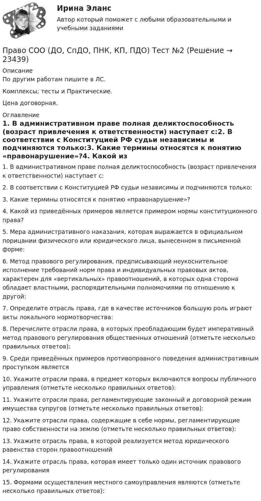    
          Описание
          По другим работам пишите в ЛС.Комплексы; тесты и Практические.Цена договорная. 
          Оглавление
          1. В административном праве полная деликтоспособность (возраст привлечения к ответственности) наступает с:2. В соответствии с Конституцией РФ судьи независимы и подчиняются только:3. Какие термины относятся к понятию «правонарушение»?4. Какой из приведённых примеров является примером нормы конституционного права?5. Мера административного наказания, которая выражается в официальном порицании физического или юридического лица, вынесенном в письменной форме:6. Метод правового регулирования, предписывающий неукоснительное исполнение требований норм права и индивидуальных правовых актов, характерен для «вертикальных» правоотношений, в которых одна сторона обладает властными, распорядительными полномочиями по отношению к другой:7. Определите отрасль права, где в качестве источников большую роль играют акты локального нормотворчества:8. Перечислите отрасли права, в которых преобладающим будет императивный метод правового регулирования общественных отношений (отметьте несколько правильных ответов):9. Среди приведённых примеров противоправного поведения административным проступком является10. Укажите отрасли права, в предмет которых включаются вопросы публичного управления (отметьте несколько правильных ответов):11. Укажите отрасли права, регламентирующие законный и договорной режим имущества супругов (отметьте несколько правильных ответов):12. Укажите отрасли права, содержащие в себе нормы, регламентирующие право собственности на землю (отметьте несколько правильных ответов):13. Укажите отрасль права, в которой реализуется метод юридического равенства сторон правоотношений14. Укажите отрасль права, которая имеет только один источник правового регулирования15.	Формами осуществления местного самоуправления являются (отметьте несколько правильных ответов): 
            
            
            Право СОО (ДО, СпДО, ПНК, КП, ПДО) Тест №1Право СОО (ДО, СпДО, ПНК, КП, ПДО) Тест №2 Право СОО (ДО, СпДО, ПНК, КП, ПДО) Тест №3Право СОО (ДОУА) НСПКПраво СОО (ДОУА) Практическое занятие 1. задания 1-2,4-7,8,9Право СОО (ДОУА) Практическое занятие 2Право СОО (ДОУА) Практическое занятие 2Право. Синергия (2 семестр)Право собственности граждан и юридических лиц. Право государственной и муниципальной собственности Право СОО (ДО, СпДО, ПНК, КП, ПДО)Право СОО (ДО, СпДО, ПНК, КП, ПДО)Право СОО (ДО, СпДО, ПНК, КП, ПДО)Право СОО (ДО, СпДО, ПНК, КП, ПДО)Право СОО (ДО, СпДО, ПНК, КП, ПДО) Практическое занятие 1. задания 1-2,4-7,9