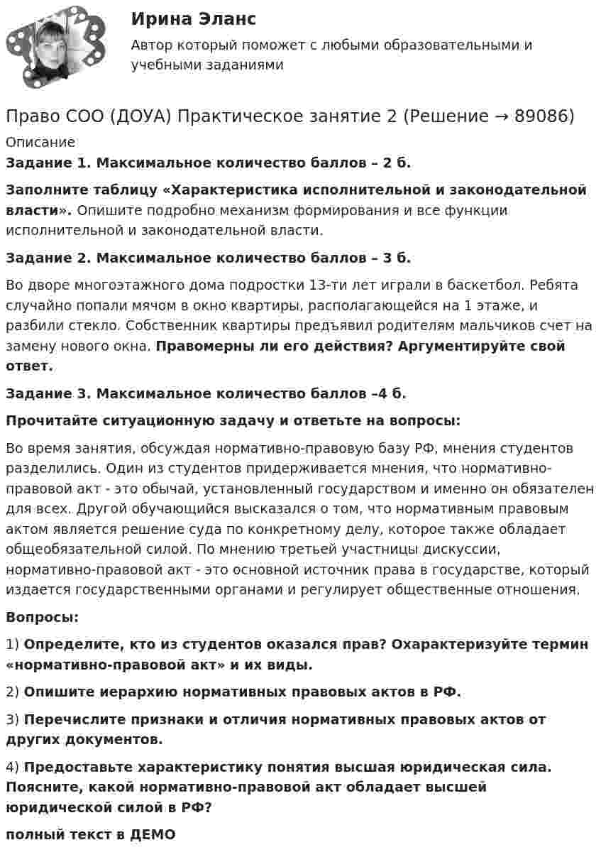     
            Описание
            Задание 1. Максимальное количество баллов – 2 б.Заполните таблицу «Характеристика исполнительной и законодательной власти». Опишите подробно механизм формирования и все функции исполнительной и законодательной власти.Задание 2. Максимальное количество баллов – 3 б.Во дворе многоэтажного дома подростки 13-ти лет играли в баскетбол. Ребята случайно попали мячом в окно квартиры, располагающейся на 1 этаже, и разбили стекло. Собственник квартиры предъявил родителям мальчиков счет на замену нового окна. Правомерны ли его действия? Аргументируйте свой ответ. Задание 3. Максимальное количество баллов –4 б.Прочитайте ситуационную задачу и ответьте на вопросы:Во время занятия, обсуждая нормативно-правовую базу РФ, мнения студентов разделились. Один из студентов придерживается мнения, что нормативно-правовой акт - это обычай, установленный государством и именно он обязателен для всех. Другой обучающийся высказался о том, что нормативным правовым актом является решение суда по конкретному делу, которое также обладает общеобязательной силой. По мнению третьей участницы дискуссии, нормативно-правовой акт - это основной источник права в государстве, который издается государственными органами и регулирует общественные отношения.Вопросы:1)      Определите, кто из студентов оказался прав? Охарактеризуйте термин «нормативно-правовой акт» и их виды.2)      Опишите иерархию нормативных правовых актов в РФ.3)      Перечислите признаки и отличия нормативных правовых актов от других документов.4)      Предоставьте характеристику понятия высшая юридическая сила. Поясните, какой нормативно-правовой акт обладает высшей юридической силой в РФ?  полный текст в ДЕМО   
            
            
            Право СОО (ДОУА) Практическое занятие 2Право СОО (ДОУА) Практическое занятие 2Право СОО Практическое занятие 1. Задание 3. НСПК 1 курс после 9 классаПраво СОО Практическое занятие 1. Задание 8. НСПК 1 курс после 9 класса Право СОО Практическое занятие 1. задания 1-2,4-7,8,9. НСПК 1 курс после 9 классаПраво СОО Практическое занятие 2Право СОО Тест 1 НСПК Право СОО (ДО, СпДО, ПНК, КП, ПДО)Право СОО (ДО, СпДО, ПНК, КП, ПДО) Практическое занятие 1. задания 1-2,4-7,9Право СОО (ДО, СпДО, ПНК, КП, ПДО) Практическое занятие 2Право СОО (ДО, СпДО, ПНК, КП, ПДО) Тест №1Право СОО (ДО, СпДО, ПНК, КП, ПДО) Тест №2 Право СОО (ДО, СпДО, ПНК, КП, ПДО) Тест №3Право СОО (ДОУА) НСПК