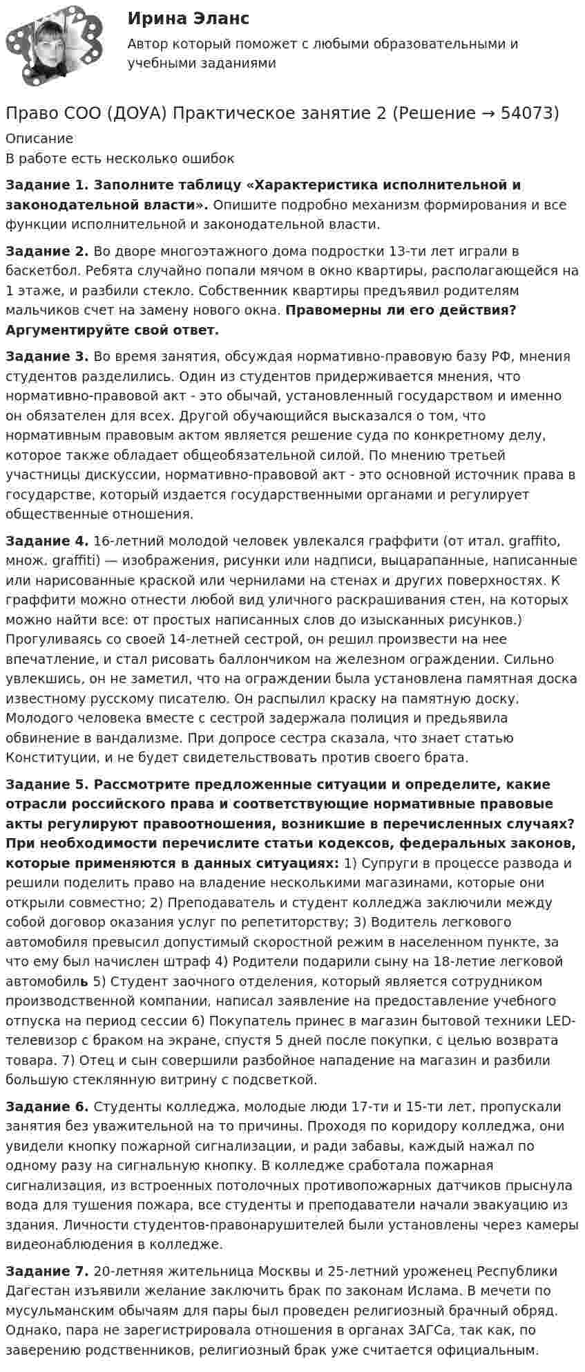      
            Описание
            В работе есть несколько ошибок Задание 1.  Заполните таблицу «Характеристика исполнительной и законодательной власти». Опишите подробно механизм формирования и все функции исполнительной и законодательной власти.  Задание 2.  Во дворе многоэтажного дома подростки 13-ти лет играли в баскетбол. Ребята случайно попали мячом в окно квартиры, располагающейся на 1 этаже, и разбили стекло. Собственник квартиры предъявил родителям мальчиков счет на замену нового окна. Правомерны ли его действия? Аргументируйте свой ответ.Задание 3.   Во время занятия, обсуждая нормативно-правовую базу РФ, мнения студентов разделились. Один из студентов придерживается мнения, что нормативно-правовой акт - это обычай, установленный государством и именно он обязателен для всех. Другой обучающийся высказался о том, что нормативным правовым актом является решение суда по конкретному делу, которое также обладает общеобязательной силой. По мнению третьей участницы дискуссии, нормативно-правовой акт - это основной источник права в государстве, который издается государственными органами и регулирует общественные отношения. Задание 4. 16-летний молодой человек увлекался граффити (от итал. graffito, множ. graffiti) — изображения, рисунки или надписи, выцарапанные, написанные или нарисованные краской или чернилами на стенах и других поверхностях. К граффити можно отнести любой вид уличного раскрашивания стен, на которых можно найти все: от простых написанных слов до изысканных рисунков.) Прогуливаясь со своей 14-летней сестрой, он решил произвести на нее впечатление, и стал рисовать баллончиком на железном ограждении. Сильно увлекшись, он не заметил, что на ограждении была установлена памятная доска известному русскому писателю. Он распылил краску на памятную доску. Молодого человека вместе с сестрой задержала полиция и предьявила обвинение в вандализме. При допросе сестра сказала, что знает статью Конституции, и не будет свидетельствовать против своего брата.Задание 5.  Рассмотрите предложенные ситуации и определите, какие отрасли российского права и соответствующие нормативные правовые акты регулируют правоотношения, возникшие в перечисленных случаях? При необходимости перечислите статьи кодексов, федеральных законов, которые применяются в данных ситуациях: 1)  Супруги в процессе развода и решили поделить право на владение несколькими магазинами, которые они открыли совместно; 2)  Преподаватель и студент колледжа заключили между собой договор оказания услуг по репетиторству; 3)  Водитель легкового автомобиля превысил допустимый скоростной режим в населенном пункте, за что ему был начислен штраф 4)  Родители подарили сыну на 18-летие легковой автомобиль 5) Студент заочного отделения, который является сотрудником производственной компании, написал заявление на предоставление учебного отпуска на период сессии 6) Покупатель принес в магазин бытовой техники LED-телевизор с браком на экране, спустя 5 дней после покупки, с целью возврата товара. 7)  Отец и сын совершили разбойное нападение на магазин и разбили большую стеклянную витрину с подсветкой. Задание 6.  Студенты колледжа, молодые люди 17-ти и 15-ти лет, пропускали занятия без уважительной на то причины. Проходя по коридору колледжа, они увидели кнопку пожарной сигнализации, и ради забавы, каждый нажал по одному разу на сигнальную кнопку. В колледже сработала пожарная сигнализация, из встроенных потолочных противопожарных датчиков прыснула вода для тушения пожара, все студенты и преподаватели начали эвакуацию из здания. Личности студентов-правонарушителей были установлены через камеры видеонаблюдения в колледже. Задание 7.  20-летняя жительница Москвы и 25-летний уроженец Республики Дагестан изъявили желание заключить брак по законам Ислама. В мечети по мусульманским обычаям для пары был проведен религиозный брачный обряд. Однако, пара не зарегистрировала отношения в органах ЗАГСа, так как, по заверению родственников, религиозный брак уже считается официальным.    
            
            
            Право СОО (ДОУА) Практическое занятие 1. задания 1-2,4-7,8,9Право СОО (ДОУА) Практическое занятие 2Право СОО (ДОУА) Практическое занятие 2Право СОО Практическое занятие 1. Задание 3. НСПК 1 курс после 9 классаПраво СОО Практическое занятие 1. Задание 8. НСПК 1 курс после 9 класса Право СОО Практическое занятие 1. задания 1-2,4-7,8,9. НСПК 1 курс после 9 классаПраво СОО Практическое занятие 2Право СОО (ДО, СпДО, ПНК, КП, ПДО)Право СОО (ДО, СпДО, ПНК, КП, ПДО)Право СОО (ДО, СпДО, ПНК, КП, ПДО) Практическое занятие 1. задания 1-2,4-7,9Право СОО (ДО, СпДО, ПНК, КП, ПДО) Практическое занятие 2Право СОО (ДО, СпДО, ПНК, КП, ПДО) Тест №1Право СОО (ДО, СпДО, ПНК, КП, ПДО) Тест №2 Право СОО (ДО, СпДО, ПНК, КП, ПДО) Тест №3