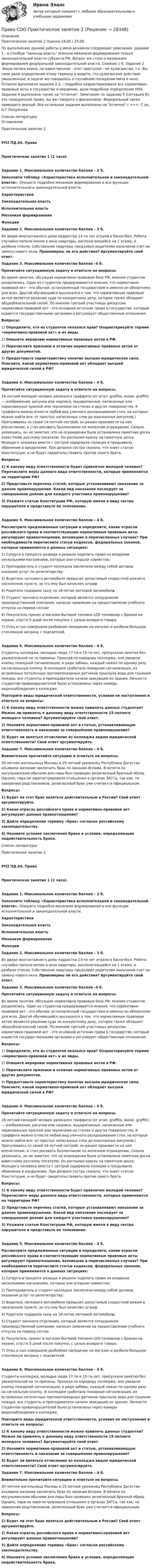      
          Описание
          Практическое занятие 2 Оценка 24,00 / 25,00По выполнению данной работы у меня возникли следующие замечания: задание 1 - в столбце законод.власть описали механизм формирования только законодательной власти субъекта РФ. Вопрос же стоял о механизме формирования федеральной законодательной власти. Снижаю 1 б. Задание 2 -Ваша логика верна, но единственное - этот проступок - не хулиганство, т.к. Вы сами дали определения этому термину и видите, что хулиганские действия умышленные, в задаче же говорилось о случайном попадании мяча в окно. Отлично выполнили задания 2,3, - подробно охарактеризовали все нормативно-правовые акты в государстве и иерархию, дали подробное определение НПА. Задание 4 выполнено также на отлично. Замечание по заданию 5 (ситуация 6): это гражданское право, вы же говорите о финансовом. Федеральный закон приводите верный. Все остальные задания выполнены на отлично с +++. С ув., О.Г.Полуянова  
          Список литературы
          ОглавлениеПрактическое занятие 2РПЗ ПД.04. ПравоПрактическое занятие 1 (2 часа).Задание 1. Максимальное количество баллов – 2 б.Заполните таблицу «Характеристика исполнительной и законодательной власти». Опишите подробно механизм формирования и все функции исполнительной и законодательной власти.ХарактеристикиЗаконодательная властьИсполнительная властьМеханизм формированияФункцииЗадание 2. Максимальное количество баллов – 3 б.Во дворе многоэтажного дома подростки 13-ти лет играли в баскетбол. Ребята случайно попали мячом в окно квартиры, располагающейся на 1 этаже, и разбили стекло. Собственник квартиры предъявил родителям мальчиков счет на замену нового окна. Правомерны ли его действия? Аргументируйте свой ответ.Задание 3. Максимальное количество баллов –4 б.Прочитайте ситуационную задачу и ответьте на вопросы:Во время занятия, обсуждая нормативно-правовую базу РФ, мнения студентов разделились. Один из студентов придерживается мнения, что нормативно-правовой акт - это обычай, установленный государством и именно он обязателен для всех. Другой обучающийся высказался о том, что нормативным правовым актом является решение суда по конкретному делу, которое также обладает общеобязательной силой. По мнению третьей участницы дискуссии, нормативно-правовой акт - это основной источник права в государстве, который издается государственными органами и регулирует общественные отношения.Вопросы:1) Определите, кто из студентов оказался прав? Охарактеризуйте термин «нормативно-правовой акт» и их виды.2) Опишите иерархию нормативных правовых актов в РФ.3) Перечислите признаки и отличия нормативных правовых актов от других документов.4) Предоставьте характеристику понятия высшая юридическая сила. Поясните, какой нормативно-правовой акт обладает высшей юридической силой в РФ?Задание 4. Максимальное количество баллов – 4 б.Прочитайте ситуационную задачу и ответьте на вопросы.16-летний молодой человек увлекался граффити (от итал. graffito, множ. graffiti) — изображения, рисунки или надписи, выцарапанные, написанные или нарисованные краской или чернилами на стенах и других поверхностях. К граффити можно отнести любой вид уличного раскрашивания стен, на которых можно найти все: от простых написанных слов до изысканных рисунков.) Прогуливаясь со своей 14-летней сестрой, он решил произвести на нее впечатление, и стал рисовать баллончиком на железном ограждении. Сильно увлекшись, он не заметил, что на ограждении была установлена памятная доска известному русскому писателю. Он распылил краску на памятную доску. Молодого человека вместе с сестрой задержала полиция и предьявила обвинение в вандализме. При допросе сестра сказала, что знает статью Конституции, и не будет свидетельствовать против своего брата.Вопросы:1) К какому виду ответственности будет привлечен молодой человек? Перечислите меры данного вида ответственности, которые применяются на территории РФ?2) Представьте перечень статей, которые устанавливают наказание за данное правонарушение. Какой вид наказания последует за совершенное деяние для каждого участника правонарушения?3) Укажите статью Конституции РФ, которую имела в виду сестра нарушителя и представьте ее толкование.Задание 5. Максимальное количество баллов – 4 б.Рассмотрите предложенные ситуации и определите, какие отрасли российского права и соответствующие нормативные правовые акты регулируют правоотношения, возникшие в перечисленных случаях? При необходимости перечислите статьи кодексов, федеральных законов, которые применяются в данных ситуациях:1) Супруги в процессе развода и решили поделить право на владение несколькими магазинами, которые они открыли совместно;2) Преподаватель и студент колледжа заключили между собой договор оказания услуг по репетиторству;3) Водитель легкового автомобиля превысил допустимый скоростной режим в населенном пункте, за что ему был начислен штраф4) Родители подарили сыну на 18-летие легковой автомобиль5) Студент заочного отделения, который является сотрудником производственной компании, написал заявление на предоставление учебного отпуска на период сессии6) Покупатель принес в магазин бытовой техники LED-телевизор с браком на экране, спустя 5 дней после покупки, с целью возврата товара.7) Отец и сын совершили разбойное нападение на магазин и разбили большую стеклянную витрину с подсветкой.Задание 6. Максимальное количество баллов – 4 б.Студенты колледжа, молодые люди 17-ти и 15-ти лет, пропускали занятия без уважительной на то причины. Проходя по коридору колледжа, они увидели кнопку пожарной сигнализации, и ради забавы, каждый нажал по одному разу на сигнальную кнопку. В колледже сработала пожарная сигнализация, из встроенных потолочных противопожарных датчиков прыснула вода для тушения пожара, все студенты и преподаватели начали эвакуацию из здания. Личности студентов-правонарушителей были установлены через камеры видеонаблюдения в колледже.Повторите виды юридической ответственности, условия ее наступления и ответьте на вопросы:1) К какому виду ответственности можно привлечь данных студентов? Можно ли привлечь к данному виду ответственности 15-летнего молодого человека? Аргументируйте свой ответ.2) Назовите нормативно-правовой акт и статью, устанавливающую ответственность и наказание за совершённое правонарушение?3) Будет ли являться отчисление из колледжа видом юридической ответственности? Свой ответ аргументируйте.Задание 7. Максимальное количество баллов – 4 б.Внимательно прочитайте ситуацию и ответьте на вопросы.20-летняя жительница Москвы и 25-летний уроженец Республики Дагестан изъявили желание заключить брак по законам Ислама. В мечети по мусульманским обычаям для пары был проведен религиозный брачный обряд. Однако, пара не зарегистрировала отношения в органах ЗАГСа, так как, по заверению родственников, религиозный брак уже считается официальным.Вопросы:1) Будет ли этот брак являться действительным в России? Свой ответ аргументируйте.2) Какая отрасль российского права и нормативно-правовой акт регулируют данные правоотношения?3) Дайте определение термину «брак» согласно российскому законодательству.4) Назовите условия заключения брака и условия, определяющие недействительность брака.Список литературыПрактическое занятие 2РПЗ ПД.04. ПравоПрактическое занятие 1 (2 часа).Задание 1. Максимальное количество баллов – 2 б.Заполните таблицу «Характеристика исполнительной и законодательной власти». Опишите подробно механизм формирования и все функции исполнительной и законодательной власти.ХарактеристикиЗаконодательная властьИсполнительная властьМеханизм формированияФункцииЗадание 2. Максимальное количество баллов – 3 б.Во дворе многоэтажного дома подростки 13-ти лет играли в баскетбол. Ребята случайно попали мячом в окно квартиры, располагающейся на 1 этаже, и разбили стекло. Собственник квартиры предъявил родителям мальчиков счет на замену нового окна. Правомерны ли его действия? Аргументируйте свой ответ.Задание 3. Максимальное количество баллов –4 б.Прочитайте ситуационную задачу и ответьте на вопросы:Во время занятия, обсуждая нормативно-правовую базу РФ, мнения студентов разделились. Один из студентов придерживается мнения, что нормативно-правовой акт - это обычай, установленный государством и именно он обязателен для всех. Другой обучающийся высказался о том, что нормативным правовым актом является решение суда по конкретному делу, которое также обладает общеобязательной силой. По мнению третьей участницы дискуссии, нормативно-правовой акт - это основной источник права в государстве, который издается государственными органами и регулирует общественные отношения.Вопросы:1) Определите, кто из студентов оказался прав? Охарактеризуйте термин «нормативно-правовой акт» и их виды.2) Опишите иерархию нормативных правовых актов в РФ.3) Перечислите признаки и отличия нормативных правовых актов от других документов.4) Предоставьте характеристику понятия высшая юридическая сила. Поясните, какой нормативно-правовой акт обладает высшей юридической силой в РФ?Задание 4. Максимальное количество баллов – 4 б.Прочитайте ситуационную задачу и ответьте на вопросы.16-летний молодой человек увлекался граффити (от итал. graffito, множ. graffiti) — изображения, рисунки или надписи, выцарапанные, написанные или нарисованные краской или чернилами на стенах и других поверхностях. К граффити можно отнести любой вид уличного раскрашивания стен, на которых можно найти все: от простых написанных слов до изысканных рисунков.) Прогуливаясь со своей 14-летней сестрой, он решил произвести на нее впечатление, и стал рисовать баллончиком на железном ограждении. Сильно увлекшись, он не заметил, что на ограждении была установлена памятная доска известному русскому писателю. Он распылил краску на памятную доску. Молодого человека вместе с сестрой задержала полиция и предьявила обвинение в вандализме. При допросе сестра сказала, что знает статью Конституции, и не будет свидетельствовать против своего брата.Вопросы:1) К какому виду ответственности будет привлечен молодой человек? Перечислите меры данного вида ответственности, которые применяются на территории РФ?2) Представьте перечень статей, которые устанавливают наказание за данное правонарушение. Какой вид наказания последует за совершенное деяние для каждого участника правонарушения?3) Укажите статью Конституции РФ, которую имела в виду сестра нарушителя и представьте ее толкование.Задание 5. Максимальное количество баллов – 4 б.Рассмотрите предложенные ситуации и определите, какие отрасли российского права и соответствующие нормативные правовые акты регулируют правоотношения, возникшие в перечисленных случаях? При необходимости перечислите статьи кодексов, федеральных законов, которые применяются в данных ситуациях:1) Супруги в процессе развода и решили поделить право на владение несколькими магазинами, которые они открыли совместно;2) Преподаватель и студент колледжа заключили между собой договор оказания услуг по репетиторству;3) Водитель легкового автомобиля превысил допустимый скоростной режим в населенном пункте, за что ему был начислен штраф4) Родители подарили сыну на 18-летие легковой автомобиль5) Студент заочного отделения, который является сотрудником производственной компании, написал заявление на предоставление учебного отпуска на период сессии6) Покупатель принес в магазин бытовой техники LED-телевизор с браком на экране, спустя 5 дней после покупки, с целью возврата товара.7) Отец и сын совершили разбойное нападение на магазин и разбили большую стеклянную витрину с подсветкой.Задание 6. Максимальное количество баллов – 4 б.Студенты колледжа, молодые люди 17-ти и 15-ти лет, пропускали занятия без уважительной на то причины. Проходя по коридору колледжа, они увидели кнопку пожарной сигнализации, и ради забавы, каждый нажал по одному разу на сигнальную кнопку. В колледже сработала пожарная сигнализация, из встроенных потолочных противопожарных датчиков прыснула вода для тушения пожара, все студенты и преподаватели начали эвакуацию из здания. Личности студентов-правонарушителей были установлены через камеры видеонаблюдения в колледже.Повторите виды юридической ответственности, условия ее наступления и ответьте на вопросы:1) К какому виду ответственности можно привлечь данных студентов? Можно ли привлечь к данному виду ответственности 15-летнего молодого человека? Аргументируйте свой ответ.2) Назовите нормативно-правовой акт и статью, устанавливающую ответственность и наказание за совершённое правонарушение?3) Будет ли являться отчисление из колледжа видом юридической ответственности? Свой ответ аргументируйте.Задание 7. Максимальное количество баллов – 4 б.Внимательно прочитайте ситуацию и ответьте на вопросы.20-летняя жительница Москвы и 25-летний уроженец Республики Дагестан изъявили желание заключить брак по законам Ислама. В мечети по мусульманским обычаям для пары был проведен религиозный брачный обряд. Однако, пара не зарегистрировала отношения в органах ЗАГСа, так как, по заверению родственников, религиозный брак уже считается официальным.Вопросы:1) Будет ли этот брак являться действительным в России? Свой ответ аргументируйте.2) Какая отрасль российского права и нормативно-правовой акт регулируют данные правоотношения?3) Дайте определение термину «брак» согласно российскому законодательству.4) Назовите условия заключения брака и условия, определяющие недействительность брака.
            
            
            Право СОО Практическое занятие 1. задания 1-2,4-7,8,9. НСПК 1 курс после 9 классаПраво СОО Практическое занятие 2Право СОО Тест 1 НСПК Право СОО Тест 2 НСПКПраво СОО Тест 2 НСПКПраво СОО Тест 3 НСПКПраво социалтного обеспечения МФПУ СинергияПраво СОО (ДО, СпДО, ПНК, КП, ПДО) Тест №2 Право СОО (ДО, СпДО, ПНК, КП, ПДО) Тест №3Право СОО (ДОУА) НСПКПраво СОО (ДОУА) Практическое занятие 1. задания 1-2,4-7,8,9Право СОО (ДОУА) Практическое занятие 2Право СОО (ДОУА) Практическое занятие 2Право СОО Практическое занятие 1. Задание 3. НСПК 1 курс после 9 класса