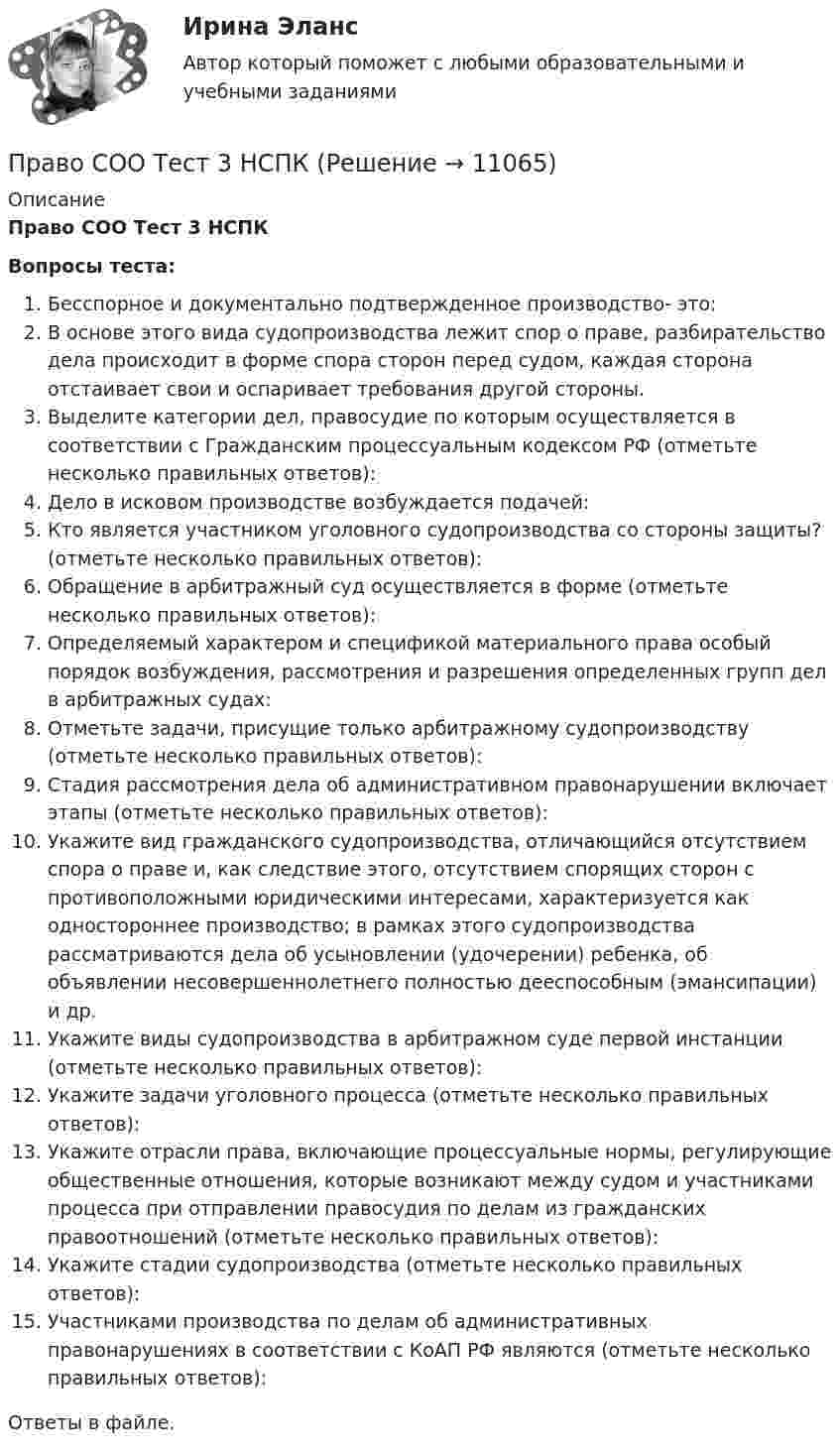      
          Описание
          Право СОО Тест 3 НСПКВопросы теста:Бесспорное и документально подтвержденное производство- это:В основе этого вида судопроизводства лежит спор о праве, разбирательство дела происходит в форме спора сторон перед судом, каждая сторона отстаивает свои и оспаривает требования другой стороны.Выделите категории дел, правосудие по которым осуществляется в соответствии с Гражданским процессуальным кодексом РФ (отметьте несколько правильных ответов):Дело в исковом производстве возбуждается подачей:Кто является участником уголовного судопроизводства со стороны защиты? (отметьте несколько правильных ответов):Обращение в арбитражный суд осуществляется в форме (отметьте несколько правильных ответов):Определяемый характером и спецификой материального права особый порядок возбуждения, рассмотрения и разрешения определенных групп дел в арбитражных судах:Отметьте задачи, присущие только арбитражному судопроизводству (отметьте несколько правильных ответов):Стадия рассмотрения дела об административном правонарушении включает этапы (отметьте несколько правильных ответов):Укажите вид гражданского судопроизводства, отличающийся отсутствием спора о праве и, как следствие этого, отсутствием спорящих сторон с противоположными юридическими интересами, характеризуется как одностороннее производство; в рамках этого судопроизводства рассматриваются дела об усыновлении (удочерении) ребенка, об объявлении несовершеннолетнего полностью дееспособным (эмансипации) и др.Укажите виды судопроизводства в арбитражном суде первой инстанции (отметьте несколько правильных ответов):Укажите задачи уголовного процесса (отметьте несколько правильных ответов):Укажите отрасли права, включающие процессуальные нормы, регулирующие общественные отношения, которые возникают между судом и участниками процесса при отправлении правосудия по делам из гражданских правоотношений (отметьте несколько правильных ответов):Укажите стадии судопроизводства (отметьте несколько правильных ответов):Участниками производства по делам об административных правонарушениях в соответствии с КоАП РФ являются (отметьте несколько правильных ответов):Ответы в файле.  
            
            
            Право СОО Тест 2 НСПКПраво СОО Тест 3 НСПКПраво социалтного обеспечения МФПУ СинергияПраво социального обеспеченияПраво социального обеспеченияПраво социального обеспеченияПраво социального обеспечения Право СОО (ДОУА) Практическое занятие 2Право СОО (ДОУА) Практическое занятие 2Право СОО Практическое занятие 1. Задание 3. НСПК 1 курс после 9 классаПраво СОО Практическое занятие 1. Задание 8. НСПК 1 курс после 9 класса Право СОО Практическое занятие 1. задания 1-2,4-7,8,9. НСПК 1 курс после 9 классаПраво СОО Практическое занятие 2Право СОО Тест 1 НСПК 