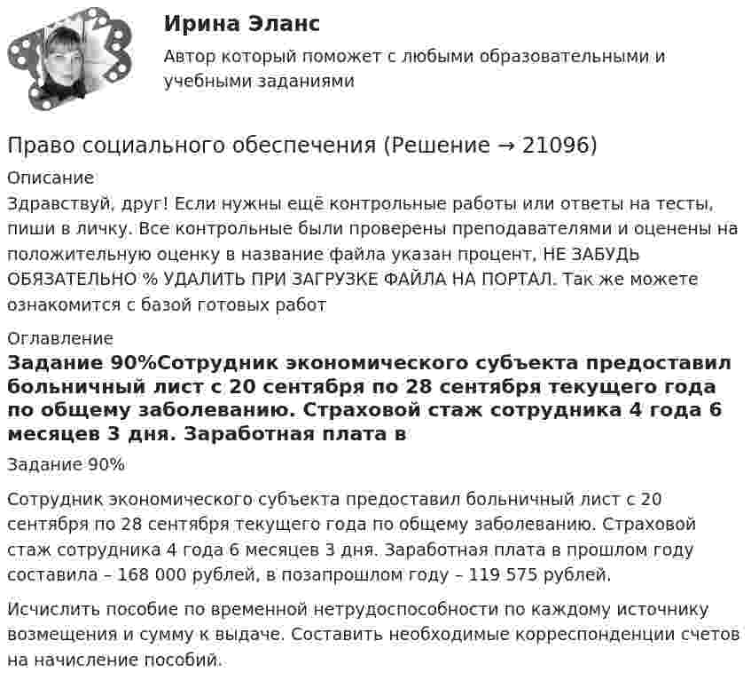      
          Описание
          Здравствуй, друг! Если нужны ещё контрольные работы или ответы на тесты, пиши в личку. Все контрольные были проверены преподавателями и оценены на положительную оценку в название файла указан процент, НЕ ЗАБУДЬ ОБЯЗАТЕЛЬНО % УДАЛИТЬ ПРИ ЗАГРУЗКЕ ФАЙЛА НА ПОРТАЛ. Так же можете ознакомится с базой готовых работ  
          Оглавление
          Задание  90%Сотрудник экономического субъекта предоставил больничный лист с 20 сентября по 28 сентября текущего года по общему заболеванию. Страховой стаж сотрудника 4 года 6 месяцев 3 дня. Заработная плата в прошлом году составила – 168 000 рублей, в позапрошлом году – 119 575 рублей.
Исчислить пособие по временной нетрудоспособности по каждому источнику возмещения и сумму к выдаче. Составить необходимые корреспонденции счетов на начисление пособий.
 
            
            
            Право социального обеспеченияПраво социального обеспеченияПраво социального обеспеченияПраво социального обеспечения Право социального обеспечения ПРАВО СОЦИАЛЬНОГО ОБЕСПЕЧЕНИЯПраво социального обеспечения 3к1сПраво СОО Практическое занятие 1. Задание 8. НСПК 1 курс после 9 класса Право СОО Практическое занятие 1. задания 1-2,4-7,8,9. НСПК 1 курс после 9 классаПраво СОО Практическое занятие 2Право СОО Тест 1 НСПК Право СОО Тест 2 НСПКПраво СОО Тест 2 НСПКПраво СОО Тест 3 НСПК