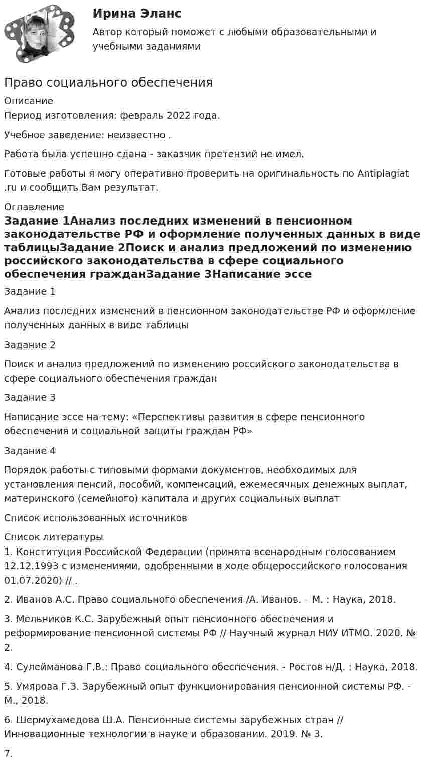      
          Описание
          Период изготовления:  февраль 2022 года.Учебное заведение: неизвестно .Работа была успешно сдана - заказчик претензий не имел.Готовые работы я могу оперативно проверить на оригинальность по Antiplagiat .ru и сообщить Вам результат. 
          Оглавление
          Задание 1Анализ последних изменений в пенсионном законодательстве РФ и оформление полученных данных в виде таблицыЗадание 2Поиск и анализ предложений по изменению российского законодательства в сфере социального обеспечения гражданЗадание 3Написание эссе на тему: «Перспективы развития в сфере пенсионного обеспечения и социальной защиты граждан РФ»Задание 4Порядок работы с типовыми формами документов, необходимых для установления пенсий, пособий, компенсаций, ежемесячных денежных выплат, материнского (семейного) капитала  и других социальных выплатСписок использованных источников 
          Список литературы
          1. Конституция Российской Федерации (принята всенародным голосованием 12.12.1993 с изменениями, одобренными в ходе общероссийского голосования 01.07.2020) // .2. Иванов А.С. Право социального обеспечения /А. Иванов. – М. : Наука, 2018. 3. Мельников К.С. Зарубежный опыт пенсионного обеспечения и реформирование пенсионной системы РФ // Научный журнал НИУ ИТМО. 2020. № 2. 4. Сулейманова Г.В.: Право социального обеспечения. - Ростов н/Д. : Наука, 2018.5. Умярова Г.З. Зарубежный опыт функционирования пенсионной системы РФ. - М., 2018.6. Шермухамедова Ш.А. Пенсионные системы зарубежных стран // Инновационные технологии в науке и образовании. 2019. № 3.7. 
            
            
            Право социального обеспеченияПраво социального обеспечения Право социального обеспечения ПРАВО СОЦИАЛЬНОГО ОБЕСПЕЧЕНИЯПраво социального обеспечения 3к1сПраво социального обеспечения 3к2сПраво социального обеспечения 5 семестрПраво СОО Практическое занятие 2Право СОО Тест 1 НСПК Право СОО Тест 2 НСПКПраво СОО Тест 2 НСПКПраво СОО Тест 3 НСПКПраво социалтного обеспечения МФПУ СинергияПраво социального обеспечения