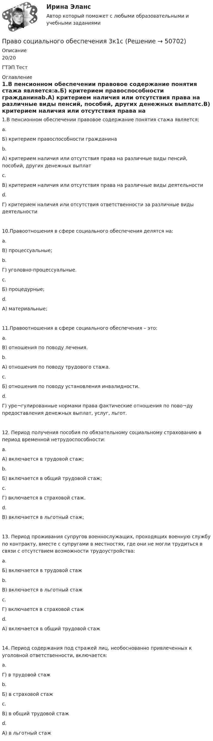     
            Описание
            20/20ГТЭП Тест  
            Оглавление
            1.В пенсионном обеспечении правовое содержание понятия стажа является:a.Б) критерием правоспособности гражданинаb.А) критерием наличия или отсутствия права на различные виды пенсий, пособий, других денежных выплатc.В) критерием наличия или отсутствия права на различные виды деятельностиd.Г) критерием наличия или отсутствия ответственности за различные виды деятельности10.Правоотношения в сфере социального обеспечения делятся на:a.В) процессуальные;b.Г) уголовно-процессуальные.c.Б) процедурные;d.А) материальные;11.Правоотношения в сфере социального обеспечения – это:a.В) отношения по поводу лечения.b.А) отношения по поводу трудового стажа.c.Б) отношения по поводу установления инвалидности.d.Г) уре¬гулированные нормами права фактические отношения по пово¬ду предоставления денежных выплат, услуг, льгот.12. Период получения пособия по обязательному социальному страхованию в период временной нетрудоспособности:a.А) включается в трудовой стаж;b.Б) включается в общий трудовой стаж;c.Г) включается в страховой стаж.d.В) включается в льготный стаж;13. Период проживания супругов военнослужащих, проходящих военную службу по контракту, вместе с супругами в местностях, где они не могли трудиться в связи с отсутствием возможности трудоустройства:a.Б) включается в трудовой стажb.В) включается в льготный стажc.Г) включается в страховой стажd.А) включается в общий трудовой стаж14. Период содержания под стражей лиц, необоснованно привлеченных к уголовной ответственности, включается:a.Г) в трудовой стажb.Б) в страховой стажc.В) в общий трудовой стажd.А) в льготный стаж 
            
            
            ПРАВО СОЦИАЛЬНОГО ОБЕСПЕЧЕНИЯПраво социального обеспечения 3к1сПраво социального обеспечения 3к2сПраво социального обеспечения 5 семестрПраво социального обеспечения 5 семестр 2023 Право социального обеспечения 5 семестр 90б из 100б. Синергия, МосАП, МОИ, МТИ.💯 Право социального обеспечения [6 тем] (все ответы на тест Синергия / МТИ / МосАП, апрель 2023)Право СОО Тест 2 НСПКПраво СОО Тест 3 НСПКПраво социалтного обеспечения МФПУ СинергияПраво социального обеспеченияПраво социального обеспеченияПраво социального обеспеченияПраво социального обеспечения 