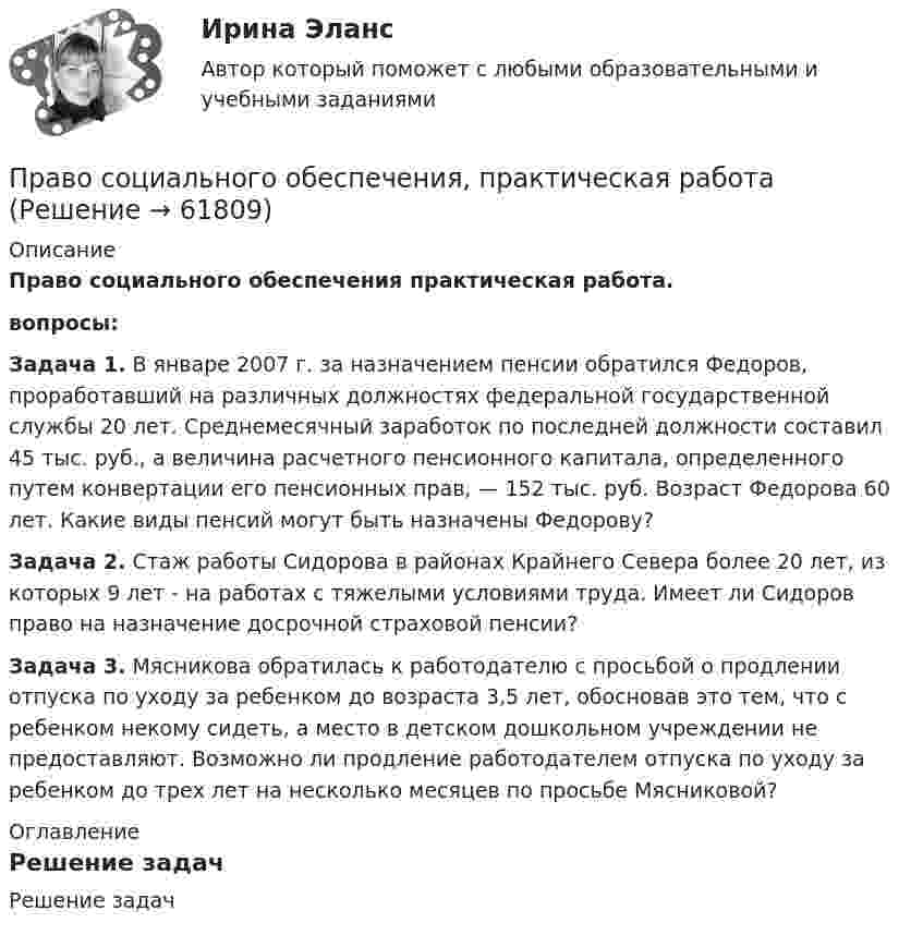     
            Описание
            Право социального обеспечения практическая работа.вопросы: Задача 1. В январе 2007 г. за назначением пенсии обратился Федоров, проработавший на различных должностях федеральной государ­ственной службы 20 лет. Среднемесячный заработок по последней должности составил 45 тыс. руб., а величина расчетного пенсион­ного капитала, определенного путем конвертации его пенсионных прав, — 152 тыс. руб. Возраст Федорова 60 лет. Какие виды пенсий могут быть назначены Федорову? Задача 2. Стаж работы Сидорова в районах Крайнего Севера более 20 лет, из которых 9 лет - на работах с тяжелыми условиями труда. Имеет ли Сидоров право на назначение досрочной страховой пенсии? Задача 3. Мясникова обратилась к работодателю с просьбой о продлении отпуска по уходу за ребенком до возраста 3,5 лет, обосновав это тем, что с ребенком некому сидеть, а место в детском дошкольном учреждении не предоставляют. Возможно ли продление работодателем отпуска по уходу за ребенком до трех лет на несколько месяцев по просьбе Мясниковой?  
            Оглавление
            Решение задач  
            
            
            💯 Право социального обеспечения (правильные ответы на тест Синергия / МОИ / МТИ / МосАП, август 2023)Право социального обеспечения, практическая работаПраво социального обеспечения. Практическое задание. ММУ. 2023г.Право социального обеспечения. СинергияПраво социального обеспечения СИНЕРГИЯПраво социального обеспечения Синергия. 2023Право социального обеспечения синергия 5 семестрПраво социального обеспечения ММУ 2023г.💯 Право социального обеспечения (ответы на тест Синергия / МОИ / МТИ / МосАП, декабрь 2023)💯 Право социального обеспечения (ответы на тест Синергия / МОИ / МТИ / МосАП, октябрь 2023)💯 Право социального обеспечения (ответы на тест Синергия / МОИ / МТИ / МосАП, сентябрь 2023)Право социального обеспечения Ответы на тесты 1-4 и итоговое тестирование Витте МУИВПраво социального обеспечения ответы на тесты Синергия 2023 (5 семестр)Право социального обеспечения (ответы Синергия). РЕЗУЛЬТАТ 97 БАЛЛОВ, БАЗА 153 ВОПРОСА