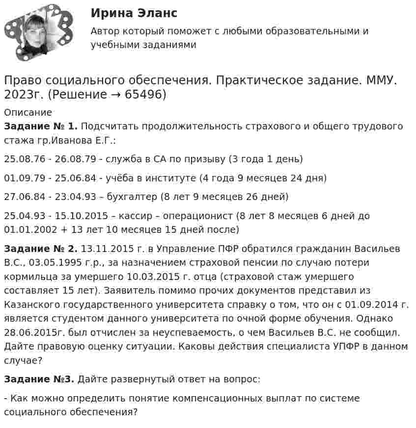      
            Описание
            Задание № 1. Подсчитать продолжительность страхового и общего трудового стажа гр.Иванова Е.Г.: 25.08.76 - 26.08.79 - служба в СА по призыву (3 года 1 день)01.09.79 - 25.06.84 - учёба в институте (4 года 9 месяцев 24 дня)27.06.84 - 23.04.93 – бухгалтер (8 лет 9 месяцев 26 дней)25.04.93 - 15.10.2015 – кассир – операционист (8 лет 8 месяцев 6 дней до 01.01.2002 + 13 лет 10 месяцев 15 дней после)Задание № 2. 13.11.2015 г. в Управление ПФР обратился гражданин Васильев В.С., 03.05.1995 г.р., за назначением страховой пенсии по случаю потери кормильца за умершего 10.03.2015 г. отца (страховой стаж умершего составляет 15 лет). Заявитель помимо прочих документов представил из Казанского государственного университета справку о том, что он с 01.09.2014 г. является студентом данного университета по очной форме обучения. Однако 28.06.2015г. был отчислен за неуспеваемость, о чем Васильев В.С. не сообщил. Дайте правовую оценку ситуации. Каковы действия специалиста УПФР в данном случае?Задание №3. Дайте развернутый ответ на вопрос: - Как можно определить понятие компенсационных выплат по системе социального обеспечения?   
            
            
            Право социального обеспечения, практическая работаПраво социального обеспечения. Практическое задание. ММУ. 2023г.Право социального обеспечения. СинергияПраво социального обеспечения СИНЕРГИЯПраво социального обеспечения Синергия. 2023Право социального обеспечения синергия 5 семестрПраво социального обеспечения, Синергия, 5 семестр💯 Право социального обеспечения (ответы на тест Синергия / МОИ / МТИ / МосАП, декабрь 2023)💯 Право социального обеспечения (ответы на тест Синергия / МОИ / МТИ / МосАП, октябрь 2023)💯 Право социального обеспечения (ответы на тест Синергия / МОИ / МТИ / МосАП, сентябрь 2023)Право социального обеспечения Ответы на тесты 1-4 и итоговое тестирование Витте МУИВПраво социального обеспечения ответы на тесты Синергия 2023 (5 семестр)Право социального обеспечения (ответы Синергия). РЕЗУЛЬТАТ 97 БАЛЛОВ, БАЗА 153 ВОПРОСАПраво социального обеспечения ответы. Синергия. Тест. ( вариант 2)