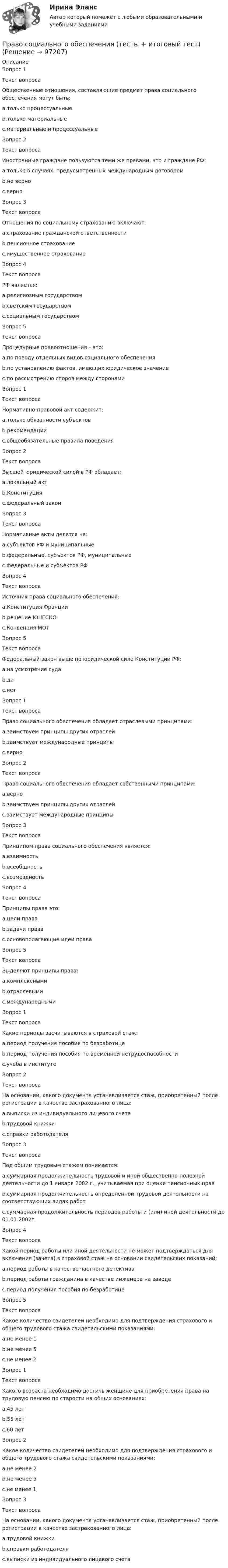      
            Описание
            Вопрос 1Текст вопросаОбщественные отношения, составляющие предмет права социального обеспечения могут быть:a.только процессуальныеb.только материальныеc.материальные и процессуальныеВопрос 2Текст вопросаИностранные граждане пользуются теми же правами, что и граждане РФ:a.только в случаях, предусмотренных международным договоромb.не верноc.верноВопрос 3Текст вопросаОтношения по социальному страхованию включают:a.страхование гражданской ответственностиb.пенсионное страхованиеc.имущественное страхованиеВопрос 4Текст вопросаРФ является:a.религиозным государствомb.светским государствомc.социальным государствомВопрос 5Текст вопросаПроцедурные правоотношения – это:a.по поводу отдельных видов социального обеспеченияb.по установлению фактов, имеющих юридическое значениеc.по рассмотрению споров между сторонамиВопрос 1Текст вопросаНормативно-правовой акт содержит:a.только обязанности субъектовb.рекомендацииc.общеобязательные правила поведенияВопрос 2Текст вопросаВысшей юридической силой в РФ обладает:a.локальный актb.Конституцияc.федеральный законВопрос 3Текст вопросаНормативные акты делятся на:a.субъектов РФ и муниципальныеb.федеральные, субъектов РФ, муниципальныеc.федеральные и субъектов РФВопрос 4Текст вопросаИсточник права социального обеспечения:a.Конституция Францииb.решение ЮНЕСКОc.Конвенция МОТВопрос 5Текст вопросаФедеральный закон выше по юридической силе Конституции РФ:a.на усмотрение судаb.даc.нетВопрос 1Текст вопросаПраво социального обеспечения обладает отраслевыми принципами:a.заимствуем принципы других отраслейb.заимствует международные принципыc.верноВопрос 2Текст вопросаПраво социального обеспечения обладает собственными принципами:a.верноb.заимствуем принципы других отраслейc.заимствует международные принципыВопрос 3Текст вопросаПринципом права социального обеспечения является:a.взаимностьb.всеобщностьc.возмездностьВопрос 4Текст вопросаПринципы права это:a.цели праваb.задачи праваc.основополагающие идеи праваВопрос 5Текст вопросаВыделяют принципы права:a.комплекснымиb.отраслевымиc.международнымиВопрос 1Текст вопросаКакие периоды засчитываются в страховой стаж:a.период получения пособия по безработицеb.период получения пособия по временной нетрудоспособностиc.учеба в институтеВопрос 2Текст вопросаНа основании, какого документа устанавливается стаж, приобретенный после регистрации в качестве застрахованного лица:a.выписки из индивидуального лицевого счетаb.трудовой книжкиc.справки работодателяВопрос 3Текст вопросаПод общим трудовым стажем понимается:a.суммарная продолжительность трудовой и иной общественно-полезной деятельности до 1 января 2002 г., учитываемая при оценке пенсионных правb.суммарная продолжительность определенной трудовой деятельности на соответствующих видах работc.суммарная продолжительность периодов работы и (или) иной деятельности до 01.01.2002г.Вопрос 4Текст вопросаКакой период работы или иной деятельности не может подтверждаться для включения (зачета) в страховой стаж на основании свидетельских показаний:a.период работы в качестве частного детективаb.период работы гражданина в качестве инженера на заводеc.период получения пособия по безработицеВопрос 5Текст вопросаКакое количество свидетелей необходимо для подтверждения страхового и общего трудового стажа свидетельскими показаниями:a.не менее 1b.не менее 5c.не менее 2Вопрос 1Текст вопросаКакого возраста необходимо достичь женщине для приобретения права на трудовую пенсию по старости на общих основаниях:a.45 летb.55 летc.60 летВопрос 2Какое количество свидетелей необходимо для подтверждения страхового и общего трудового стажа свидетельскими показаниями:a.не менее 2b.не менее 5c.не менее 1Вопрос 3Текст вопросаНа основании, какого документа устанавливается стаж, приобретенный после регистрации в качестве застрахованного лица:a.трудовой книжкиb.справки работодателяc.выписки из индивидуального лицевого счета   
            
            
            Право социального обеспечения (Тест с ответами, Синергия/МОИ/МТИ/МОСАП)Право социального обеспечения (тесты + итоговый тест)Право социального обеспечения тесты Синергия 2023 (все ответы ✅97/100 баллов)Правоспособность юридического лица прекращается в момент ...Право тк 11 и 13 Право человека на международную судебную защиту ТУЛГУ... право - это отрасль права, регулирующая общественные отношения, связанные с совершением преступных деяний, назначением наказания, и устанавливающая основания привлечения к уголовной ответственностиПраво социального обеспечения, Синергия, 5 семестрПраво социального обеспечения. Синергия 5 семестрПраво социального обеспечения Синергия, МОИ, МФПУПраво социального обеспечения Синергия, МОИ, МФПУПраво социального обеспечения. Синергия. Тест.Право социального обеспечения . Синергия. Юриспруденция. Право социального обеспечения (тест с ответами КОЛЛЕДЖ Синергия/МОИ/ МТИ /МОСАП)