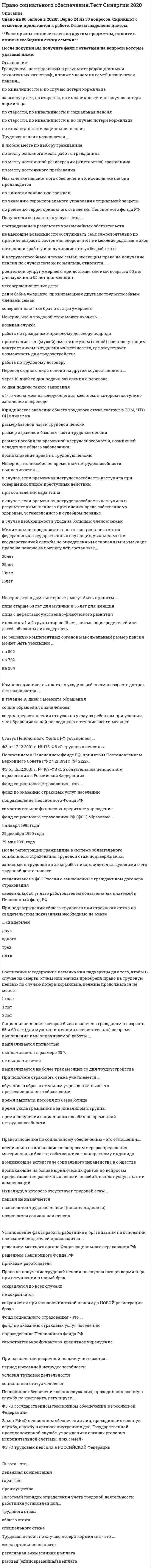    
          Описание
          120 вопросов с ответамиПоследний раз тест был сдан на 87 баллов из 100 ХорошоОБЯЗАТЕЛЬНО перед покупкой запустите тест и сверьте вопросы!Год сдачи - с 2017 по 2022г.После покупки Вы получите файл с ответами на вопросы которые указаны ниже:***(Если нужна помощь с другими предметами или сдачей тестов онлайн, пишите в личные сообщения   ) 
          Оглавление
          1.Правовую основу Фонда обязательного медицинского страхования РФ определяет … *устав фонда, утвержденный*Постановлением Правительства от 29.07.1998 г. Постановление Верховного Совета РФ «О порядке финансирования обязательного медицинского страхования граждан…»*Закон РФ «О медицинском страховании граждан РФ»2. K формам социального обеспечения следует отнести …*социальное обеспечение неработающего гражданина*социальное обеспечение инвалидов и нетрудоспособных граждан*социальное обеспечение работника3. Закон РФ от 20.11.1990 года в № 340-1 «О государственных пенсиях в Российской Федерации» в настоящее время … *Действует*не действует*отменен введением в действие ФЗ от 15.12.2001 г. «О государственном пенсионном обеспечении в Российской Федерации» 4. При подсчете страхового стажа учитывается …*время получения социального пособия по временной нетрудоспособности*время ухода гражданина за инвалидом 2 группы*время выплаты пособия по безработице*обучение в образовательном учреждении высшего профессионального образования5. Единовременного пособия при рождении ребенка получает…*мать ребенка;*мать ребенка, отец, бабушка или дедушка;*один из родителей либо лицо, их заменяющее.6. Пенсионное обеспечение по старости назначается *пожизненно*до достижения пенсионером 85 лет*в зависимости от наличия у пенсионера оплачиваемой трудовой деятельности7. Право на социальную пенсию получают лица … *при достижении 65 лет для мужчин и 60 лет для женщин*независимо от трудового стажа*не имеющие возможности получать трудовую пенсию из-за отсутствия у них трудового (страхового) стажа*имеющие трудовой стаж 5 лет8. На получение пенсии по случаю потери кормильца имеют право… *сын умершего кормильца, 10 лет;*жена умершего кормильца, 20 лет, обучающаяся по очной форме в институте;*брат умершего кормильца, 17 лет, занят уходом за 7-летним сыном умершего кормильца, не работает;*теща9. При расчете общего трудового и страхового стажа по фактической продолжительности, то есть в календарном порядке, учитываются периоды трудовой деятельности …*в организациях сезонных отраслей на протяжении полного сезона*во время Великой Отечественной Войны*в районах Крайнего Севера и приравненных к нему районах10. Ежемесячное пособие на период отпуска по уходу за ребенком до достижения им возраста полутора лет может выплачиваться:*только матери ребенка;*матери или отцу;*матери, отцу, бабушке, дедушке, другим родственникам, фактически осуществляющим уход за ребенком.11. Пенсионное обеспечение за выслугу лет назначается военнослужащим, проходившим военную службу … *по призыву*по контракту*как по призыву, так и по контракту12. Назначение пенсионного обеспечения и исчисление пенсии производятся … *по личному заявлению граждан*по указанию территориального управления социальной защиты*по решению территориального отделения Пенсионного фонда РФ13. Инвалиду, у которого отсутствует трудовой стаж … *пенсия не назначается*назначается трудовая пенсия (по инвалидности)*назначается социальная пенсия14. Социальное обеспечение - это ... *общий принцип гуманитарной помощи для граждан*порядок исчисления пенсий, пособий, льгот и выплат некоторым категориям граждан*общая, особенная и специальная часть права социального обеспечения*форма распределения материальных благ для удовлетворения необходимых потребностей населения15. Трудовая пенсия по случаю потери кормильца назначается …*в зависимости от трудового стажа умершего*если лицо докажет свое нахождение на иждивении у умершего*в зависимости от причин смерти кормильца*лицам, получающим материальную поддержку от умершего, которая являлась для нихосновным и постоянным источником существования16. Установление факта работы работника в организации на основании показаний свидетелей производится ... *приказом работодателя*решением местного органа Фона социального страхования РФ*решением Пенсионного Фонда РФ17. Трудовая пенсия назначается ... *по месту основного места работы гражданина*в любом месте по выбору гражданина*по мету постоянной регистрации (жительства) гражданина*по месту постоянного пребывания18. Выплата трудовых пенсий прекращается при … *выполнении пенсионером оплачиваемой работы*вступлении гражданина, получающего пенсию, в новый брак*признании пенсионера в установленном порядке безвестно отсутствующим19. При признании лица инвалидом учитывается ... *продолжительность и степень расстройства здоровья*продолжительность страхового стажа*причина инвалидности20. Общий трудовой стаж – это общая продолжительность …*периодов трудовой или иной общественной деятельности до 1 января 2002 г. и после января 2002 г., которая учитывается для определения права гражданина на пенсионное обеспечение*трудовой или иной общественной деятельности в период до 1 января 2002 г., которая учитывается при оценке пенсионных прав*определенной деятельности по соответствующему виду работы21. Социальная пенсия, которая была назначена гражданам в возрасте 65 и 60 лет (для мужчин и женщин соответственно) во время выполнения ими оплачиваемой работы … *выплачивается не более трех месяцев со дня трудоустройства*выплачивается полностью*не выплачивается*выплачивается в размере 50 %22. При назначении досрочной пенсии учитывается …*период временной нетрудоспособности*социальный статус человека*условия трудовой деятельности23. Длительность выплаты пособия по безработице не может превышать …*года в течение двух лет*трех месяцев в течение полугода*одного года в течение полутора лет24. Пенсионное обеспечение военнослужащих, проходивших военную службу по контракту, регулирует …*ФЗ от 15.12.2001 г. «О государственном пенсионном обеспечении в РФ»;*ФЗ от 17.12.2001 г. «О трудовых пенсиях в РФ»;*Закон РФ от 12.02.1993 г. «О пенсионном обеспечении лиц, проходивших военную службу, службу в органах внутренних дел, государственной противопожарной службе, учреждениях и органах уголовно-исполнительной системы, и их семей».25. Гражданину Иванову была установлена инвалидность 1 группы (1 степени) 27.11.2002 года. За трудовой пенсией по инвалидности он обратился 02.12.2003 года. Пенсия по инвалидности должна быть назначена …*с 01.12.2003 г.*с 27.11.2002 г.*со 02.12.2003 г.*с 01.01.2004 г.26. По решению компетентных органов максимальный размер пенсии может быть уменьшен ... *на 50%*на 70%*на 20 %27. К процедурным правоотношениям относятся ... *правоотношения по установлению фактов, имеющих юридическое значение;*правоотношения по рассмотрению споров между сторонами;*правоотношения по поводу отдельных видов социального обеспечения.28. Фонд социального страхования – это … *самостоятельное финансово-кредитное учреждение*подразделение Пенсионного Фонда РФ*фонд по оказанию страховых услуг населению29. При расчете федеральному государственному служащему пенсионного обеспечения за выслугу лет должен учитываться максимальный размер среднемесячной оплаты труда ... должностного оклада*1,8*1,6*1,430. Пособие при передаче ребенка в семью на воспитание получает … Тип ответа: Одиночный выбор*оба законных представителя совместно*законный представитель и органы опеки и попечительства*один из законных представителей ребенка при его передаче в приемную семью31. Право на государственное пенсионное обеспечение возникает за выслугу лет у лиц, отработавших перед увольнением на должностях федеральной государственной службы не менее …*5 лет*12 календарных месяцев*3 лет32. Не может быть подтвержден свидетельскими показаниями для дальнейшего учета при подсчете трудового стажа ... *период работы гражданина в качестве инженера на заводе;*период трудовой деятельности частным детективом*период выплаты гражданину пособия как лицу, официально признанному безработным33. Женщина приобретает право на назначение трудовой пенсии по старости по достижении …*45 лет;*60 лет;*55 лет.34. Период выплаты службой занятости пособия лицу, официально признанному безработным … *включается в стаж работы*не включается в стаж работы*не урегулирован законодательством, поскольку период безработицы не подлежит оплате35. Продолжительность по времени трудовой деятельности представляет собой стаж ... *трудовой*общий*специальный36. Неверно, что в трудовой стаж может входить …*работа по гражданско-правовому договору подряда*работа по трудовому договору*военная служба*проживание жен (мужей) вместе с мужем (женой) военнослужащим-контрактником в отдаленных местностях, где отсутствует возможность для трудоустройства37. Перевод с одного вида трудовой пенсии на другой производится:*со дня подачи заявления о переводе*по истечении 6 месяцев*с 1-го числа месяца, следующего за месяцем, в котором пенсионером подано заявление о переводе;38. Трудовая пенсия по старости не назначается, когда страховой стаж составляет ... *менее 3 лет*1 года*менее 5 лет39. Право на получении трудовой пенсии по случаю потери кормильца при вступлении в новый брак…*сохраняется в любом случае;*не сохраняется;*сохраняется при назначении такой пенсии до новой регистрации брака40. Компенсационная выплата по уходу за ребенком в возрасте до трех лет назначается ... *в течение 10 дней с момента обращения*со дня обращения с заявлением*со дня предоставления отпуска по уходу за ребенком при условии, что обращение за ней последовало в течение шести месяцев41. К формам социального обеспечения следует отнести … *социальное обеспечение инвалидов и нетрудоспособных граждан*социальное обеспечение неработающего гражданина*социальное обеспечение работника42. Перерасчет базовой части трудовой пенсии производится при достижении пенсионером … *80 лет*85 лет*75 лет43. Компенсационные выплаты могут быть отмены при … *расторжении трудового договора по инициативе работника*получении пособия по временной нетрудоспособности*нахождении ребенка на полном государственном обеспечении*лишении родительски прав родителей, получающих пособие44. Фонд социального страхования РФ (ФСС) образован … *1 января 1991 года*25 декабря 1990 года*29 мая 1991 года45. K числу пособий относится …*обеспечение по беременности и родам*выплаты семьям, принявшим детей на воспитание*обеспечение по старости46. Трудовая пенсия по случаю потери кормильца – это … *регулярная ежемесячная выплата*разовая (единовременная) выплата*ежеквартальная выплата47. Гражданам, пострадавшим в результате радиационных и техногенных катастроф, а также членам их семей назначается пенсия …*за выслугу лет, по старости, по инвалидности и по случаю потери кормильца;*по инвалидности и по случаю потери кормильца;*по старости, по инвалидности и по случаю потери кормильца.*по инвалидности и социальная пенсия;*по старости, по инвалидности и социальная пенсия.48. Ежемесячное пособие на время отпуска по уходу за ребенком до достижения им возраста полутора лет выплачивается …*родственнику ребенка, фактически осуществляющим уход за ним*матери ребенка*матери или отцу ребенка49. Единовременное пособие при рождении ребенка получает …*мать ребенка, отец, бабушка или дедушка – по выбору*один из родителей либо лицо, их заменяющее*только мать ребенка50. Родители военнослужащего, который погиб вследствие военной травмы в период прохождения им военной службы по призыву, получают право на пенсию по случаю потери кормильца по достижении следующего возраста (соответственно мужчины и женщины) …*55 и 50 лет*60 и 55 лет*50 и 45 лет51. K страховым рискам законодательство PФ относит …*увольнение*старость*материнство*тяжелое заболевание52. Трудовая пенсия назначается … *со дня, следующего за днем достижения пенсионного возраста, получения инвалидности или смерти кормильца*со дня подачи заявления и необходимых документов для расчета трудовой пенсии при условии достижения гражданина определенного возраста и иных условий, при которых возникает право на получение пенсии*при достижении пенсионного возраста и после увольнения с работы54. Индексация трудовых пенсий производится на основании…*Постановления Правительства РФ*заявления пенсионера;*решения Пенсионного фонда РФ55. Трудовая пенсия назначается … *со дня обращения за трудовой пенсией (но не ранее чем со дня возникновения права на данную пенсию);*со дня достижения пенсионного возраста, установления степени ограничения способности к трудовой деятельности или смерти кормильца;*со дня увольнения с работы (но не ранее чем со дня возникновения права на трудовую пенсию).56. Коэффициент индексации страховой части пенсии установлен в размере ... *1,075*2,01*1,0857. Правоотношение по социальному обеспечению – это отношения,…*возникающие на основе юридических фактов по вопросам предоставления различных пенсий, пособий, выплат, услуг, льгот и компенсаций*специально возникающие по вопросам перераспределения материальных благ от собственника к конкретному индивиду*возникающие вследствие социального неравенства в обществе58. При подтверждении общего трудового или страхового стажа по свидетельским показаниям необходимо не менее … свидетелей *трех*двух*пяти*одного59. Льготный порядок определения учета трудовой деятельности работника установлен для … *общего стажа*трудового стажа*специального стажа60. Получатели социальных услуг - лица ... *пострадавшие в результате чрезвычайных обстоятельств*потерявшие работу и получившие статус безработных*не имеющие возможности обслуживать себя самостоятельно по причине возраста, состояния здоровья и не имеющие родственников61. Неверно, что в дома-интернаты могут быть приняты …*инвалиды 1 и 2 групп старше 18 лет, не имеющие родителей или детей, обязанных их содержать*лица с дефектами умственно-физического развития*лица старше 60 лет для мужчин и 55 лет для женщин62. Неверно, что пособие по временной нетрудоспособности выплачивается … *в случае, если временная нетрудоспособность наступила при совершении лицом преступных действий*в случае, если временная нетрудоспособность наступила в результате умышленного причинения вреда собственному здоровью, установленного в судебном порядке*при объявлении карантина*в случае необходимости ухода за больным членом семьи63. Единовременное пособие для женщин, вставших на учет в ранние сроки беременности в медицинских учреждениях, назначается в случае, если обращение за данным пособием последовал не позднее … *девяти месяцев со дня рождения ребенка*трех месяцев со дня регистрации в учреждении здравоохранения*шести месяцев со дня окончания отпуска по беременности и родам64. Государственная социальная поддержка малоимущим семьям и гражданам …*предоставляется только после проведения обязательной проверки материального положения семьи*оказывается только в натуральной форме*не предусмотрена законодательством РФ*оказывается избирательно и предоставляется единовременно или не менее трех месяцев подряд65. Право социального обеспечения – это … *подотрасль международного права*самостоятельная отрасль российского права*составляющая трудового права66. Ф3 РФ «О трудовых пенсиях в Российской Федерации» введен в действие ... *с 31 декабря 2001 года*с 03 февраля 2002 года*с 1 января 2002 года67. Индексация пенсионного обеcпечения федеральным государственным служащим производится… *при увеличении стажа государственной службы;*при увеличении денежного содержания;*не индексируется.68. Воспитание и содержание пасынка или падчерицы для того, чтобы в случае их смерти отчим или мачеха приобрели право на трудовую пенсию по случаю потери кормильца, должны продолжаться не менее ... *3 лет*5лет*Одного года69. Пенсия за выслугу лет может быть назначена военнослужащим, проходящим военную службу:*по призыву;*по контракту;*и по призыву и по контракту;*военнослужащим пенсия за выслугу лет не может быть назначена.70. Граждане из состава малочисленных северных народов, которые не получили права на трудовую пенсию, получают право на назначение социальной пенсии по достижении возраста (соответственно мужчины и женщины) ... *50 и 45 лет*55 и 50 лет*60 и 55 лет71. Юридическое значение общего трудового стажа состоит в том, что он влияет на ... *размер страховой базовой части трудовой пенсии*размер пособия по временной нетрудоспособности, возникшей вследствие общего заболевания*размер базовой части трудовой пенсии*возникновение права на трудовую пенсию72. Регулярное пособие по безработице выплачивается:*работодателем по месту последней работы;*органами социальной защиты населения по месту жительства;*органами службы занятости населения.73. Пособие при передаче ребенка в семью на воспитание назначается по месту … *проживания ребенка до усыновления (удочерения)*постоянного проживания одного из приемных родителей и усыновителей*нахождения органов опеки и попечительства74. Минимальная продолжительность специального стажа федеральных государственных служащих, увольняемых с государственной службы по определенным основаниям и имеющие право на пенсию за выслугу лет, составляет … *10 лет*15 лет*20 лет*25 лет75. К субъектам общественных отношений, регулируемых правом социального обеспечения относятся…*Беженцы и вынужденные переселенцы;*Министерство финансов РФ;*Министерство труда и социального развития РФ;*органы ЗАГС.76. Под общим трудовым стажем понимается…*суммарная продолжительность определенной трудовой деятельности на соответствующих видах работ;*суммарная продолжительность трудовой и иной общественно-полезной деятельности до 1 января 2002 г., учитываемая при оценке пенсионных прав;*суммарная продолжительность периодов работы и (или) иной деятельности до 01.01.2002 г. и после 01.01.2002 г., учитываемая при определении права на пенсию.77. Какие периоды засчитываются в страховой стаж…*учеба в институте;*период получения пособия по безработице;*период ухода, осуществляемого трудоспособным лицом за инвалидом II группы (II степени)*период получения пособия по временной нетрудоспособности.78. Какие периоды трудовой и иной общественно полезной деятельности включаются в общий трудовой стаж…*служба в Вооруженных силах бывшего СССР (Советской армии) с 1.11.1976г. по 2.11.1978г.;*период проживания за границей жены, муж которой направлялся в загранкомандировку (работал в Посольстве РФ в США с 5.09.85г.по 88г.);*период индивидуально-трудовой деятельности с 1.01.96г. по 31.12.96г.,за который уплачивались страховые взносы в Пенсионный фонд;*период работы медсестрой в городской поликлинике с 1.02.2002г.по 15.10.2002г.?79. Стаж, приобретенный после регистрации в системе персонифицированного учета, подтверждает ...*трудовой книжки;*выписка из индивидуального лицевого счета территориального органа Пенсионного фонда РФ*справки работодателя.80. Какой минимальный страховой стаж требуется для назначения трудовой пенсии по старости на общих основаниях…*1 день;*5 лет;*1 год;*20 лет.81. При полном отсутствии у инвалида страхового стажа ему назначается следующий вид пенсии…*трудовая пенсия по инвалидности;*социальная пенсия;*право на пенсию отсутствует.82. Влияет ли степень инвалидности на размер трудовой пенсии по инвалидности…*да, влияет на размер базовой части;*нет, не влияет;*да, влияет на размер базовой и страховой части.83. Перерасчет базовой части трудовой пенсии может быть произведен по следующим основаниям:*в связи с достижением пенсионером возраста 80 лет;*в связи с увеличением страхового стажа;*в связи с изменением степени ограничения способности к трудовой деятельности;*в связи с увеличением страховых взносов на индивидуальном лицевом счете пенсионера.84. На основании решений органов, осуществляющих пенсионное обеспечение, может быть удержано:*не более 50 % трудовой пенсии;*не более 70 % трудовой пенсии;*не более 20 % трудовой пенсии.85. Федеральные государственные служащие имеют право на пенсию за выслугу лет при наличии стажа государственной службы:*не менее 25 лет;*не менее 20 лет;*не менее 15 лет.86. Льгота- это…*Преимущество*Гарантия*Денежная компенсация87. Социальное обеспечение для граждан, доход которых ниже прожиточного минимума, появилось ... *в 2001 г.*в 1999 г.*в 1998 г.*в 2000 г.88. Денежные выплаты, назначаемые гражданам периодически (как правило, ежемесячно) или единовременно в установленных законодательством случаях с целью возмещения утраченного заработка либо оказания дополнительной материальной помощи, - это …89. Неверно, что право за выслугу лет у государственных служащих возникает при установлении страховой пенсии по … *старости*получении инвалидности*случаю потери кормильца90. Международная организация труда (МОТ) является специализированным учреждением … *ЮНЕСКО*Организации по безопасности и сотрудничеству в Европе*Организации Объединенных Наций (ООН)91. В соответствии …, каждый человек имеет право на такой жизненный уровень, включая пищу, одежду, жилище, медицинский уход и необходимое социальное обслуживание, который необходим для поддержания здоровья и благосостояния его самого и его семьи *с Уставом Совета Европы*с Международным пактом об экономических, социальных, культурных правах человека*со Всеобщей декларацией прав человека92. Социальное обеспечение можно охарактеризовать как … *порядок исчисления пенсий, пособий, льгот и выплат некоторым категориям граждан*форму распределения материальных благ для удовлетворения жизненно необходимых потребностей населения*общий принцип гуманитарной помощи для граждан*общую, особенную и специальную часть права социального обеспечения93. Пенсия за выслугу лет в период нахождения на государственной службе … *выплачивается*предусмотрена в особых случаях*не выплачивается94. В страховой стаж включается период … *работы и (или) иной деятельности, за которые начислялись и уплачивались страховые взносы в Пенсионный фонд РФ, а также иных периодов, засчитываемых в страховой стаж*всей трудовой деятельности работника*временной нетрудоспособности работника95. 10 февраля 1995 г. было подписано двустороннее Соглашение о гарантиях прав граждан в области пенсионного обеспечения между Правительством Российской Федерацией и Правительством … *Республики Молдова*Республики Казахстан*Украины*Белоруссии96. Попечительство устанавливается над детьми в возрасте от … *14 до 18 лет*7 до 18 лет*10 до 16 лет97. Федеральный закон «Об инвестировании средств для финансирования накопительной пенсии в Российской Федерации» был принят в … 2002 г.2007 г.2015 г.2018 г.98. Пособия классифицируют по … на пособия, предусмотренные федеральным законодательством, законодательством субъектов РФ, актами органов местного самоуправления, локальными нормативными актами *предназначению*субъектам*правовому регулированию*источникам финансирования99. … права социального обеспечения – это совокупность приемов и способов, с помощью которых государство регулирует правовые отношения в этой сфере МетодПринципПредметИнструментОбъектСубъект100. Соглашение о гарантиях прав граждан в области пенсионного обеспечения от 13 марта 1992 г., которое подписали Армения, Беларусь, Казахстан, Кыргызстан, Российская Федерация, Таджикистан, Туркменистан, Узбекистан и Украина, распространяется …, предусмотренные действующим, а также будущим законодательством только на трудовые пенсиитолько на страховые пенсиина все виды пенсионного обеспечения101. «Всеобщая декларация прав человека» была принята Генеральной Ассамблей Организации Объединенных Наций (ООН) в … 1948 г.1945 г.1976 г.1991 г.102. Гражданам, ставшим инвалидами вследствие катастрофы на Чернобыльской АЭС, а также эвакуированным из зоны отчуждения, возраст выхода на пенсию по старости уменьшается на … 10 лет5 лет3 года2 года103. Принятие заявления о назначении пенсии по старости до наступления у гражданина пенсионного возраста … *невозможно*возможно в любое время в течение года до возникновения права на пенсию*возможно, но не ранее чем за месяц до возникновения права на пенсию104. … это продолжительность работы в тяжелых, вредных условиях труда, на определенных должностях, а также в определенных природно-климатических районах страны *Специальный трудовой стаж*Страховой стаж*Общий трудовой стаж105. Согласно ст. 13 Федерального закона «О страховых пенсиях», исчисление страхового стажа производится в … порядке *календарном или льготном порядке, по выбору лица, обратившегося за установлением страховой пенсии*льготном*календарном106. Статус Пенсионного фонда РФ установлен… *Ф3 от 15.12.2001 г. № 167-ФЗ «Об обязательном пенсионном страховании в Российской Федерации»*Ф3 от 17.12.2001 г. №173-Ф3 «О трудовых пенсиях»* Положением о Пенсионном Фонде РФ, принятым Постановлением Верховного Совета РФ 27. 12.1991 г. № 2122-1107. Пособие по уходу за больным ребенком, не достигшим 7-летнего возраста, выдается … *не более чем за 3 календарных дня *не более чем за 7 календарных дней *не более чем за 10 календарных дней *за весь период заболевания108. Трудовая пенсия по случаю потери кормильца – это … денежная выплата *разовая (единовременная) *ежеквартальная *ежемесячная109. … – это система мер, осуществляемых обществом и государством по обеспечению гарантированных, минимально достаточных условий жизни, поддержанию жизнеобеспечения и деятельного существования человека *Социальная защита *Социальное обеспечение *Государственное пенсионное обеспечение110. Размер пособия по временной нетрудоспособности зависит от … застрахованного лица и установлен в процентах к его среднему заработку *профессии *места работы, должности *страхового стажа *места проживания111. Бюджетная система РФ состоит из бюджетов … уровней *двух *трех *пяти *семи112.Заявление о назначении пенсии может подаваться … *в любое время после приобретения права на пенсию*не позднее чем за два месяца и не ранее чем за шесть месяцев до приобретения права на пенсию *в начале календарного года, когда гражданин приобретает право на пенсию113. В страховой стаж … периоды, учтенные при установлении пенсии в соответствии с законодательством иностранного государства *не включаются *включаются *могут быть включены114. Общая сумма пенсии не может превышать … среднемесячного заработка *45 % *55 % *65 % *75 %115. Содружества Независимых Государств (СНГ) было образовано в … *1991 г. *1992 г. *1993 г. *1989 г. 116. Продолжительность срочной пенсионной выплаты определяет … *Правительство РФ *Пенсионный фонд РФ *работодатель *сам гражданин117. Заявление пенсионера о перерасчете размера страховой пенсии (части страховой пенсии) рассматривается не позднее чем через … дней со дня приема указанного заявления со всеми необходимыми документами *трех *пяти *четырнадцати *тридцати118. Размер пенсии определяется в зависимости от стажа и составляет от … среднемесячного заработка за вычетом страховой пенсии по старости (инвалидности) *35% до 65% *45% до 75% *55% до 80% *65% до 87%119. То, по поводу чего возникают конкретные правоотношения, является их … *объектом *субъектом *содержанием120. Главной организационно-правовой формой социального обеспечения является … *государственное социальное страхование*правовое регулирование *трудовой договор 
          Список литературы
          Тема 1. Общие положения права социального обеспечения Тема 2. Понятие и виды пажаТема З. Пенсионная система, социальные пособия и выплаты. Социальное обслуживание населения 
            
            
            Право социального обеспечения (тест с ответами Синергия) Право социального обеспечения Тест с ответами Синергия 90 баллов. Оценка 5! 2021гПравоспособность предпринимательской фирмы возникает в момент …Право (тест с ответами «Синергия»).Право (тест с ответами Синергия).Право (тест с ответами «Синергия»).. 2Право (тест с ответами «Синергия») -2021 год...Правоохранительные органы. Тест с ответами . Синергия. Юриспруденция.Правоохранительные органы экзамен СинергияПраво «Синергия». Сборник ответов на тесты.Право социального обеспечения МФПУ СинергияПраво социального обеспечения Ответы Синергия (Сборник Тесты 2021)Право социального обеспечения. Синергия. Ответы на тест.Право социального обеспечения СИНЕРГИЯ.Ответы на Тест 2021г. (90/100)