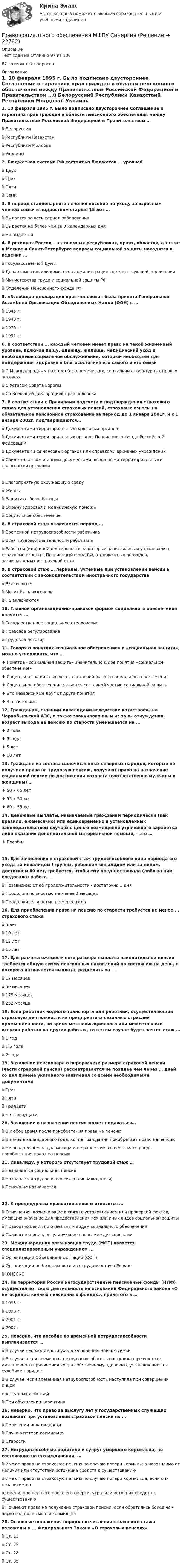     
          Описание
          Тест сдан на Отлично 97 из 10067 возможных вопросов 
          Оглавление
          1.     10 февраля 1995 г. Было подписано двустороннее Соглашение о гарантиях прав граждан в области пенсионного обеспечения между Правительством Российской Федерацией и Правительством …ü Белоруссииü Республики Казахстанü Республики Молдоваü Украины 2.     Бюджетная система РФ состоит из бюджетов … уровнейü Двухü Трехü Пятиü Семи 3.     В период стационарного лечения пособие по уходу за взрослым членом семьи и подростком старше 15 лет …ü Выдается за весь период заболеванияü Выдается не более чем за 3 календарных дняü Не выдается 4.     В регионах России – автономных республиках, краях, областях, а также в Москве и Санкт-Петербурге вопросы социальной защиты находятся в ведении …ü Государственной Думыü Департаментов или комитетов администрации соответствующей территорииü Министерства труда и социальной защиты РФü Отделений Пенсионного фонда РФ 5.     «Всеобщая декларация прав человека» была принята Генеральной Ассамблей Организации Объединенных Наций (ООН) в …ü 1945 г.ü 1948 г.ü 1976 г.ü 1991 г. 6.     В соответствии…, каждый человек имеет право на такой жизненный уровень, включая пищу, одежду, жилище, медицинский уход и необходимое социальное обслуживание, который необходим для поддержания здоровья и благосостояния его самого и его семьиü С Международным пактом об экономических, социальных, культурных правах человекаü С Уставом Совета Европыü Со Всеобщей декларацией прав человека 7.     В соответствии с Правилами подсчета и подтверждения страхового стажа для установления страховых пенсий, страховые взносы на обязательное пенсионное страхование за период до 1 января 2001г. и с 1 января 2002г. подтверждаются…ü Документами территориальных налоговых органовü Документами территориальных органов Пенсионного фонда Российской Федерацииü Документами финансовых органов или справками архивных учрежденийü Свидетельством и иными документами, выданными территориальными налоговыми органами ü Благоприятную окружающую средуü Жизньü Защиту от безработицыü Охрану здоровья и медицинскую помощьü Социальное обеспечение 8.     В страховой стаж включается период …ü Временной нетрудоспособности работникаü Всей трудовой деятельности работникаü Работы и (или) иной деятельности за которые начислялись и уплачивались страховые взносы в Пенсионный фонд РФ, а также иных периодов, засчитываемых в страховой стаж 9.     В страховой стаж … периоды, учтенные при установлении пенсии в соответствии с законодательством иностранного государстваü Включаютсяü Могут быть включеныü Не включаются 10.  Главной организационно-правовой формой социального обеспечения является …ü Государственное социальное страхованиеü Правовое регулированиеü Трудовой договор 11.  Говоря о понятиях «социальное обеспечение» и «социальная защита», можно утверждать, что …♦     Понятие «социальная защита» значительно шире понятия «социальное обеспечение»♦     Социальная защита является составной частью социального обеспечения♦     Социальное обеспечение является составной частью социальной защиты♦     Это независимые друг от друга понятия♦     Это синонимы 12.  Гражданам, ставшим инвалидами вследствие катастрофы на Чернобыльской АЭС, а также эвакуированным из зоны отчуждения, возраст выхода на пенсию по старости уменьшается на ...♦     2 года♦     3 года♦     5 лет♦     10 лет 13.  Граждане из состава малочисленных северных народов, которые не получили права на трудовую пенсию, получают право на назначение социальной пенсии по достижении возраста (соответственно мужчины и женщины) …♦     50 и 45 лет♦     55 и 50 лет♦     60 и 55 лет 14.  Денежные выплаты, назначаемые гражданам периодически (как правило, ежемесячно) или единовременно в установленных законодательством случаях с целью возмещения утраченного заработка либо оказания дополнительной материальной помощи, - это …♦     Пособия 15.  Для зачисления в страховой стаж трудоспособного лица периода его ухода за инвалидом I группы, ребенком-инвалидом или за лицом, достигшем 80 лет, требуется, чтобы ему предшествовала (либо за ним следовала) работа …ü Независимо от её продолжительности - достаточно 1 дняü Продолжительностью не менее 3 месяцевü Продолжительностью не менее года 16.  Для приобретения права на пенсию по старости требуется не менее ... страхового стажаü 5 летü 10 летü 12 летü 15 лет 17.  Для расчета ежемесячного размера выплаты накопительной пенсии требуется общую сумму пенсионных накоплений по состоянию на день, с которого назначается выплата, разделить на …ü 12 месяцевü 50 месяцевü 175 месяцевü 252 месяца 18.  Если работник водного транспорта или работник, осуществляющий страховую деятельность на предприятиях сезонных отраслей промышленности, во время межнавигационного или межсезонного отпуска работал на других работах, то в этом случае будет зачтен стаж …ü 1 годü 1.5 годаü 2 года 19.  Заявление пенсионера о перерасчете размера страховой пенсии (части страховой пенсии) рассматривается не позднее чем через … дней со дня приема указанного заявления со всеми необходимыми документамиü Трехü Пятиü Тридцатиü Четырнадцати 20.  Заявление о назначении пенсии может подаваться…ü В любое время после приобретения права на пенсиюü В начале календарного года, когда гражданин приобретает право на пенсиюü Не позднее чем за два месяца и не ранее чем за шесть месяцев до приобретения права на пенсию 21.  Инвалиду, у которого отсутствует трудовой стаж …ü Назначается социальная пенсияü Назначается трудовая пенсия (по инвалидности)ü Пенсия не назначается 22.  К процедурным правоотношениям относятся …ü Отношения, возникающие в связи с установлением или проверкой фактов, имеющих значение для предоставления тех или иных видов социальной защитыü Правоотношения по отдельным видам социального обеспеченияü Правоотношения, регулирующие споры между сторонами 23.  Международная организация труда (МОТ) является специализированным учреждением ...ü Организации Объединенных Наций (ООН)ü Организации по безопасности и сотрудничеству в Европеü ЮНЕСКО 24.  На территории России негосударственные пенсионные фонды (НПФ) осуществляют свою деятельность на основании Федерального закона «О негосударственных пенсионных фондах», принятого в …ü 1995 г.ü 1998 г.ü 2001 г.ü 2007 г. 25.  Неверно, что пособие по временной нетрудоспособности выплачивается …ü В случае необходимости ухода за больным членом семьиü В случае, если временная нетрудоспособность наступила в результате умышленного причинения вреда собственному здоровью, установленного в судебном порядкеü В случае,  если  временная  нетрудоспособность  наступила  при  совершении  лицомпреступных действийü При объявлении карантина 26.  Неверно, что право за выслугу лет у государственных служащих возникает при установлении страховой пенсии по …ü Получении инвалидностиü Случаю потери кормильцаü Старости 27.  Нетрудоспособные родители и супруг умершего кормильца, не состоявшие на его иждивении, …ü Имеют право на страховую пенсию по случаю потери кормильца независимо от наличия или отсутствия источника средств к существованиюü Имеют право на страховую пенсию по случаю потери кормильца, если они независимо отвремени, прошедшего после его смерти, утратили источник средств к существованиюü Не имеют право на получение страховой пенсии, если обратились более чем через год поле смерти кормильца 28.  Основные положения порядка исчисления страхового стажа изложены в ... Федерального Закона «О страховых пенсиях»ü Ст. 13ü Ст. 25ü Ст. 28ü Ст. 35 
            
            
            Право СОО Тест 3 НСПКПраво социалтного обеспечения МФПУ СинергияПраво социального обеспеченияПраво социального обеспеченияПраво социального обеспеченияПраво социального обеспечения Право социального обеспечения Право СОО (ДОУА) Практическое занятие 2Право СОО Практическое занятие 1. Задание 3. НСПК 1 курс после 9 классаПраво СОО Практическое занятие 1. Задание 8. НСПК 1 курс после 9 класса Право СОО Практическое занятие 1. задания 1-2,4-7,8,9. НСПК 1 курс после 9 классаПраво СОО Практическое занятие 2Право СОО Тест 1 НСПК Право СОО Тест 2 НСПК