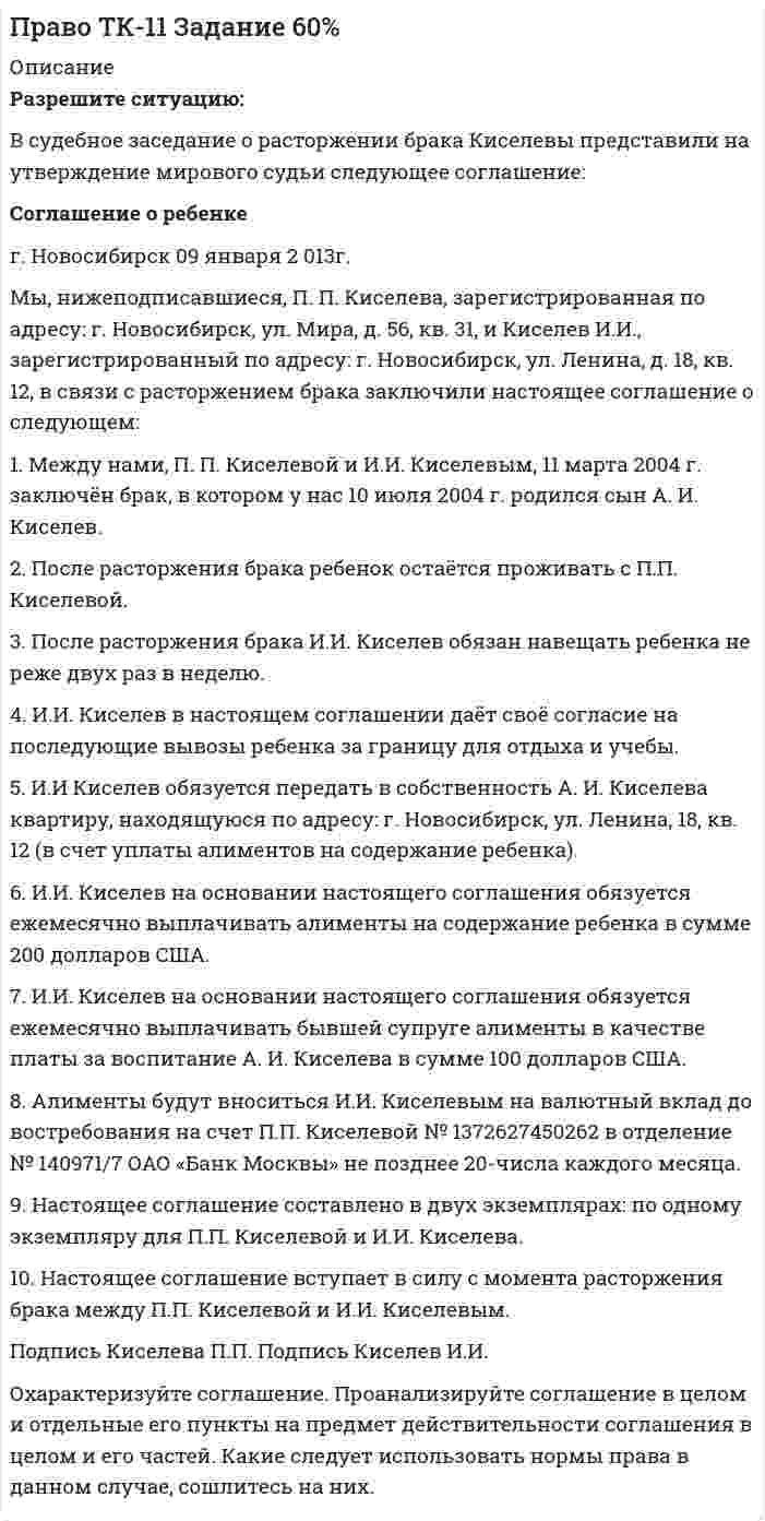      
          Описание
           Разрешите ситуацию:	В судебное заседание о расторжении брака Киселевы представили  на утверждение мирового судьи следующее соглашение:  Соглашение о ребенке	г. Новосибирск 09 января 2 013г.	Мы, нижеподписавшиеся, П. П. Киселева, зарегистрированная по адресу: г. Новосибирск, ул. Мира, д. 56, кв. 31, и Киселев И.И., зарегистрированный по адресу: г. Новосибирск, ул. Ленина,  д. 18, кв. 12, в связи с расторжением брака заключили настоящее соглашение о следующем:	1.  Между нами, П. П. Киселевой и И.И. Киселевым, 11 марта 2004 г. заключён брак, в котором у нас 10 июля 2004 г.  родился сын А. И. Киселев.	2. После расторжения брака ребенок остаётся проживать с П.П. Киселевой.	3. После расторжения брака И.И. Киселев обязан навещать ребенка не реже двух раз в неделю.	4. И.И. Киселев в настоящем соглашении даёт своё согласие на последующие вывозы ребенка за границу для отдыха и учебы.	5. И.И Киселев обязуется передать в собственность А. И. Киселева квартиру, находящуюся по адресу: г. Новосибирск, ул. Ленина, 18, кв. 12 (в счет уплаты алиментов на содержание ребенка).	6. И.И. Киселев на основании настоящего соглашения обязуется ежемесячно выплачивать алименты на содержание ребенка в сумме 200 долларов США.	7. И.И. Киселев на основании настоящего соглашения обязуется ежемесячно выплачивать бывшей супруге  алименты в качестве платы за воспитание А. И. Киселева в сумме 100 долларов США.	8. Алименты будут вноситься И.И. Киселевым на валютный вклад до востребования на счет П.П. Киселевой № 1372627450262 в отделение № 140971/7 ОАО «Банк Москвы» не позднее 20-числа каждого месяца. 	9. Настоящее соглашение составлено в двух экземплярах: по одному экземпляру для П.П. Киселевой и И.И. Киселева.	10. Настоящее соглашение вступает в силу с момента расторжения брака между П.П. Киселевой и И.И. Киселевым.    	Подпись Киселева П.П.                                               Подпись Киселев И.И. Охарактеризуйте соглашение. Проанализируйте соглашение в целом и отдельные его пункты на предмет действительности соглашения в целом  и его частей. Какие следует использовать нормы права в данном случае, сошлитесь на них. 
          Оглавление
          Право ТК - 11. Задание. СИБУПК. 80% 
            
            
            Право ТК - 11. Задание. СИБУПК Право ТК-13 Задание 100%Практика оценка стоимости бизнесаПрактика оценки стоимости НМА и ИСПрактика оценки стоимости НМА и ИС: СД15 вариант 1Практикум оценка стоимости землипрактикум по арбитражному процессу, задачиПраво Задание к теме 10 ТК-11Право Задание к теме 11 ТК-13Право задания (Сибупк 1 курс 2021г)Право интеллектуальной собственности ВСЕ ЗАДАНИЯ Право интеллектуальной собственности (задачи, КемГУ)Право собственности и иные виды прав на землюПраво социального обеспечения