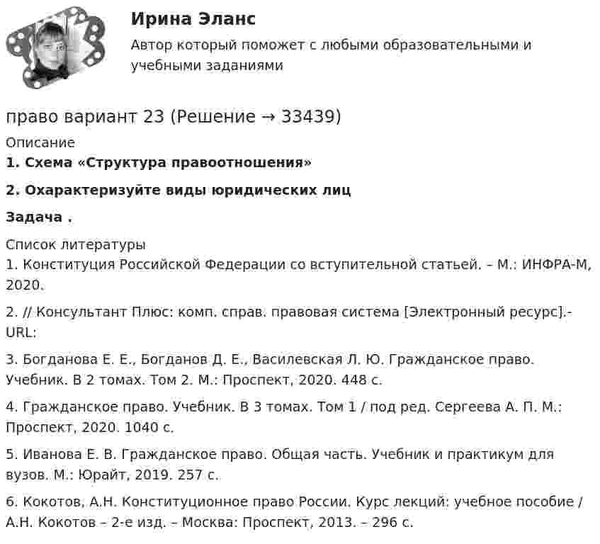     
          Описание
          1.   Схема «Структура правоотношения»2.   Охарактеризуйте виды юридических лиц  Задача .  
          Список литературы
          1.             Конституция Российской Федерации со вступительной статьей. – М.: ИНФРА-М, 2020. 2.              // Консультант Плюс: комп. справ. правовая система [Электронный ресурс].-URL: 3.             Богданова Е. Е., Богданов Д. Е., Василевская Л. Ю. Гражданское право. Учебник. В 2 томах. Том 2. М.: Проспект, 2020. 448 с.4.             Гражданское право. Учебник. В 3 томах. Том 1 / под ред. Сергеева А. П. М.: Проспект, 2020. 1040 с.5.             Иванова Е. В. Гражданское право. Общая часть. Учебник и практикум для вузов. М.: Юрайт, 2019. 257 с.6.             Кокотов, А.Н. Конституционное право России. Курс лекций: учебное пособие / А.Н. Кокотов – 2-е изд. – Москва: Проспект, 2013. – 296 с. 
            
            
            💯 Право (2) (ответы на тест Синергия / МТИ / МосАП, июнь 2022)право вариант 23Правовая защита информации в условиях цифровизации.кс_СПО 2023 (тест с ответами КОЛЛЕДЖ Синергия)💯 Правовая защита информации в условиях цифровизации.кс_СПО (все ответы на тест Синергия / МТИ / МосАП, май 2023)Правовая защита информации в условиях цифровизации.кс_СПО / Итоговый тест / Синергия / МТИ / МосАП. Новые ответы! 100/100💯 Правовая защита информации в условиях цифровизации.кс_СПО (правильные ответы на тест Синергия / МОИ / МТИ / МосАП)💯 Правовая защита информации в условиях цифровизации.кс_СПО (правильные ответы на тест Синергия / МОИ / МТИ / МосАП, август 2023)Правительством Москвы был разработан план, имеющий продолжительность 16 месяцев, по разработке и реализации определенного управленческого решения. Имеются данные по содержанию работы (задачам), плановому и освоенному объему работы и ее фактической Правительство РФ вносит на рассмотрение и утверждение в Государственную Думу проект федерального закона о федеральном бюджете на очередной финансовый год и плановый период не позднее ... текущего годаПравительство РФ распорядилось выделить квартиру в муниципальном жилищном фонде г. Москвы депутату Иванову, который приехал в Москву из Нижнего Новгорода. Иванов продал квартиру, в которой проживал до приезда в Москву, и остался без жилья. Законно... Правление Лжедмитрия I закончилось его…  	гибелью в результате заговора.	 	добровольным отречением от престола.	 	естественной смертью.	 	отстранением от власти и пострижением в монахиПраво               Право................💯 Право (1) (ответы на тест Синергия / МТИ / МосАП, июль 2022)