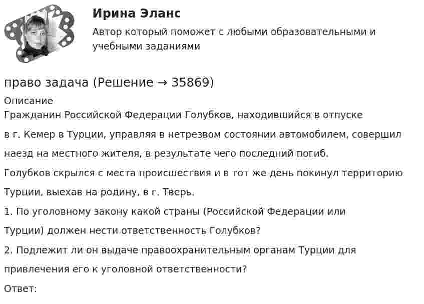      
          Описание
          Гражданин Российской Федерации Голубков, находившийся в отпускев г. Кемер в Турции, управляя в нетрезвом состоянии автомобилем, совершилнаезд на местного жителя, в результате чего последний погиб.Голубков скрылся с места происшествия и в тот же день покинул территориюТурции, выехав на родину, в г. Тверь.1. По уголовному закону какой страны (Российской Федерации илиТурции) должен нести ответственность Голубков?2. Подлежит ли он выдаче правоохранительным органам Турции дляпривлечения его к уголовной ответственности?Ответ:  
            
            
            Право -ЗАДАНИЕ К ТЕМЕ 4, Задание к теме 6, Задание к теме 11право задачаПраво интеллектуальной собственностиПраво интеллектуальной собственностиПраво интеллектуальной собственности (1/1) ММУ 2024гПраво интеллектуальной собственности (51 вопрос)ПРАВО ИНТЕЛЛЕКТУАЛЬНОЙ СОБСТВЕННОСТИ. вар 3Правовые формы борьбы с терроризмом и экстремизмом. Вариант 1Правовые формы борьбы с терроризмом и экстремизмом. Вариант 2Правовые формы борьбы с терроризмом и экстремизмом. Вариант 3Правовые формы борьбы с терроризмом и экстремизмом. Вариант 4Правовыми последствиями, связанными с вынесением обвинительного приговора, является ...Право древнего Китая. Государственный строй Древних АфинПраво задание 11