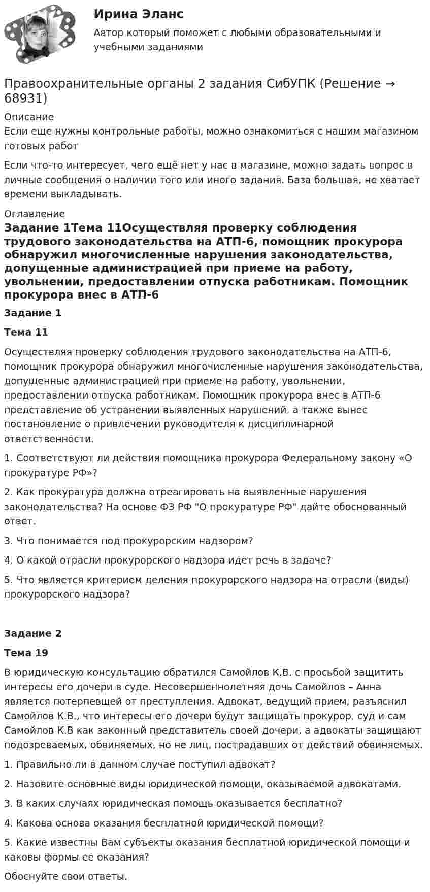      
            Описание
            Если еще нужны контрольные работы, можно ознакомиться с нашим магазином готовых работ Если что-то интересует, чего ещё нет у нас в магазине, можно задать вопрос в личные сообщения о наличии того или иного задания. База большая, не хватает времени выкладывать. 
            Оглавление
            Задание 1Тема 11Осуществляя проверку соблюдения трудового законодательства на АТП-6, помощник прокурора обнаружил многочисленные нарушения законодательства, допущенные администрацией при приеме на работу, увольнении, предоставлении отпуска работникам. Помощник прокурора внес в АТП-6 представление об устранении выявленных нарушений, а также вынес постановление о привлечении руководителя к дисциплинарной ответственности.1.               Соответствуют ли действия помощника прокурора Федеральному закону «О прокуратуре РФ»?2.               Как прокуратура должна отреагировать на выявленные нарушения законодательства? На основе ФЗ РФ О прокуратуре РФ дайте обоснованный ответ. 3.               Что понимается под прокурорским надзором?4.               О какой отрасли прокурорского надзора идет речь в задаче?5.               Что является критерием деления прокурорского надзора на отрасли (виды) прокурорского надзора?Задание 2Тема 19В юридическую консультацию обратился Самойлов К.В. с просьбой защитить интересы его дочери в суде. Несовершеннолетняя дочь Самойлов – Анна является потерпевшей от преступления. Адвокат, ведущий прием, разъяснил Самойлов К.В., что интересы его дочери будут защищать прокурор, суд и сам Самойлов К.В как законный представитель своей дочери, а адвокаты защищают подозреваемых, обвиняемых, но не лиц, пострадавших от действий обвиняемых.1. Правильно ли в данном случае поступил адвокат? 2. Назовите основные виды юридической помощи, оказываемой адвокатами. 3. В каких случаях юридическая помощь оказывается бесплатно?4. Какова основа оказания бесплатной юридической помощи?5. Какие известны Вам субъекты оказания бесплатной юридической помощи и каковы формы ее оказания?Обоснуйте свои ответы.   
            
            
            Правоохранительные органыПравоохранительные органы 2 задания СибУПКПравоохранительные органы (вариант 1, ТУСУР)Правоохранительные органы Витте МУИВ Ответы на тесты 1-4 и итоговое тестированиеПравоохранительные органы все задания Правоохранительные органы ВСЕ ЗАДАНИЯ ⭐ Правоохранительные органы (все ответы на тест Синергия / МТИ / МосАП, апрель 2023)Право общей долевой собственности⭐ Право.ои(dor) (ответы на тест Синергия / МТИ / МосАП, ноябрь 2022)⭐ Право.ои(dor) (ответы на тест Синергия / МТИ / МосАП, октябрь 2022)ПРАВО ОТВЕТЫ MEBIKПраво ответы. Синергия. Тест.Правоотношения в исполнительном производстве. Участники исполнительного производства. Роль суда в исполнительном производствеПравоотношения подразделяются на регулятивные и охранительные в зависимости от ...