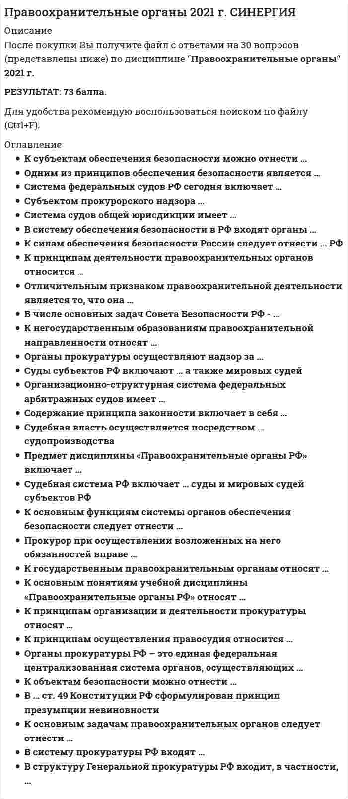     
          Описание
          год сдачи - 2022сдано на 70 балла из 100  
          Оглавление
          Прокуратура … власти (Одиночный выбор)относится к судебной ветвиотносится к законодательной ветвиотносится к исполнительной ветвине относится ни к какой из ветвейК основным понятиям учебной дисциплины “Правоохранительные органы РФ” относят … (Множественный выбор)правоохранительные органынаказание за преступлениедеятельность правоохранительных органоввиды юридической ответственностиК принципам организации и деятельности прокуратуры относят … (Множественный выбор)Централизацию системы органов и подразделенийГласность при осуществлении прокурорских проверокПодчинение нижестоящих прокуроров вышестоящим прокурорамПодотчетность органам юстицииК государственным правоохранительным органам относят … (Одиночный выбор)Органы местного самоуправленияСудебную системуАдвокатуруФедеральную нотариальную палату РФСоюз юристов РФК основным задачам правоохранительных органов следует отнести … (Одиночный выбор)Обеспечение законности, обеспечение прав человека и гражданинаОбеспечение приоритета интересов государства над интересами личностиПринятие законовОрганизационно-структурная система федеральных арбитражных судов имеет … (Одиночный выбор)2 уровня3 уровня4 уровняК негосударственным образованиям правоохранительной направленности относят … (Множественный выбор)Добровольное общество содействия армии, авиации и флоту (ДОСААФ)Частные охранные и детективные предприятияКомиссии по трудовым спорамКомиссии по делам несовершеннолетнихВ … ст.49 Конституции РФ сформулирован принцип презумпции невиновности (Одиночный выбор)Части 1Части 2Части 3Судебная власть осуществляется посредством ...судопроизводства (Множественный выбор)ПредпринимательскогоКонституционногоГражданскогоЧастно-публичногоАдминистративногоУголовногоСубъектом прокурорского надзора … (Одиночный выбор)Могут быть предприятие, учреждение, организация или другое юридическое лицо, в котором проводятся прокурорские проверки исполнения законовМогут быть федеральное министерство, орган исполнительной или законодательной власти субъекта РФ, орган местного самоуправленияМогут быть участник прокурорско-надзорной деятельности - прокурор, проводящий проверку исполнения законов юридическим или физическим лицом (объектом надзора)Прокурор при осуществлении возложенных на него обязанностей вправе … (Множественный выбор)При предъявлении служебного удостоверения беспрепятственно входить на территорию и в помещения органов и учреждений, попадающих под его надзорную функциюАрестовывать граждан и их имуществоИметь доступ к документам и материалам органов и учреждений, попадающих под его надзорную функциюНалагать штрафы на должностных лицВызывать должностных лиц и граждан для объяснения по поводу нарушения законовСистема федеральных судов РФ сегодня включает … (Множественный выбор)Конституционный Суд РФ-Верховный Суд РФСуды общей юрисдикции субъектов РФРайонные судыВоенные и специализированные судыФедеральные и арбитражные суды округовАрбитражные суды субъектов РФАкт прокурорского реагирования - это … (Одиночный выбор)Совокупность научно обоснованных и проверенных на практике методов и приемов (способов) применения правовых средствШироко распространенное в теории и практике прокурорского надзора понятие, означающее закрепленное в специальном документе решение прокурора, с помощью которого он реагирует на выявление вследствие применения правовых средств надзора правонарушенияПравовые средства прокурорского надзора, которые предоставлены прокурору федеральным законодательством для осуществления надзора и носят процессуально значимый характерБезопасность РФ обеспечивается … (Одиночный выбор)Системой мер экономического, политического и иного характера, адекватных угрозе жизненно важным интересам личности, общества и государстваИсключительно деятельностью органов исполнительной властиИсключительно деятельностью органов представительной властиИсключительно деятельностью органов судебной властиФормой реагирования прокурора является … (Одиночный выбор)ОбсуждениеЧастное определениеПредостережениеНаложение административного взысканияПредписаниеК принципам деятельности правоохранительных органов относится … (Одиночный выбор)ЦелесообразностьГуманизмСправедливостьЭкономическая эффективностьПлановостьСистема судов общей юрисдикции имеет … (Одиночный выбор)2 звена3 звена4 звена5 звеньевВ систему обеспечения безопасности в РФ входят органы … (Множественный выбор)Законодательной властиИсполнительной властиВласти религиозных объединенийВласти экономических союзовК силам обеспечения безопасности России следует отнести … РФ (Множественный выбор)Вооруженные СилыФедеральную службу безопасностиЧастные военные компании под эгидой Вооруженных СилСлужбу внешний разведкиПравовыми актами, регулирующими деятельность правоохранительных органов, являются … (Одиночный выбор)Решения политических партий и движенийВедомственные нормативные актыРешения собраний акционерных обществРешения судебных органовВ систему прокуратуры РФ входят … (Множественный выбор)Бюро судебно-медицинских экспертизПрокуратуры субъектов РФПравоохранительные прокуратурыПриродоохранительные прокуратурыТранспортные прокуратурыК основным направлениям деятельности Федеральной службы безопасности РФ относится … (Одиночный выбор)Охрана общественного порядкаБорьба с преступностьюЗащита линий правительственной связиОхрана высших должностных лиц государстваВыдача разрешений на производство взрывных работК принципам осуществления правосудия относится … (Одиночный выбор)ПодконтрольностьРавенство всех перед законом и судомЕдиноначалиеЦентрализацияК субъектам обеспечения безопасности можно отнести … (Одиночный выбор)Исключительно граждан, общественные и иные их объединенияТолько государство в лице органов исполнительной и законодательной властиГосударство в лице органов законодательной, исполнительной и судебной власти, а также граждан, их общественные и иные организации и объединенияВ числе основных задач Совета Безопасности РФ … (Множественный выбор)Определение жизненно важных интересов личности, общества и государства, выявление внутренних и внешних угрозПодготовка оперативных решений по предотвращению чрезвычайных ситуаций и организация и их ликвидацииПодготовка оперативных решений по созданию экологических объектов и их ликвидацииВ структуру Генеральной Прокуратуры РФ входит, в частности, … (Множественный выбор)Генеральный прокурор РФКоллегия Генеральной прокуратуры РФСледственный комитет РФГлавная военная прокуратураСуды субъектов РФ включают …, а также мировых судей (Одиночный выбор)Конституционные (уставные) суды, суды городов федерального значенияКонституционные (уставные) суды, арбитражные суды субъектов РФКонституционные (уставные) судыКонституционные (уставные) суды, районные судыСодержание принципа законности включает в себя … (Одиночный выбор)Необходимость и справедливостьОбоснованность и правомерностьЦелесообразность и справедливостьПравомерность и целесообразностьК объектам безопасности можно отнести …Орган прокуратуры РФ - это единая федеральная централизованная система органов, осуществляющих …Одним из принципов обеспечения безопасности является …Судебная система РФ включает … суды и мировых судей субъектов РФПредмет дисциплины “Правоохранительные органы РФ” включает … (Множественный ответ)К объектам безопасности можно отнести … (Множественный ответ)Органы прокуратуры осуществляют надзор за …Функцией правоохранительных органов является …Безопасность - это …Отличительным признаком правоохранительной деятельности является то, что она … 
            
            
            Правоохранительные органы (СИНЕРГИЯ)Правоохранительные органы. Синергия. Ответы на тест.Правоохранительные органы.Тест Синергия 2020Правоохранительные органы.Тест Синергия 2020. 2Правоохранительные органы.Тест Синергия 2021гПравоохранительные органы (тест с ответами Синергия)Правоохранительные органы тест с ответами СИНЕРГИЯПравовые основы противодействия коррупции. Синергия. Ответы на тест.Правовые основы противодействия коррупции (тест с ответами Синергия)Правовые проблемы противодействия коррупции (МОИ Синергия )Право недвижимости в практике нотариуса. СинергияПраво (ответы на тест)Правоохранительные орган (тест Синергия)правоохранительные органы