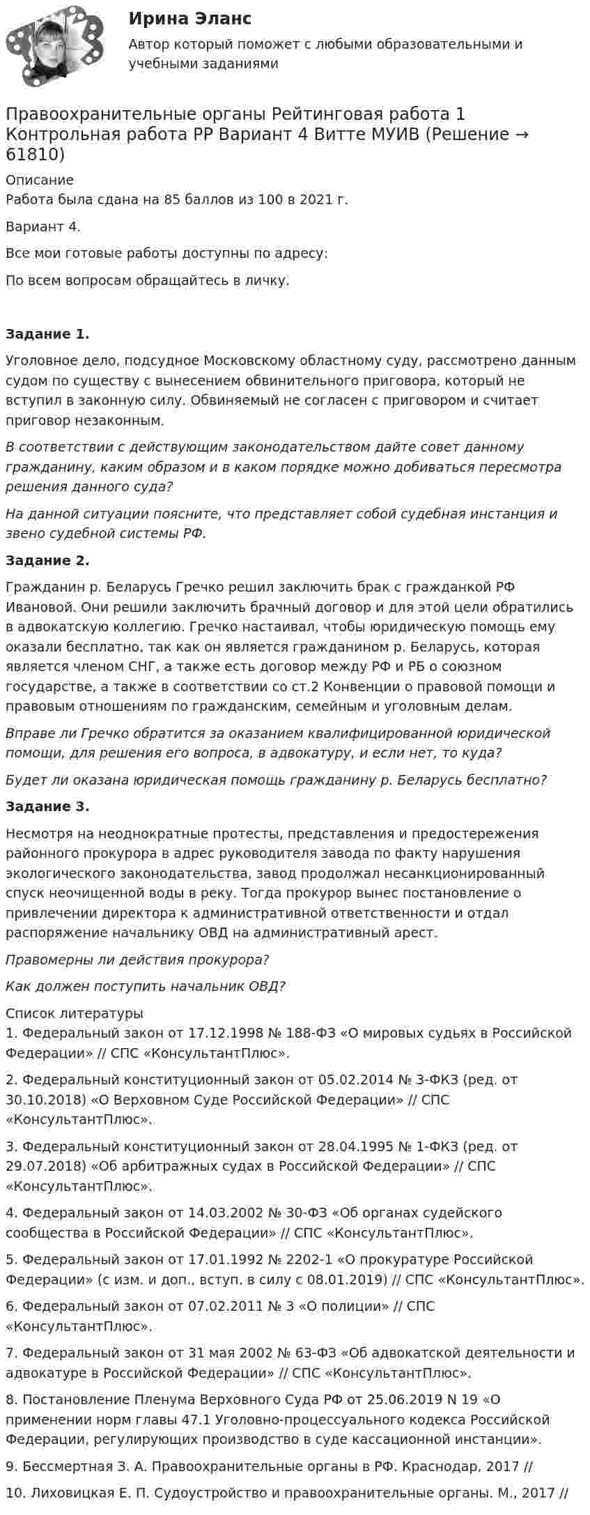      
            Описание
            Работа была сдана на 85 баллов из 100 в 2021 г.Вариант 4.Все мои готовые работы доступны по адресу: По всем вопросам обращайтесь в личку. Задание 1.	Уголовное дело, подсудное Московскому областному суду, рассмотрено данным судом по существу с вынесением обвинительного приговора, который не вступил в законную силу. Обвиняемый не согласен с приговором и считает приговор незаконным.  В соответствии с действующим законодательством дайте совет данному гражданину, каким образом и в каком порядке можно добиваться пересмотра решения данного суда?  На данной ситуации поясните, что представляет собой судебная инстанция и звено судебной системы РФ. Задание 2. 	Гражданин р. Беларусь Гречко решил заключить брак с гражданкой РФ Ивановой. Они решили заключить брачный договор и для этой цели обратились в адвокатскую коллегию. Гречко настаивал, чтобы юридическую помощь ему оказали бесплатно, так как он является гражданином р. Беларусь, которая является членом СНГ, а также есть договор между РФ и РБ о союзном государстве, а также в соответствии со ст.2 Конвенции о правовой помощи и правовым отношениям по гражданским, семейным и уголовным делам.  Вправе ли Гречко обратится за оказанием квалифицированной юридической помощи, для решения его вопроса, в адвокатуру, и если нет, то куда?  Будет ли оказана юридическая помощь гражданину р. Беларусь бесплатно?  Задание 3. 	Несмотря на неоднократные протесты, представления и предостережения районного прокурора в адрес руководителя завода по факту нарушения экологического законодательства, завод продолжал несанкционированный спуск неочищенной воды в реку. Тогда прокурор вынес постановление о привлечении директора к административной ответственности и отдал распоряжение начальнику ОВД на административный арест.  Правомерны ли действия прокурора? Как должен поступить начальник ОВД?   
            Список литературы
            1.    Федеральный закон от 17.12.1998 № 188-ФЗ «О мировых судьях в Российской Федерации» // СПС «КонсультантПлюс». 2.    Федеральный конституционный закон от 05.02.2014 № 3-ФКЗ (ред. от 30.10.2018) «О Верховном Суде Российской Федерации» // СПС «КонсультантПлюс». 3.    Федеральный конституционный закон от 28.04.1995 № 1-ФКЗ (ред. от 29.07.2018) «Об арбитражных судах в Российской Федерации» // СПС «КонсультантПлюс». 4.    Федеральный закон от 14.03.2002 № 30-ФЗ «Об органах судейского сообщества в Российской Федерации» // СПС «КонсультантПлюс». 5.    Федеральный закон от 17.01.1992 № 2202-1 «О прокуратуре Российской Федерации» (с изм. и доп., вступ. в силу с 08.01.2019) // СПС «КонсультантПлюс».6.    Федеральный закон от 07.02.2011 № 3 «О полиции» // СПС «КонсультантПлюс».7.    Федеральный закон от 31 мая 2002 № 63-ФЗ «Об адвокатской деятельности и адвокатуре в Российской Федерации» // СПС «КонсультантПлюс».8.    Постановление Пленума Верховного Суда РФ от 25.06.2019 N 19 «О применении норм главы 47.1 Уголовно-процессуального кодекса Российской Федерации, регулирующих производство в суде кассационной инстанции».9.    Бессмертная З. А. Правоохранительные органы в РФ. Краснодар, 2017 //  10. Лиховицкая Е. П. Судоустройство и правоохранительные органы. М., 2017 //  
            
            
            💯 Правоохранительные органы (правильные ответы на тест Синергия / МОИ / МТИ / МосАП, август 2023)Правоохранительные органы Рейтинговая работа 1 Контрольная работа РР Вариант 4 Витте МУИВ«Правоохранительные органы Российской Федерации. Прокуратура, служба безопасности, органы внутренних дел. Их структура и функции» Введение 3 1. Правоохранительные органы Российской Федерации 5Правоохранительные органы Синергия. 2023Правоохранительные органы синергия 2 курс 3 семестрПравоохранительные органы. Синергия. Ответы на тест. 2022Правоохранительные_органы. Синергия. Тест .Правоохранительные органы ИТОГОВЫЙ Правоохранительные органы итоговый тест Правоохранительные органы (Контрольная работа)Правоохранительные органы ММУ 2023г.Правоохранительные органы ММУ Практическая работа 2023г.Правоохранительные органы Ответы на 4 теста и итоговое тестирование Витте МУИВ💯 Правоохранительные органы (ответы на тест Синергия / МОИ / МТИ / МосАП, ноябрь 2023)