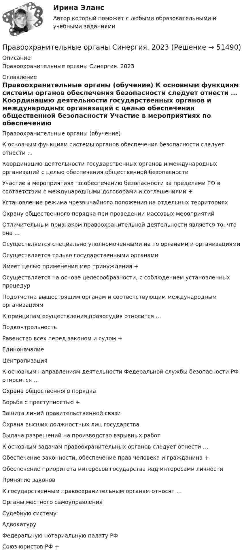      
            Описание
            Правоохранительные органы Синергия. 2023 
            Оглавление
            Правоохранительные органы (обучение) К основным функциям системы органов обеспечения безопасности следует отнести … Координацию деятельности государственных органов и международных организаций с целью обеспечения общественной безопасности Участие в мероприятиях по обеспечению безопасности за пределами РФ в соответствии с международными договорами и соглашениями + Установление режима чрезвычайного положения на отдельных территориях  Охрану общественного порядка при проведении массовых мероприятий Отличительным признаком правоохранительной деятельности является то, что она … Осуществляется специально уполномоченными на то органами и организациями Осуществляется только государственными органами Имеет целью применения мер принуждения + Осуществляется на основе целесообразности, с соблюдением установленных процедур Подотчетна вышестоящим органам и соответствующим международным организациям  К принципам осуществления правосудия относится … Подконтрольность Равенство всех перед законом и судом + Единоначалие Централизация  К основным направлениям деятельности Федеральной службы безопасности РФ относится … Охрана общественного порядка Борьба с преступностью + Защита линий правительственной связи Охрана высших должностных лиц государства Выдача разрешений на производство взрывных работ  К основным задачам правоохранительных органов следует отнести … Обеспечение законности, обеспечение прав человека и гражданина + Обеспечение приоритета интересов государства над интересами личности Принятие законов  К государственным правоохранительным органам относят … Органы местного самоуправления Судебную систему Адвокатуру Федеральную нотариальную палату РФ Союз юристов РФ +   
            
            
            «Правоохранительные органы Российской Федерации. Прокуратура, служба безопасности, органы внутренних дел. Их структура и функции» Введение 3 1. Правоохранительные органы Российской Федерации 5Правоохранительные органы Синергия. 2023Правоохранительные органы синергия 2 курс 3 семестрПравоохранительные органы. Синергия. Ответы на тест. 2022Правоохранительные_органы. Синергия. Тест .Правоохранительные органы тест СинергияПравоохранительные органы - тест с ответами Синергия - 2023Правоохранительные органы (Контрольная работа)Правоохранительные органы ММУ 2023г.Правоохранительные органы ММУ Практическая работа 2023г.Правоохранительные органы Ответы на 4 теста и итоговое тестирование Витте МУИВ💯 Правоохранительные органы (ответы на тест Синергия / МОИ / МТИ / МосАП, ноябрь 2023)💯 Правоохранительные органы (ответы на тест Синергия / МОИ / МТИ / МосАП, октябрь 2023)💯 Правоохранительные органы (правильные ответы на тест Синергия / МОИ / МТИ / МосАП, август 2023)