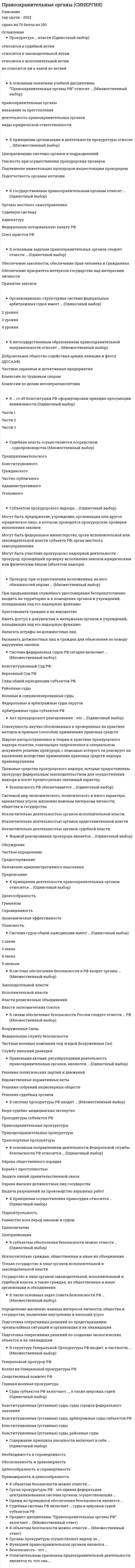    
          Описание
          Регистрируйтесь по ссылке   и скачивайте мои готовые работы.89 вопросов в алфавитном порядке, ответы выделены в документе.Последний раз тест сдан в 2021 году на 87 баллов.Убедительная просьба! Ознакомьтесь с вопросами! После покупки Вы получите файл с ответами на вопросы, которые указаны ниже… 
          Оглавление
          1.​Адвокаты в пределах субъекта РФ подлежат учету ...♦​В региональном реестре♦​В региональном табеле♦​В учетном списке субъекта 2.​Акт прокурорского реагирования – это …♦​Правовые средства прокурорского надзора, которые предоставлены прокурору федеральным законодательством для осуществления надзора и носят процессуально значимый характер♦​Совокупность научно обоснованных и проверенных на практике методов и приемов (способов) применения правовых средств♦​Широко распространенное в теории и практике прокурорского надзора понятие, означающее закрепленное в специальном документе решение прокурора, с помощью которого он реагирует на выявленные вследствие применения правовых средств надзора правонарушения 3.​Безопасность в РФ обеспечивается …♦​Исключительно деятельностью органов исполнительной власти♦​Исключительно деятельностью органов представительной власти♦​Исключительно деятельностью органов судебной власти♦​Системой мер экономического, политического и иного характера, адекватных угрозе жизненно важным интересам личности, общества и государства 4.​Безопасность – это …♦​Научное понятие предполагающее защищенность государства от внешних угроз♦​Система мер, направленных на недопущение ущерба интересам личности♦​Состояние защищенности жизненно важных интересов личности, общества и государства от внутренних и внешних угроз 5.​Быть присяжным заседателем лицо в возрасте 24 года ...♦​Может♦​Может, если прошло службу в армии♦​Не может 6.​Во главе системы нотариата РФ стоит ...♦​Лига нотариусов РФ♦​Федеральная нотариальная палата♦​Федеральный союз нотариусов 7.​В систему обеспечения безопасности в РФ входят органы …♦​Власти религиозных объединений♦​Власти экономических союзов♦​Законодательной власти♦​Исполнительной власти 8.​В систему прокуратуры РФ входят …♦​Бюро судебно-медицинских экспертиз♦​Правоохранительные прокуратуры♦​Природоохранные прокуратуры♦​Прокуратуры субъектов РФ♦​Транспортные прокуратуры 9.​В случаях выявления правовых актов или их отдельных предписаний, противоречащих закону, прокурор или его заместитель ...♦​Выносит постановление♦​Выносит представление♦​Выражает протест 10.​В … ст. 49 Конституции РФ сформулирован принцип презумпции невиновности♦​Части 1 ♦​Части 2♦​Части 3 11.​В структуру Генеральной прокуратуры РФ входит, в частности, …♦​Генеральный прокурор РФ♦​Главная военная прокуратура♦​Коллегия Генеральной прокуратуры РФ♦​Следственный комитет РФ 12.​Входят в состав Федеральной системы экспертных учреждений…♦​Региональные центры судебной экспертизы♦​Российский федеральный центр судебной экспертизы♦​Российский федеральный центр судебной экспертизы, региональные центры судебной экспертизы, центральные лаборатории и лаборатории судебной экспертизы♦​Центральные лаборатории и лаборатории судебной экспертизы 13.​В числе основных задач Совета Безопасности РФ – …♦​Определение жизненно важных интересов личности, общества и государства, выявление внутренних и внешних угроз♦​Подготовка оперативных решений по предотвращению чрезвычайных ситуаций и организация их ликвидации♦​Подготовка оперативных решений по созданию экологических объектов и их ликвидации 14.​Высшим судебным органом по разрешению экономических споров является ...♦​Арбитражный суд ♦​Верховный суд♦​Конституционный суд  15.​Высшим судебным органом судов общей юрисдикции является...♦​Арбитражный суд ♦​Верховный суд♦​Конституционный суд  16.​Для трудоустройства адвокатом необходимо иметь стаж юридической работы не менее ...♦​1 года♦​2 лет♦​5 лет 17.​Закон РФ «О частной детективной и охранной деятельности в РФ» № 2487-1 был принят...♦​11 марта 1992 г.♦​15 октября 1995 г.♦​22 октября 1998 г 18.​К государственным правоохранительным органам относят …♦​Адвокатуру♦​Органы местного самоуправления♦​Судебную систему♦​Федеральную нотариальную палату РФ 19.​К негосударственным образованиям правоохранительной направленности относят …♦​Добровольное общество содействия армии, авиации и флоту (ДОСААФ)♦​Комиссии по делам несовершеннолетних♦​Комиссии по трудовым спорам♦​Частные охранные и детективные предприятия 20.​К объектам безопасности можно отнести …♦​Государство, его конституционный строй, суверенитет и территориальную целостность♦​Личность, ее права и свободы♦​Природные явления 21.​К объектам безопасности относится ...♦​Конституционный строй суверенитет и территориальная целостность государства♦​Материальные и духовные ценности общества♦​Права и свободы личности♦​Правоохранительная деятельность 22.​К основным задачам правоохранительных органов следует отнести …♦​Обеспечение законности, обеспечение прав человека и гражданина♦​Обеспечение приоритета интересов государства над интересами личности♦​Принятие законов 23.​К основным задачам ФСКН РФ относится ...♦​Обеспечение контроля за оборотом наркотических средств, психотропных веществ и их прекурсоров и осуществление мер по противодействию их незаконному обороту♦​Обеспечение национальной безопасности от внешних угроз♦​Обеспечение сборов налогов и обязательных платежей в бюджет♦​Охрана важных государственных объектов и специальных грузов♦​Разработка и принятие мер по защите прав и свобод человека​24.​К основным направлениям деятельности Федеральной службы безопасности РФ относится …♦​Борьба с преступностью♦​Выдача разрешений на производство взрывных работ♦​Защита линий правительственной связи♦​Охрана высших должностных лиц государства♦​Охрана общественного порядка 25.​К основным понятиям учебной дисциплины «Правоохранительные органы РФ» относят …♦​Виды юридической ответственности♦​Деятельность правоохранительных органов♦​Наказание за преступление♦​Правоохранительные органы 26.​К основным функциям системы органов обеспечения безопасности следует отнести …♦​Координацию деятельности государственных органов и международных организаций с целью обеспечения общественной безопасности♦​Охрану общественного порядка при проведении массовых мероприятий♦​Установление режима чрезвычайного положения на отдельных территориях♦​Участие в мероприятиях по обеспечению безопасности за пределами РФ в соответствии с международными договорами и соглашениями 27.​К правоохранительным органам относится...♦​Министерство здравоохранения♦​Министерство транспорта♦​Федеральная таможенная служба 28.​К предмету надзора за исполнением законов относится надзор...♦​За соответствием законам правовых актов♦​За Федеральным законодательством♦​За Федеральным законодательством и за соответствием законам правовых актов​29.​К принципам деятельности правоохранительных органов относится …♦​Гуманизм♦​Плановость♦​Справедливость♦​Целесообразность♦​Экономическая эффективность 30.​К принципам деятельности ФСКН РФ относится ...♦​Гуманизм♦​Законность♦​Сочетание гласных и негласных методов работы♦​Сочетание гласных и негласных методов работы, законность, уважение соблюдения прав и свобод человека и гражданина, гуманизм♦​Уважение соблюдения прав и свобод человека и гражданина 31.​К принципам осуществления правосудия относится …♦​Подконтрольность♦​Равенство всех перед законом и судом♦​Централизация 32.​К принципам организации и деятельности прокуратуры относят …♦​Гласность при осуществлении прокурорских проверок♦​Подотчетность органам юстиции♦​Подчинение нижестоящих прокуроров вышестоящим прокурорам♦​Централизацию системы органов и подразделений 33.​К силам обеспечения безопасности России следует отнести … РФ♦​Вооруженные Силы♦​Службу внешней разведки♦​Федеральную службу безопасности♦​Частные военные компании под эгидой Вооруженных Сил 34.​К субъектам обеспечения безопасности можно отнести …♦​Государство в лице органов законодательной, исполнительной и судебной власти, а также граждан, их общественные и иные организации и объединения♦​Исключительно граждан, общественные и иные их объединения♦​Только государство в лице органов исполнительной и законодательной власти 35.​К функциям правоохранительных органов относится...♦​Здравоохранение♦​Обеспечение общественного порядка и общественной безопасности♦​Пожарный надзор 36.​МВД РФ … на осуществление предварительного расследования♦​Компетентно♦​Компетентно только по указанию прокурора♦​Не компетентно 37.​Мировые судьи осуществляют свою деятельность в пределах судебного ...♦​Округа♦​Района♦​Участка 38.​Мировые судьи финансируются...♦​Из бюджета субъектов РФ♦​Из Федерального бюджета РФ♦​Одновременно из Федерального бюджета РФ и бюджета субъектов РФ 39.​Неверно, что в состав криминальной милиции входит ...♦​Интерпол♦​Подразделение по борьбе с преступлениями в сфере высоких технологий, подразделение собственной безопасности, а также Интерпол♦​Подразделение по борьбе с преступлениями в сфере высоких технологий♦​Подразделение собственной безопасности 40.​Неверно, что в состав милиции общественной безопасности входят...♦​Дежурные части♦​Дежурные части, отряды милиции особого назначения, а также медицинские вытрезвители при ОВД♦​Медицинские вытрезвители при ОВД♦​Отряды милиции особого назначения 41.​Неверно, что в состав Министерства юстиции входит …♦​Федеральная регистрационная служба♦​Федеральная служба исполнения наказаний♦​Федеральная служба исполнения наказаний, Федеральная регистрационная служба и Федеральная служба судебных приставов♦​Федеральная служба судебных приставов 42.​Неверно, что дисциплина охватывает...♦​Адвокатуру♦​Бухгалтерский учет и аудит♦​Частную детективную и охранную деятельность 43.​Неверно, что к правоохранительным органам относится ...♦​Министерство атомной энергетики♦​Министерство внутренних дел♦​Министерство обороны♦​Федеральная служба безопасности 44.​Неверно, что к функциям правоохранительных органов относится ...♦​Правосудие♦​Прокурорский надзор♦​Сдерживание инфляции 45.​Одним из принципов обеспечения безопасности является …♦​Приоритет интересов государства♦​Приоритет интересов личности♦​Приоритет интересов общества♦​Соблюдение баланса жизненно важных интересов личности, общества и государства 46.​Организационно-структурная система федеральных арбитражных судов имеет…♦​2 уровня♦​3 уровня ♦​4 уровня 47.​Органы прокуратуры осуществляют надзор за …♦​Исполнением законов органами судебной власти♦​Исполнением законов представителями религиозных конфессий♦​Исполнением предписаний внутреннего распорядка в учреждениях и организациях♦​Соблюдением прав и свобод человека и гражданина федеральными министерствами и ведомствами 48.​Органы ФСКН РФ...♦​Дознание не производят♦​Дознание производят только по поручению прокуратуры♦​Производят дознание 49. Органы ФСКН РФ​предварительное следствие…♦​Не производят♦​ Производят♦​Только по поручению прокуратуры производят 50.​Отличительным признаком правоохранительной деятельности является то, что  она …♦​Имеет целью применения мер принуждения♦​Осуществляется на основе целесообразности, с соблюдением установленных процедур♦​Осуществляется специально уполномоченными на то органами и организациями♦​Осуществляется только государственными органами♦​Подотчетна вышестоящим органам и соответствующим международным организациям 51.​Отрасль надзора за исполнением законов традиционно именовалась «... Надзор»♦​Общий♦​Специальный♦​Целевой 52.​Полнота проверки определяется...♦​Глубиной и шириной ♦​Объемом и выборкой♦​Объемом и глубиной  53.​ Положение о Федеральной службе по контролю за оборотом наркотиков утверждено Указом Президента РФ № 976 от ...♦​19 апреля 2003 г.♦​28 июля 2004 г.♦​22 апреля 2005 г. 54.​Положение о Федеральной таможенной службе утверждено постановлением Правительства РФ N° 429 от ...♦​29 сентября 2001 г.♦​12 сентября 2002 г.♦​21 августа 2004 г. 55.​Положение о ФСБ РФ утверждено указом Президента № 960...♦​12 марта 1998 г.♦​25 марта 2000 г.♦​11 августа 2003 г. 56.​Поступившие в прокуратуру устные сообщения граждан, содержащие сведения о нарушениях закона, ...♦​Могут подлежать рассмотрению и разрешению по усмотрению руководителя♦​Подлежат рассмотрению и разрешению♦​Рассмотрению и разрешению не подлежат 57.​Правовую основы организации и деятельности ФСКН РФ составляет Указ Президента РФ ...♦​№ 976 от 28 июля 2004 г.♦​№ 675 от 28 июля 2007 г.♦​№ 658 от 02 августа 2009 г. 58.​Правовыми актами, регулирующими деятельность правоохранительных органов, являются …♦​Ведомственные нормативные акты♦​Решения политических партий и движений♦​Решения собраний акционерных обществ♦​Решения судебных органов 59.​Предмет дисциплины «Правоохранительные органы РФ» включает …♦​Государственное устройство РФ♦​Методы правового регулирования♦​Нормы права, регламентирующие правовое положение, задачи, функции и компетенцию правоохранительных органов♦​Организацию деятельности правоохранительных органов♦​Устройство правоохранительных органов в их совокупности и каждого из них в отдельности 60.​Прокуратура … власти♦​Не относится ни к какой из ветвей♦​Относится к законодательной ветви♦​Относится к исполнительной ветви♦​Относится к судебной ветви 61.​Прокуратура в Российской империи учреждена указом...♦​Екатерины I♦​Екатерины II♦​Петра I  62.​Прокуратура РФ …♦​Не относится ни к какой из ветвей власти♦​Относится к законодательной ветви власти♦​Относится к исполнительной ветви власти♦​Относится к судебной ветви власти 63.​Прокурор при осуществлении возложенных на него обязанностей вправе ...♦​Арестовывать граждан и их имущество♦​Вызывать должностных лиц и граждан для объяснения по поведу нарушения законов♦​Иметь доступ к документам и материалам органов и учреждений, подпадающих под его надзорную функцию♦​Налагать штрафы на должностных лиц♦​По предъявлении служебного удостоверения беспрепятственно входить на территории и в помещения органов и учреждений, подпадающих под его надзорную функцию 64.​Работа по надзору за исполнением законов, как правило, организуется ...♦​На плановой основе♦​По указанию руководителя ♦​Спонтанно 65.​Система судов общей юрисдикции имеет …♦​2 звена ♦​3 звена♦​4 звена♦​5 звеньев 66.​Система федеральных судов РФ сегодня включает …♦​Арбитражные суды субъектов РФ♦​Верховный Суд РФ♦​Военные и специализированные суды♦​Конституционный суд РФ♦​Районные суды♦​Суды общей юрисдикции субъектов РФ♦​Федеральные арбитражные суды округов 67.​Согласно закону «Об адвокатской деятельности и адвокатуре РФ» адвокатская деятельность... Предпринимательской♦​Не является♦​Частично является♦​Является 68.​Согласно УПК РФ, таможенные органы...♦​Дознание не производят♦​Дознание производят только по поручению♦​Производят дознание 69.​Содержание принципа законности включает в себя …♦​Необходимость и справедливость♦​Обоснованность и правомерность♦​Правомерность и целесообразность♦​Целесообразность и справедливость 70.​Субъектом прокурорского надзора …♦​Могут быть предприятие, учреждение, организация или другое юридическое лицо, в котором проводятся прокурорские проверки исполнения законов♦​Могут быть федеральное министерство, орган исполнительной или законодательной власти субъекта РФ, орган местного самоуправления♦​Может быть участник прокурорско-надзорной деятельности – прокурор, проводящий проверку исполнения законов юридическим или физическим лицом (объектом надзора) 71.​Судебная власть осуществляется посредством … судопроизводства♦​Административного♦​Гражданского♦​Конституционного♦​Предпринимательского♦​Уголовного♦​Частно - публичного 72.​Судебная система РФ включает … суды и мировых судей субъектов РФ♦​Федеральные, военные♦​Федеральные, конституционные (уставные)♦​Федеральные, товарищеские 73.​Суды субъектов РФ включают …, а также мировых судей♦​Конституционные (уставные) суды♦​Конституционные (уставные) суды, арбитражные суды субъектов РФ♦​Конституционные (уставные) суды, районные суды♦​Конституционные (уставные) суды, суды городов федерального значения 74.​.требовать от администрации создания условий, обеспечивающих праваЗадержанных, заключенных под стражу, осужденных лиц, подвергнутых мерам принудительного характера♦​Генеральный прокурор или его заместители правомочны♦​Прокурор не правомочен♦​Только заместители правомочены♦​Только Прокурор правомочен 75.​Федеральная миграционная служба...♦​Как отдельная организация в Российской Федерации не создана♦​Не подведомственна МВД России♦​Подведомственна МВД России 76.​Федеральный закон «Об адвокатской деятельности и адвокатуре РФ» № 63 принят...♦​12 декабря 1998 г.♦​22 декабря 2000 г. ♦​31 мая 2002 г. 77.​Федеральный закон «О прокуратуре РФ» был принят...♦​17.01.1992 г.♦​27.12.1995 г.♦​10.12.1996 г. 78.​Федеральную таможенную службу (ФТС РФ) возглавляет ...♦​Глава♦​Министр♦​Руководитель  79.​Федеральный конституционный закон № 1 -ФКЗ «О судебной системе РФ» принят...♦​27 марта 1993 г♦​18 марта 1994 г.♦​31 декабря 1996 г 80.​Финансирование ФСКН РФ осуществляется из средств...♦​Бюджета субъектов РФ♦​Федерального бюджета♦​Федерального бюджета и бюджета субъектов РФ  81.​Формой реагирования прокурора является …♦​Наложение административного взывания♦​Обсуждение♦​Предостережение♦​Предписание♦​Частное определение 82.​ФСБ РФ возглавляет...♦​Директор♦​Министр ♦​Руководитель  83.​ФСБ РФ... На осуществление оперативно-розыскной деятельности♦​Компетентна♦​Не компетентна♦​Только по указанию Президента РФ компетентна 84.​ФСБ РФ ... На осуществление предварительного расследования♦​Компетентна♦​Не компетентна♦​Только по указанию Президента РФ компетентна 85.​ФСБ РФ ...♦​Имеет подразделения являющиеся юридическими лицами♦​Юридическим лицом не является♦​Является юридическим лицом 86.​ФСКН РФ возглавляет …♦​Глава♦​Директор♦​Министр 87.​ФСКН РФ-это...♦​Вооруженный отряд специального назначения в системе МВД РФ, наделенный правом применения мер принуждения♦​Система специальных органов государства, призванная обеспечивать безопасность государства и общества♦​Федеральный орган исполнительной власти, осуществляющий функции по выработке государственной политики, нормативно-правовому регулированию, контролю и надзору в сфере оборота наркотических средств, психотропных веществ и их прекурсоров, а также в области противодействия их незаконному обороту 88.​ФСКН РФ... Юридическим лицом♦​Не является♦​Является♦​Является (ТОЛЬКО отдельные подразделения) 89.​Функцией правоохранительных органов является …♦​Заключение межгосударственных соглашений♦​Правотворчество♦​Расследование преступлений 
            
            
            Правоохранительные органы. Синергия. Ответы на тест.Правоохранительные органы.Тест Синергия 2020Правоохранительные органы.Тест Синергия 2020. 2Правоохранительные органы.Тест Синергия 2021гПравоохранительные органы (тест с ответами Синергия)Правоохранительные органы тест с ответами СИНЕРГИЯПравоохранительные органы. Тест с ответами . Синергия. Юриспруденция.Правовые основы противодействия коррупции (тест с ответами Синергия)Правовые проблемы противодействия коррупции (МОИ Синергия )Право недвижимости в практике нотариуса. СинергияПраво (ответы на тест)Правоохранительные орган (тест Синергия)правоохранительные органыПравоохранительные органы 2021 г. СИНЕРГИЯ