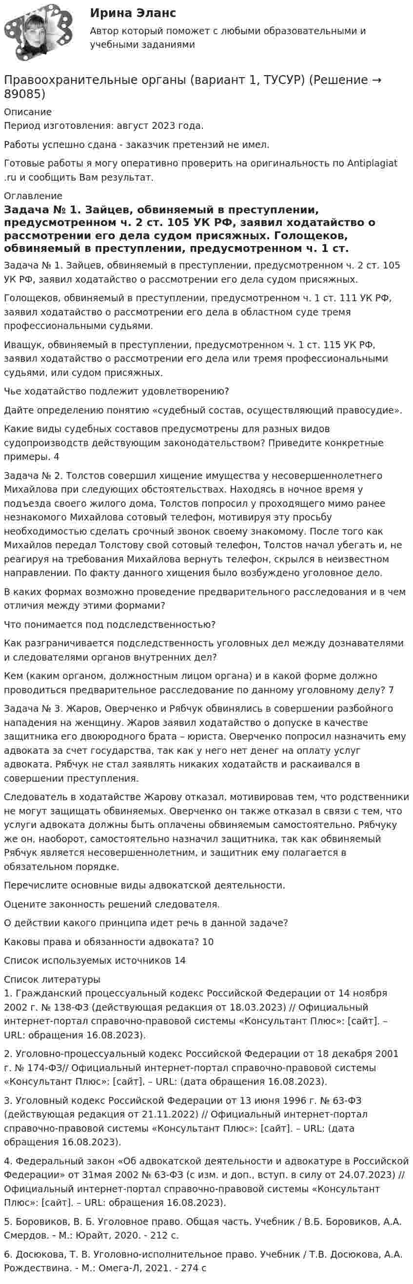      
            Описание
            Период изготовления: август 2023 года. Работы успешно сдана - заказчик претензий не имел.Готовые работы я могу оперативно проверить на оригинальность по Antiplagiat .ru и сообщить Вам результат. 
            Оглавление
            Задача № 1. Зайцев, обвиняемый в преступлении, предусмотренном ч. 2 ст. 105 УК РФ, заявил ходатайство о рассмотрении его дела судом присяжных. Голощеков, обвиняемый в преступлении, предусмотренном ч. 1 ст. 111 УК РФ, заявил ходатайство о рассмотрении его дела в областном суде тремя профессиональными судьями. Иващук, обвиняемый в преступлении, предусмотренном ч. 1 ст. 115 УК РФ, заявил ходатайство о рассмотрении его дела или тремя профессиональными судьями, или судом присяжных. Чье ходатайство подлежит удовлетворению? Дайте определению понятию «судебный состав, осуществляющий правосудие». Какие виды судебных составов предусмотрены для разных видов судопроизводств действующим законодательством? Приведите конкретные примеры. 	4Задача № 2. Толстов совершил хищение имущества у несовершеннолетнего Михайлова при следующих обстоятельствах. Находясь в ночное время у подъезда своего жилого дома, Толстов попросил у проходящего мимо ранее незнакомого Михайлова сотовый телефон, мотивируя эту просьбу необходимостью сделать срочный звонок своему знакомому. После того как Михайлов передал Толстову свой сотовый телефон, Толстов начал убегать и, не реагируя на требования Михайлова вернуть телефон, скрылся в неизвестном направлении. По факту данного хищения было возбуждено уголовное дело. В каких формах возможно проведение предварительного расследования и в чем отличия между этими формами? Что понимается под подследственностью? Как разграничивается подследственность уголовных дел между дознавателями и следователями органов внутренних дел?Кем (каким органом, должностным лицом органа) и в какой форме должно проводиться предварительное расследование по данному уголовному делу? 7Задача № 3. Жаров, Оверченко и Рябчук обвинялись в совершении разбойного нападения на женщину. Жаров заявил ходатайство о допуске в качестве защитника его двоюродного брата – юриста. Оверченко попросил назначить ему адвоката за счет государства, так как у него нет денег на оплату услуг адвоката. Рябчук не стал заявлять никаких ходатайств и раскаивался в совершении преступления. Следователь в ходатайстве Жарову отказал, мотивировав тем, что родственники не могут защищать обвиняемых. Оверченко он также отказал в связи с тем, что услуги адвоката должны быть оплачены обвиняемым самостоятельно. Рябчуку же он, наоборот, самостоятельно назначил защитника, так как обвиняемый Рябчук является несовершеннолетним, и защитник ему полагается в обязательном порядке. Перечислите основные виды адвокатской деятельности. Оцените законность решений следователя.О действии какого принципа идет речь в данной задаче? Каковы права и обязанности адвоката? 	10Список используемых источников	14 
            Список литературы
            1. Гражданский процессуальный кодекс Российской Федерации от 14 ноября 2002 г. № 138-ФЗ (действующая редакция от 18.03.2023) // Официальный интернет-портал справочно-правовой системы «Консультант Плюс»: [сайт]. – URL:  обращения 16.08.2023).2. Уголовно-процессуальный кодекс Российской Федерации от 18 декабря 2001 г. № 174-ФЗ// Официальный интернет-портал справочно-правовой системы «Консультант Плюс»: [сайт]. – URL:  (дата обращения 16.08.2023).3. Уголовный кодекс Российской Федерации от 13 июня 1996 г. № 63-ФЗ (действующая редакция от 21.11.2022) // Официальный интернет-портал справочно-правовой системы «Консультант Плюс»: [сайт]. – URL:  (дата обращения 16.08.2023).4. Федеральный закон «Об адвокатской деятельности и адвокатуре в Российской Федерации» от 31мая 2002 № 63-ФЗ (с изм. и доп., вступ. в силу от 24.07.2023) // Официальный интернет-портал справочно-правовой системы «Консультант Плюс»: [сайт]. – URL:  обращения 16.08.2023).5. Боровиков, В. Б. Уголовное право. Общая часть. Учебник / В.Б. Боровиков, А.А. Смердов. - М.: Юрайт, 2020. - 212 c.6. Досюкова, Т. В. Уголовно-исполнительное право. Учебник / Т.В. Досюкова, А.А. Рождествина. - М.: Омега-Л, 2021. - 274 c 
            
            
            Правоохранительные органы 2 задания СибУПКПравоохранительные органы (вариант 1, ТУСУР)Правоохранительные органы Витте МУИВ Ответы на тесты 1-4 и итоговое тестированиеПравоохранительные органы все задания Правоохранительные органы ВСЕ ЗАДАНИЯ ⭐ Правоохранительные органы (все ответы на тест Синергия / МТИ / МосАП, апрель 2023)⭐ Правоохранительные органы (все ответы на тест Синергия / МТИ / МосАП, ноябрь 2022)⭐ Право.ои(dor) (ответы на тест Синергия / МТИ / МосАП, ноябрь 2022)⭐ Право.ои(dor) (ответы на тест Синергия / МТИ / МосАП, октябрь 2022)ПРАВО ОТВЕТЫ MEBIKПраво ответы. Синергия. Тест.Правоотношения в исполнительном производстве. Участники исполнительного производства. Роль суда в исполнительном производствеПравоотношения подразделяются на регулятивные и охранительные в зависимости от ...Правоохранительные и судебные органы ОСЭК Правоохранительная деятельность