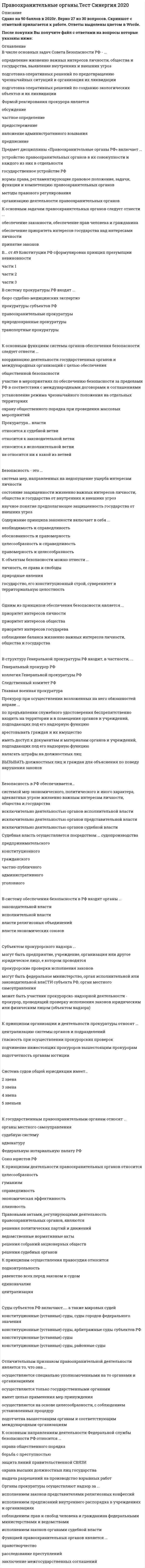     
          Описание
          Сдано на 83 баллов в 2021г. Верно 25 из 30 вопросов. Скриншот с отметкой прилагается к работе. Ответы выделены цветом в Worde.После покупки Вы получите файл с ответами на вопросы которые указаны ниже: 
          Оглавление
          Органы ФСКН РФ... предварительное следствие только по поручению прокуратуры производят производят не производятК принципам деятельности ФСКН РФ относится ... уважение соблюдения прав и свобод человека и гражданина сочетание гласных и негласных методов работы, законность, уважение соблюдения прав и свобод человека и гражданина, гуманизм гуманизм сочетание гласных и негласных методов работы законностьВо главе системы нотариата РФ стоит ... Лига нотариусов РФ Федеральный союз нотариусов Федеральная нотариальная палатаФедеральная миграционная служба... как отдельная организация в Российской Федерации не создана подведомственна МВД России не подведомственна МВД РоссииНеверно, что в состав криминальной милиции входит ... Интерпол подразделение по борьбе с преступлениями в сфере высоких технологий, подразделение собственной безопасности, а также Интерпол      подразделение по борьбе с преступлениями в сфере высоких технологий подразделение собственной безопасностиНеверно, что дисциплина охватывает... адвокатуру бухгалтерский учет и аудит частную детективную и охранную деятельностьНеверно, что в состав Министерства юстиции входит ... Федеральная служба судебных приставов Федеральная служба исполнения наказаний, Федеральная регистрационная служба и Федеральная служба судебных приставов Федеральная служба исполнения наказаний Федеральная регистрационная служба Неверно, что к функциям правоохранительных органов относится ... прокурорский надзор правосудие сдерживание инфляцииФедеральный закон «О прокуратуре РФ» был принят... 17.01.1992 г. 27.12.1995 г. 10.12.1996 г.К предмету надзора за исполнением законов относится надзор... за Федеральным законодательством за Федеральным законодательством и за соответствием законам правовых актов за соответствием законам правовых актовФСКН РФ... юридическим лицом является (ТОЛЬКО отдельные подразделения) не является являетсяНеверно, что к правоохранительным органам относится... Министерство атомной энергетики нотариат Министерство юстицииНеверно, что в состав милиции общественной безопасности входят... медицинские вытрезвители при ОВД дежурные части отряды милиции особого назначения дежурные части, отряды милиции особого назначения, а также медицинские вытрезвители при ОВДМировые судьи финансируются... одновременно из Федерального бюджета РФ и бюджета субъектов РФ из Федерального бюджета РФ из бюджета субъектов РФК основным задачам ФСКН РФ относится ... разработка и принятие мер по защите прав и свобод человека обеспечение сборов налогов и обязательных платежей в бюджет обеспечение контроля за оборотом наркотических средств, психотропных веществ и их прекурсоров и осуществление мер по противодействию их незаконному обороту обеспечение национальной безопасности от внешних угроз охрана важных государственных объектов и специальных грузовПравовую основы организации и деятельности ФСКН РФ составляет Указ Президента РФ ... № 653 от 02 августа 2009 г. № 675 от 28 июля 2007 г. № 976 от 28 июля 2004 г.Высшим судебным органом судов общей юрисдикции является... Верховный суд Конституционный суд Арбитражный суд... требовать от администрации создания условий, обеспечивающих права задержанных, заключенных под стражу, осужденных лиц. подвергнутых мерам принудительного характера Прокурор не правомочен Только Генеральный прокурор или его заместители правомочны Прокурор правомоченФедеральную таможенную службу (ФТС РФ) возглавляет ... руководитель глава министрНеверно, что к содержанию курса «Правоохранительные органы» относится ... порядок комплектования кадрами органов судебной власти социальная защита малоимущих категорий граждан компетенция и структура правоохранительных органовПоступившие в прокуратуру устные сообщения граждан, содержащие сведения о нарушениях закона,... подлежат рассмотрению и разрешению рассмотрению и разрешению не подлежат могут подлежать рассмотрению и разрешению по усмотрению руководителяПод термином «правоохранительные органы» понимаются ... специально созданные государственные органы, самостоятельная отрасль юридической науки и учебная дисциплина специально созданные государственные органы учебная дисциплина самостоятельная отрасль юридической наукиОтрасль надзора за исполнением законов традиционно именовалась «... надзор» специальный целевой общийФСБ РФ ... на осуществление предварительного расследования только по указанию Президента РФ компетентна не компетентна компетентнаК полномочиям ФСКН РФ относится ... выявление, предупреждение, пресечение, раскрытие и предварительное расследование преступлений, связанных с оборотом наркотических средств и психотропных веществ оказание помощи гражданам в осуществлении их законных прав и интересов обеспечение личной безопасности граждан осуществление производства по делам об административных правонарушениях, которые отнесены законодательством РФ соответственно к подследственности либо к компетенции органов по контролю за оборотом наркотических средств и психотропных веществ раскрытие преступлений предупреждение и пресечение преступлений и административных правонарушений охрана общественного порядка и обеспечение общественной безопасностиЗакон РФ «О частной детективной и охранной деятельности в РФ» № 2487-1 был принят... 15октя6ря 1995 г. 11 марта 1992 г. 22 октября 1998 г.К правоохранительным органам относится... Федеральная таможенная служба Министерство транспорта Министерство здравоохраненияПоложение о ФСБ РФ утверждено указом Президента № 960... 11 августа 2003 г. 12 марта 1998 г. 25 марта 2000 г.Прокуратура РФ... относится к законодательной ветви власти не относится ни к какой из ветвей власти относится к судебной ветви власти относится к исполнительной ветви властиНеверно, что к полномочиям ФСКН РФ относится ... выявление, предупреждение, пресечение, раскрытие и предварительное расследование преступлений, связанных с оборотом наркотических средств и психотропных веществ оказание помощи гражданам в осуществлении их законных прав и интересов охрана общественного порядка и обеспечение общественной безопасности   
            
            
            Правоохранительные органы.Тест Синергия 2021гПравоохранительные органы (тест с ответами Синергия)Правоохранительные органы тест с ответами СИНЕРГИЯПравоохранительные органы. Тест с ответами . Синергия. Юриспруденция.Правоохранительные органы экзамен СинергияПраво «Синергия». Сборник ответов на тесты.Право социального обеспечения МФПУ СинергияПраво (ответы на тест)Правоохранительные орган (тест Синергия)правоохранительные органыПравоохранительные органы 2021 г. СИНЕРГИЯПравоохранительные органы (СИНЕРГИЯ)Правоохранительные органы. Синергия. Ответы на тест.Правоохранительные органы.Тест Синергия 2020
