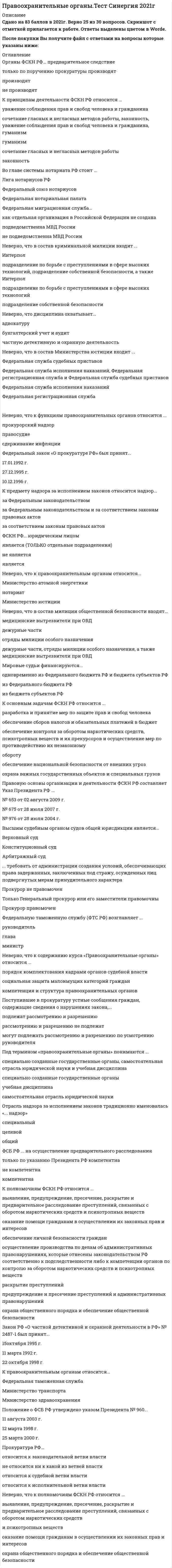    
          Описание
          83 вопроса с ответамиПоследний раз тест был сдан на 83 балла из 100 ХорошоГод сдачи -2017-2021.После покупки Вы получите файл с ответами на вопросы которые указаны ниже:***(Если нужна помощь с другими предметами или сдачей тестов онлайн, пишите в личные сообщения) 
          Оглавление
          1. Мировые судьи осуществляют свою деятельность в пределах судебного ... округа района участка 2. Работа по надзору за исполнением законов, как правило, организуется ... на плановой основе по указанию руководителя спонтанно 3. Неверно, что в состав криминальной милиции входит ... *Интерпол *подразделение по борьбе с преступлениями в сфере высоких технологий, подразделение собственной безопасности, а также Интерпол *подразделение собственной безопасности *подразделение по борьбе с преступлениями в сфере высоких технологий4. Федеральную таможенную службу (ФТС РФ) возглавляет ... руководитель глава министр 5. Неверно, что к функциям правоохранительных органов относится ... сдерживание инфляции прокурорский надзор правосудие 6. ... требовать от администрации создания условий, обеспечивающих права задержанных, заключенных под стражу, осужденных лиц, подвергнутых мерам принудительного характера *Прокурор не правомочен *Только *Генеральный прокурор или его заместители правомочны *Прокурор правомочен 7. В случаях выявления правовых актов или их отдельных предписаний, противоречащих закону, прокурор или его заместитель ... *выносит представление *выносит постановление *выражает протест8. Правовую основы организации и деятельности ФСКН РФ составляет Указ Президента РФ ... *№ 976 от 28 июля 2004 г. *№ 675 от 28 июля 2007 г. *№ 658 от 2 августа 2009 г. 9. Органы ФСКН РФ ... предварительное следствие только по поручению прокуратуры производят производят не производят 10. Поступившие в прокуратуру устные сообщения граждан, содержащие сведения о нарушениях закона, ... *подлежат рассмотрению и разрешению *могут подлежать рассмотрению и разрешению по усмотрению руководителя *рассмотрению и разрешению не подлежат11. Высшим судебным органом по разрешению экономических споров является ...Конституционный суд Арбитражный суд Верховный суд12. Финансирование ФСКН РФ осуществляется из средств...федерального бюджета и бюджета субъектов РФ федерального бюджета бюджета субъектов РФ13. Федеральный конституционный закон № 1 -ФКЗ «О судебной системе РФ» принят...18 марта 1994 г. 31 декабря 1996 г.27 марта 1993 г.14. ФСБ РФ... на осуществление оперативно-розыскной деятельностикомпетентна не компетентнатолько по указанию Президента РФ компетентна15. ФСКН РФ-это...*система специальных органов государства, призванная обеспечивать безопасность государства и общества*федеральный орган исполнительной власти, осуществляющий функции по выработке государственной политики, нормативно-правовому регулированию, контролю и надзору в сфере оборота наркотических средств, психотропных веществ и их прекурсоров, а также в области противодействия их незаконному обороту*вооруженный отряд специального назначения в системе МВД РФ, наделенный правом применения мер принуждения16. Отрасль надзора за исполнением законов традиционно именовалась «... надзор» *специальный*целевой*общий17. К функциям правоохранительных органов относится...*пожарный надзор*здравоохранение*обеспечение общественного порядка и общественной безопасности18. Согласно УПК РФ, таможенные органы...*дознание не производят*производят дознание*дознание производят только по поручению19. К предмету надзора за исполнением законов относится надзор...*за Федеральным законодательством*за Федеральным законодательством и за соответствием законам правовых актов*за соответствием законам правовых актов20. Органы ФСКН РФ...*дознание не производят*дознание производят только по поручению прокуратуры *производят дознание21. К основным задачам ФСКН РФ относится ...*разработка и принятие мер по защите прав и свобод человека*обеспечение сборов налогов и обязательных платежей в бюджет*обеспечение контроля за оборотом наркотических средств, психотропных веществ и их прекурсоров и осуществление мер по противодействию их незаконному обороту*обеспечение национальной безопасности от внешних угроз*охрана важных государственных объектов и специальных грузов22. ФСБ РФ возглавляет...руководитель министрдиректор23. Прокуратура в Российской империи учреждена указом...Петра I Екатерины IIЕкатерины I24. К правоохранительным органам относится...*Федеральная таможенная служба *Министерство транспорта *Министерство здравоохранения25. Неверно, что дисциплина охватывает...*адвокатуру*бухгалтерский учет и аудит*частную детективную и охранную деятельность26. В случаях выявления правовых актов или их отдельных предписаний, противоречащих закону, прокурор или его заместитель... *выносит представление *выносит постановление*выражает протест27. Закон РФ «О частной детективной и охранной деятельности в РФ» № 2487-1 был принят...*15октя6ря 1995 г. *11 марта 1992 г.*22 октября 1998 г28. Федеральный закон «О прокуратуре РФ» был принят...*17.01.1992 г.*27.12.1995 г.*10.12.1996 г.29. Высшим судебным органом судов общей юрисдикции является...*Верховный суд *Конституционный суд *Арбитражный суд30. ФСКН РФ... юридическим лицом*является (только отдельные подразделения)*не является*является31. Федеральный закон «Об адвокатской деятельности и адвокатуре РФ» № 63 принят...22 декабря 2000 г. 31 мая 2002 г.12 декабря 1998 г.32. К принципам деятельности ФСКН РФ относится ...*уважение соблюдения прав и свобод человека и гражданина*сочетание гласных и негласных методов работы, законность, уважение соблюдения прав и свобод человека и гражданина, гуманизм *гуманизм*сочетание гласных и негласных методов работы*законность33. Неверно, что к правоохранительным органам относится...*Министерство атомной энергетики *нотариат*Министерство юстиции34. Положение о ФСБ РФ утверждено указом Президента № 960...*11 августа 2003 г. *12 марта 1998 г.*25 марта 2000 г.35. Мировые судьи финансируются...*одновременно из Федерального бюджета РФ и бюджета субъектов РФ *из Федерального бюджета РФ *из бюджета субъектов РФ36. ... входят в состав Федеральной системы экспертных учреждений *центральные лаборатории и лаборатории судебной экспертизы *региональные центры судебной экспертизы *Российский федеральный центр судебной экспертизы*Российский федеральный центр судебной экспертизы, региональные центры судебной экспертизы, центральные лаборатории и лаборатории судебной экспертизы37. Федеральная миграционная служба...*как отдельная организация в Российской Федерации не создана*подведомственна МВД России *не подведомственна МВД России38. Полнота проверки определяется...глубиной и шириной объемом и глубинойобъемом и выборкой39. Неверно, что в состав милиции общественной безопасности входят...*медицинские вытрезвители при ОВД *дежурные части*отряды милиции особого назначения*дежурные части, отряды милиции особого назначения, а также медицинские вытрезвители при ОВД40. Согласно закону «Об адвокатской деятельности и адвокатуре РФ» адвокатская деятельность... предпринимательской *не является*частично является*является41. Неверно, что к правоохранительным органам относится ... *Министерство обороны*Министерство внутренних дел*Федеральная служба безопасности42. ФСБ РФ ... на осуществление предварительного расследования *только по указанию Президента РФ компетентна*не компетентна*компетентна43. ФСКН РФ возглавляет … *директор *министр *глава44. МВД РФ … на осуществление предварительного расследования *компетентно только по указанию прокурора *компетентно *не компетентно45. Неверно, что в состав Министерства юстиции входит … *Федеральная служба судебных приставов *Федеральная регистрационная служба*Федеральная служба исполнения наказаний, Федеральная регистрационная служба и *Федеральная служба судебных приставов*Федеральная служба исполнения наказаний46. Прокуратура РФ … *относится к законодательной ветви власти *не относится ни к какой из ветвей власти *относится к исполнительной ветви власти *относится к судебной ветви власти47. Одним из принципов обеспечения безопасности является … *приоритет интересов общества *приоритет интересов личности*приоритет интересов государства *соблюдение баланса жизненно важных интересов личности, общества и государства48. К основным функциям системы органов обеспечения безопасности следует отнести … *охрану общественного порядка при проведении массовых мероприятий *координацию деятельности государственных органов и международных организаций с целью обеспечения общественной безопасности *участие в мероприятиях по обеспечению безопасности за пределами РФ в соответствии с международными договорами и соглашениями *установление режима чрезвычайного положения на отдельных территориях49. В систему прокуратуры РФ входят … *прокуратуры субъектов РФ *правоохранительные прокуратуры *транспортные прокуратуры *бюро судебно-медицинских экспертиз *природоохранные прокуратуры50. В структуру Генеральной прокуратуры РФ входит, в частности, … *Главная военная прокуратура *коллегия Генеральной прокуратуры РФ *Следственный комитет РФ *Генеральный прокурор РФ51. Акт прокурорского реагирования – это … *совокупность научно обоснованных и проверенных на практике методов и приемов (способов) применения правовых средств *правовые средства прокурорского надзора, которые предоставлены прокурору федеральным законодательством для осуществления надзора и носят процессуально значимый характер *широко распространенное в теории и практике прокурорского надзора понятие, означающее закрепленное в специальном документе решение прокурора, с помощью которого он реагирует на выявленные вследствие применения правовых средств надзора правонарушения52. Содержание принципа законности включает в себя … *целесообразность и справедливость *обоснованность и правомерность *правомерность и целесообразность *необходимость и справедливость53. К принципам осуществления правосудия относится … *централизация *Подконтрольность*равенство всех перед законом и судом *единоначалие54. К основным задачам правоохранительных органов следует отнести … *обеспечение приоритета интересов государства над интересами личности *принятие законов *обеспечение законности, обеспечение прав человека и гражданина55. Субъектом прокурорского надзора … *могут быть федеральное министерство, орган исполнительной или законодательной власти субъекта РФ, орган местного самоуправления *могут быть предприятие, учреждение, организация или другое юридическое лицо, в котором проводятся прокурорские проверки исполнения законов *может быть участник прокурорско-надзорной деятельности – прокурор, проводящий проверку исполнения законов юридическим или физическим лицом (объектом надзора)56. Безопасность – это … *состояние защищенности жизненно важных интересов личности, общества и государства от внутренних и внешних угроз *система мер, направленных на недопущение ущерба интересам личности *научное понятие предполагающее защищенность государства от внешних угроз57. Система судов общей юрисдикции имеет … 2 звена 4 звена 5 звеньев 3 звена58. Органы прокуратуры осуществляют надзор за … *исполнением законов представителями религиозных конфессий *исполнением предписаний внутреннего распорядка в учреждениях и организациях *соблюдением прав и свобод человека и гражданина федеральными министерствами и ведомствами *исполнением законов органами судебной власти59. Суды субъектов РФ включают …, а также мировых судей *конституционные (уставные) суды, суды городов федерального значения *конституционные (уставные) суды *конституционные (уставные) суды, арбитражные суды субъектов РФ *конституционные (уставные) суды, районные суды60. Формой реагирования прокурора является … *предписание *частное определение *наложение административного взывания *обсуждение *предостережение61. К субъектам обеспечения безопасности можно отнести … *только государство в лице органов исполнительной и законодательной власти *исключительно граждан, общественные и иные их объединения *государство в лице органов законодательной, исполнительной и судебной власти, а также граждан, их общественные и иные организации и объединения62. В … ст. 49 Конституции РФ сформулирован принцип презумпции невиновности части 1 части 3 части 263. Функцией правоохранительных органов является … *расследование преступлений*правотворчество *заключение межгосударственных соглашений64. Прокурор при осуществлении возложенных на него обязанностей вправе ...*по предъявлении служебного удостоверения беспрепятственно входить на территории и в помещения органов и учреждений, подпадающих под его надзорную функцию*арестовывать граждан и их имущество*иметь доступ к документам и материалам органов и учреждений, подпадающих под его надзорную функцию*налагать штрафы на должностных лиц*вызывать должностных лиц и граждан для объяснения по поведу нарушения законов65. Система федеральных судов РФ сегодня включает … *Конституционный суд РФ *Верховный Суд РФ *суды общей юрисдикции субъектов РФ *районные суды *военные и специализированные суды *федеральные арбитражные суды округов *арбитражные суды субъектов РФ66. К основным направлениям деятельности Федеральной службы безопасности РФ относится … *охрана общественного порядка *борьба с преступностью *защита линий правительственной связи *охрана высших должностных лиц государства *выдача разрешений на производство взрывных работ67. Предмет дисциплины «Правоохранительные органы РФ» включает … *устройство правоохранительных органов в их совокупности и каждого из них в отдельности *государственное устройство РФ *нормы права, регламентирующие правовое положение, задачи, функции и компетенцию правоохранительных органов *методы правового регулирования *организацию деятельности правоохранительных органов68. В числе основных задач Совета Безопасности РФ – … *определение жизненно важных интересов личности, общества и государства, выявление внутренних и внешних угроз *подготовка оперативных решений по предотвращению чрезвычайных ситуаций и организация их ликвидации *подготовка оперативных решений по созданию экологических объектов и их ликвидации69. Судебная система РФ включает … суды и мировых судей субъектов РФ*федеральные, товарищеские *федеральные, военные *федеральные, конституционные (уставные)70. К негосударственным образованиям правоохранительной направленности относят …*добровольное общество содействия армии, авиации и флоту (ДОСААФ)*частные охранные и детективные предприятия *комиссии по трудовым спорам *комиссии по делам несовершеннолетних71. К объектам безопасности можно отнести … *личность, ее права и свободы *природные явления *государство, его конституционный строй, суверенитет и территориальную целостность72. Судебная власть осуществляется посредством … судопроизводства *предпринимательского *конституционного *гражданского *частно-публичного*административного *уголовного73. Безопасность в РФ обеспечивается … *системой мер экономического, политического и иного характера, адекватных угрозе жизненно важным интересам личности, общества и государства *исключительно деятельностью органов исполнительной власти *исключительно деятельностью органов представительной власти *исключительно деятельностью органов судебной власти74. К принципам организации и деятельности прокуратуры относят … *централизацию системы органов и подразделений *гласность при осуществлении прокурорских проверок *подчинение нижестоящих прокуроров вышестоящим прокурорам *подотчетность органам юстиции75. К государственным правоохранительным органам относят … *органы местного самоуправления *судебную систему *адвокатуру*Федеральную нотариальную палату РФ *Союз юристов РФ76. В систему обеспечения безопасности в РФ входят органы … *законодательной власти *исполнительной власти *власти религиозных объединений *власти экономических союзов77. Правовыми актами, регулирующими деятельность правоохранительных органов, являются … *решения политических партий и движений *ведомственные нормативные акты *решения собраний акционерных обществ *решения судебных органов78. К силам обеспечения безопасности России следует отнести … РФ *Вооруженные Силы *Федеральную службу безопасности *частные военные компании под эгидой Вооруженных Сил *Службу внешний разведки79. К принципам деятельности правоохранительных органов относится … *целесообразность *гуманизм *справедливость *экономическая эффективность *плановость80. Прокуратура … власти *относится к судебной ветви *относится к законодательной ветви *относится к исполнительной ветви *не относится ни к какой из ветвей81. К основным понятиям учебной дисциплины «Правоохранительные органы РФ» относят … *правоохранительные органы *наказание за преступление *деятельность правоохранительных органов *виды юридической ответственности82. Отличительным признаком правоохранительной деятельности является то, что она … *осуществляется специально уполномоченными на то органами и организациями осуществляется только государственными органами *имеет целью применения мер принуждения *осуществляется на основе целесообразности, с соблюдением установленных процедур *подотчетна вышестоящим органам и соответствующим международным организациям83. Организационно-структурная система федеральных арбитражных судов имеет…3 уровня 4 уровня 2 уровня 
          Список литературы
          1 Важно!. Информация по изучению курса 2 Тема 1. Основные понятия, предмет и система дисциплины 3 Тема 2. Судебная власть и правосудие в РФ 4 Тема 3. Органы прокуратуры РФ 5 Тема 4. Органы обеспечения безопасности в РФ 6 Тема 5. Министерство внутренних дел РФ. Министерство юстиции РФ 7 Тема 6. Правоохранительная деятельность ФСКН 8 Тема 7. Юридическая помощь и ее организация в России. Адвокатура. Нотариат 
            
            
            Правоохранительные органы (тест с ответами Синергия)Правоохранительные органы тест с ответами СИНЕРГИЯПравоохранительные органы. Тест с ответами . Синергия. Юриспруденция.Правоохранительные органы экзамен СинергияПраво «Синергия». Сборник ответов на тесты.Право социального обеспечения МФПУ СинергияПраво социального обеспечения Ответы Синергия (Сборник Тесты 2021)Правоохранительные орган (тест Синергия)правоохранительные органыПравоохранительные органы 2021 г. СИНЕРГИЯПравоохранительные органы (СИНЕРГИЯ)Правоохранительные органы. Синергия. Ответы на тест.Правоохранительные органы.Тест Синергия 2020Правоохранительные органы.Тест Синергия 2020. 2