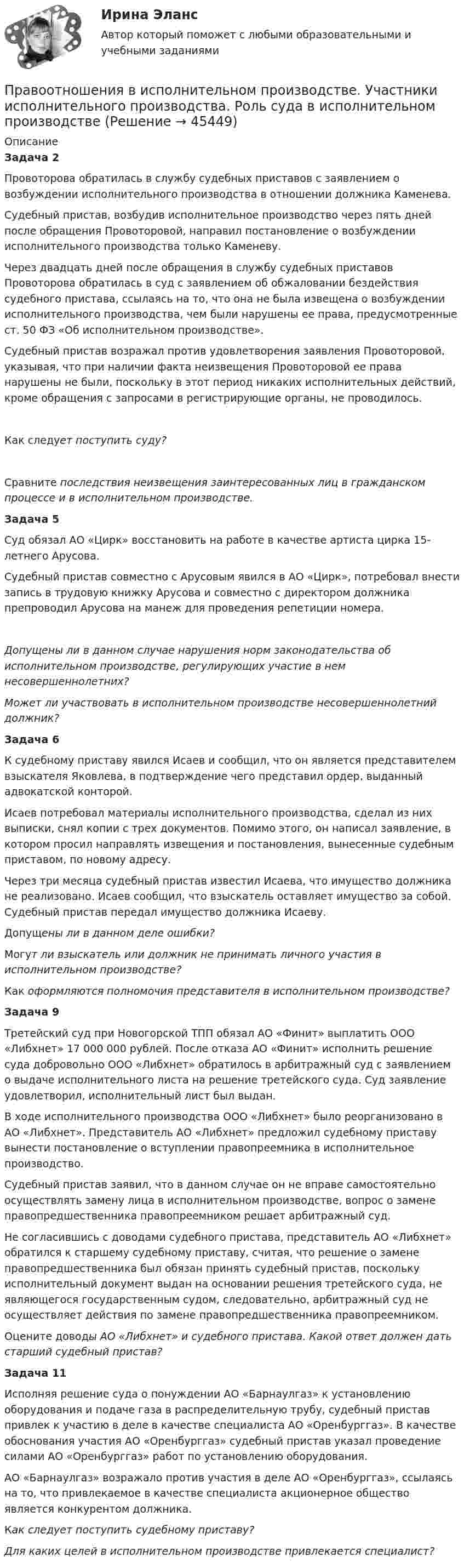      
            Описание
            Задача 2Провоторова обратилась в службу судебных приставов с заявлением о возбуждении исполнительного производства в отношении должника Каменева.Судебный пристав, возбудив исполнительное производство через пять дней после обращения Провоторовой, направил постановление о возбуждении исполнительного производства только Каменеву.Через двадцать дней после обращения в службу судебных приставов Провоторова обратилась в суд с заявлением об обжаловании бездействия судебного пристава, ссылаясь на то, что она не была извещена о возбуждении исполнительного производства, чем были нарушены ее права, предусмотренные ст. 50 ФЗ «Об исполнительном производстве».Судебный пристав возражал против удовлетворения заявления Провоторовой, указывая, что при наличии факта неизвещения Провоторовой ее права нарушены не были, поскольку в этот период никаких исполнительных действий, кроме обращения с запросами в регистрирующие органы, не проводилось.Как следует поступить суду?Сравните последствия неизвещения заинтересованных лиц в гражданском процессе и в исполнительном производстве.Задача 5Суд обязал АО «Цирк» восстановить на работе в качестве артиста цирка 15-летнего Арусова.Судебный пристав совместно с Арусовым явился в АО «Цирк», потребовал внести запись в трудовую книжку Арусова и совместно с директором должника препроводил Арусова на манеж для проведения репетиции номера.Допущены ли в данном случае нарушения норм законодательства об исполнительном производстве, регулирующих участие в нем несовершеннолетних?Может ли участвовать в исполнительном производстве несовершеннолетний должник?Задача 6К судебному приставу явился Исаев и сообщил, что он является представителем взыскателя Яковлева, в подтверждение чего представил ордер, выданный адвокатской конторой.Исаев потребовал материалы исполнительного производства, сделал из них выписки, снял копии с трех документов. Помимо этого, он написал заявление, в котором просил направлять извещения и постановления, вынесенные судебным приставом, по новому адресу.Через три месяца судебный пристав известил Исаева, что имущество должника не реализовано. Исаев сообщил, что взыскатель оставляет имущество за собой. Судебный пристав передал имущество должника Исаеву.Допущены ли в данном деле ошибки?Могут ли взыскатель или должник не принимать личного участия в исполнительном производстве?Как оформляются полномочия представителя в исполнительном производстве?Задача 9Третейский суд при Новогорской ТПП обязал АО «Финит» выплатить ООО «Либхнет» 17 000 000 рублей. После отказа АО «Финит» исполнить решение суда добровольно ООО «Либхнет» обратилось в арбитражный суд с заявлением о выдаче исполнительного листа на решение третейского суда. Суд заявление удовлетворил, исполнительный лист был выдан.В ходе исполнительного производства ООО «Либхнет» было реорганизовано в АО «Либхнет». Представитель АО «Либхнет» предложил судебному приставу вынести постановление о вступлении правопреемника в исполнительное производство.Судебный пристав заявил, что в данном случае он не вправе самостоятельно осуществлять замену лица в исполнительном производстве, вопрос о замене правопредшественника правопреемником решает арбитражный суд.Не согласившись с доводами судебного пристава, представитель АО «Либхнет» обратился к старшему судебному приставу, считая, что решение о замене правопредшественника был обязан принять судебный пристав, поскольку исполнительный документ выдан на основании решения третейского суда, не являющегося государственным судом, следовательно, арбитражный суд не осуществляет действия по замене правопредшественника правопреемником.Оцените доводы АО «Либхнет» и судебного пристава. Какой ответ должен дать старший судебный пристав?Задача 11Исполняя решение суда о понуждении АО «Барнаулгаз» к установлению оборудования и подаче газа в распределительную трубу, судебный пристав привлек к участию в деле в качестве специалиста АО «Оренбурггаз». В качестве обоснования участия АО «Оренбурггаз» судебный пристав указал проведение силами АО «Оренбурггаз» работ по установлению оборудования.АО «Барнаулгаз» возражало против участия в деле АО «Оренбурггаз», ссылаясь на то, что привлекаемое в качестве специалиста акционерное общество является конкурентом должника.Как следует поступить судебному приставу?Для каких целей в исполнительном производстве привлекается специалист?  
            
            
            Право ответы. Синергия. Тест.Правоотношения в исполнительном производстве. Участники исполнительного производства. Роль суда в исполнительном производствеПравоотношения подразделяются на регулятивные и охранительные в зависимости от ...Правоохранительные и судебные органы ОСЭК Правоохранительная деятельностьПравоохранительные органыПравоохранительные органы 2 задания СибУПКПравоохранительные органы (вариант 1, ТУСУР)Право недвижимости в практике нотариуса. Синергия. ✅ Ответы на ИТОГОВЫЙ ТЕСТ. На отлично!Право недвижимости в практике нотариуса - тест с ответами Синергия, сдача октябрь 2022 годаПраво (новый) тест с ответами Колледж СинергияПраво (Обучение)Право общей долевой собственности⭐ Право.ои(dor) (ответы на тест Синергия / МТИ / МосАП, ноябрь 2022)⭐ Право.ои(dor) (ответы на тест Синергия / МТИ / МосАП, октябрь 2022)