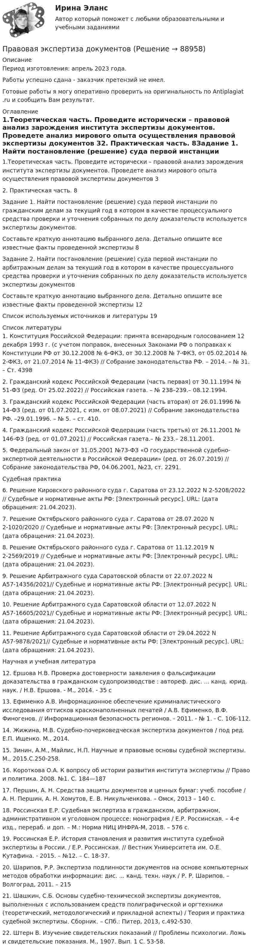      
            Описание
            Период изготовления: апрель 2023 года. Работы успешно сдана - заказчик претензий не имел. Готовые работы я могу оперативно проверить на оригинальность по Antiplagiat .ru и сообщить Вам результат. 
            Оглавление
            1.Теоретическая часть. Проведите исторически – правовой анализ зарождения института экспертизы документов. Проведете анализ мирового опыта осуществления правовой экспертизы документов	32. Практическая часть.	8Задание 1. Найти постановление (решение) суда первой инстанции по гражданским делам за текущий год в котором в качестве процессуального средства проверки и уточнения собранных по делу доказательств используется экспертизы документов.Составьте краткую аннотацию выбранного дела. Детально опишите все известные факты проведенной экспертизы	8Задание 2. Найти постановление (решение) суда первой инстанции по арбитражным делам за текущий год в котором в качестве процессуального средства проверки и уточнения собранных по делу доказательств используется экспертизы документовСоставьте краткую аннотацию выбранного дела. Детально опишите все известные факты проведенной экспертизы	12Список используемых источников и литературы	19 
            Список литературы
            1.	Конституция Российской Федерации: принята всенародным голосованием 12 декабря 1993 г. (с учетом поправок, внесенных Законами РФ о поправках к Конституции РФ от 30.12.2008 № 6-ФКЗ, от 30.12.2008 № 7-ФКЗ, от 05.02.2014 № 2-ФКЗ, от 21.07.2014 № 11-ФКЗ) // Собрание законодательства РФ. – 2014. – № 31. – Ст. 43982.	Гражданский кодекс Российской Федерации (часть первая) от 30.11.1994 № 51-ФЗ (ред. От 25.02.2022) // Российская газета. – № 238–239.–  08.12.1994. 3.	Гражданский кодекс Российской Федерации (часть вторая) от 26.01.1996 № 14-ФЗ (ред. от 01.07.2021, с изм. от 08.07.2021) // Собрание законодательства РФ. –29.01.1996. – № 5. – ст. 410.4.	Гражданский кодекс Российской Федерации (часть третья) от 26.11.2001 № 146-ФЗ (ред. от 01.07.2021) // Российская газета.– № 233.– 28.11.2001.5.	Федеральный закон от 31.05.2001 №73-ФЗ «О государственной судебно-экспертной деятельности в Российской Федерации» (ред. от 26.07.2019) // Собрание законодательства РФ, 04.06.2001, №23, ст. 2291.Судебная практика6.	Решение Кировского районного суда г. Саратова от 23.12.2022 N 2-5208/2022 // Судебные и нормативные акты РФ: [Электронный ресурс]. URL:  (дата обращения: 21.04.2023).7.	Решение Октябрьского районного суда г. Саратова от 28.07.2020 N 2-1020/2020 // Судебные и нормативные акты РФ: [Электронный ресурс]. URL:  (дата обращения: 21.04.2023).8.	Решение Октябрьского районного суда г. Саратова от 11.12.2019 N 2-2569/2019 // Судебные и нормативные акты РФ: [Электронный ресурс]. URL:  (дата обращения: 21.04.2023).9.	Решение Арбитражного суда Саратовской области от 22.07.2022 N А57-14356/2021// Судебные и нормативные акты РФ: [Электронный ресурс]. URL:  (дата обращения: 21.04.2023).10.	Решение Арбитражного суда Саратовской области от 12.07.2022 N А57-16605/2021// Судебные и нормативные акты РФ: [Электронный ресурс]. URL:  (дата обращения: 21.04.2023).11.	Решение Арбитражного суда Саратовской области от 29.04.2022 N А57-9878/2021// Судебные и нормативные акты РФ: [Электронный ресурс]. URL:  (дата обращения: 21.04.2023).Научная и учебная литература12.	 Ершова Н.В. Проверка достоверности заявления о фальсификации доказательства в гражданском судопроизводстве : автореф. дис. ... канд. юрид. наук. / Н.В. Ершова. - М., 2014. - 35 с13.	Ефименко А.В. Информационное обеспечение криминалистического исследования оттисков красконаполненных печатей / А.В. Ефименко, В.Ф. Финогенов. // Информационная безопасность регионов. - 2011. - № 1. - С. 106-112.14.	Жижина, М.В. Судебно-почерковедческая экспертиза документов / под ред. Е.П. Ищенко. М., 2014.15.	Зинин, А.М., Майлис, Н.П. Научные и правовые основы судебной экспертизы. М., 2015.С.250-258.16.	Короткова О.А. К вопросу об истории развития института экспертизы // Право и политика. 2008. №1. С. 184—18717.	Першин, А. Н. Средства защиты документов и ценных бумаг: учеб. пособие / А. Н. Першин, А. Н. Хомутов, Е. В. Никульченкова. – Омск, 2013 – 140 с.18.	Россинская Е.Р. Судебная экспертиза в гражданском, арбитражном, административном и уголовном процессе: монография / Е.Р. Россинская. – 4-e изд., перераб. и доп. – М.: Норма НИЦ ИНФРА-М, 2018. – 576 с.19.	Россинская Е.Р. История становления и развития института судебной экспертизы в России. / Е.Р. Россинская. // Вестник Университета им. О.Е. Кутафина. - 2015. – №12. – С. 18-37.20.	Шарипов, Р.Р. Экспертиза подлинности документов на основе компьютерных методов обработки информации: дис. ... канд. техн. наук / Р. Р. Шарипов. – Волгоград, 2011. – 21521.	Шашкин, С.Б. Основы судебно-технической экспертизы документов, выполненных с использованием средств полиграфической и оргтехники (теоретический, методологический и прикладной аспекты) / Теория и практика судебной экспертизы. Сборник. – СПб.: Питер, 2013, с.492-530.22.	Штерн В. Изучение свидетельских показаний // Проблемы психологии. Ложь и свидетельские показания. М., 1907. Вып. 1 С. 53-58.  
            
            
            Правовая статистика РосдистантПравовая экспертиза документовПравовая экспертиза нормативных и правоприменительных актов (тест с ответами Синергия)Правовая экспертиза нормативных и правоприменительных актов (тест с ответами Синергия/МОИ/ МТИ)правоведениеПравоведениеПравоведениеПравовая природа Product Placement и её регламентацияПравовая статистикаПравовая статистика - В. 1Правовая статистика РосдистантПравовая статистика РосдистантПравовая статистика РосдистантПравовая статистика Росдистант