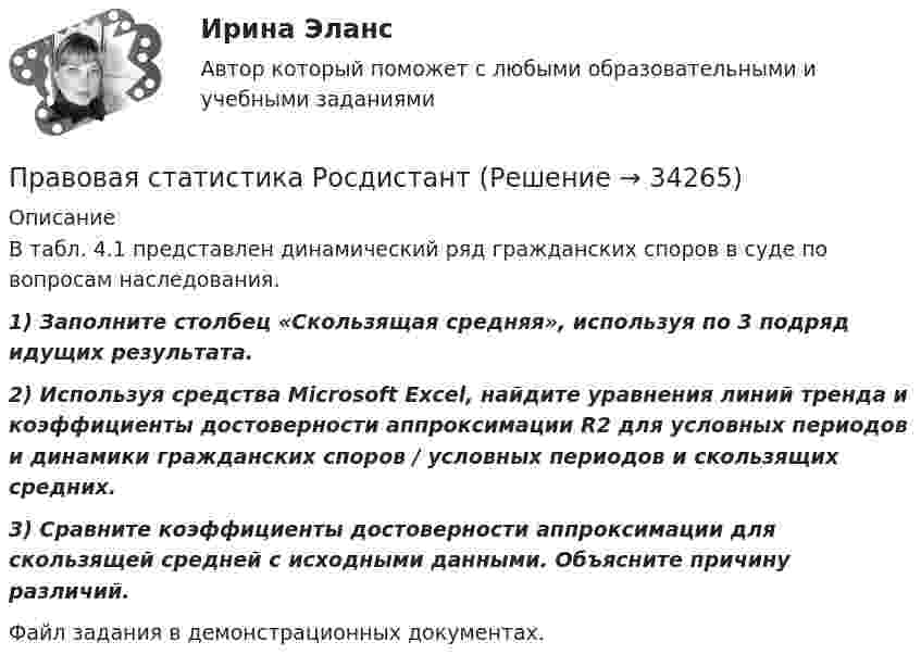     
          Описание
          	В табл. 4.1 представлен динамический ряд гражданских споров в суде по вопросам наследования. 1) Заполните столбец «Скользящая средняя», используя по 3 подряд идущих результата. 2) Используя средства Microsoft Excel, найдите уравнения линий тренда и коэффициенты достоверности аппроксимации R2 для условных периодов и динамики гражданских споров / условных периодов и скользящих средних. 3) Сравните коэффициенты достоверности аппроксимации для скользящей средней с исходными данными. Объясните причину различий.Файл задания в демонстрационных документах.  
            
            
            Правовая статистика РосдистантПравовая статистика РосдистантПравовая статистика РосдистантПравовая статистика РосдистантПравовая статистика РосдистантПравовая экспертиза документовПравовая экспертиза нормативных и правоприменительных актов (тест с ответами Синергия)Правовая охрана городских и пригородных водПравовая помощь по уголовным делам включает в себя институт ... осужденного, посредством которого лица, совершившие преступления, передаются государству на основании его запроса.Правовая помощь по уголовным делам включает в себя институт передачи ... осужденного, посредством которого лица, совершившие преступления, передаются государству на основании его запроса.Правовая помощь по уголовным делам может осуществляться на основании... (выберите два варианта ответа)Правовая природа Product Placement и её регламентацияПравовая статистикаПравовая статистика - В. 1