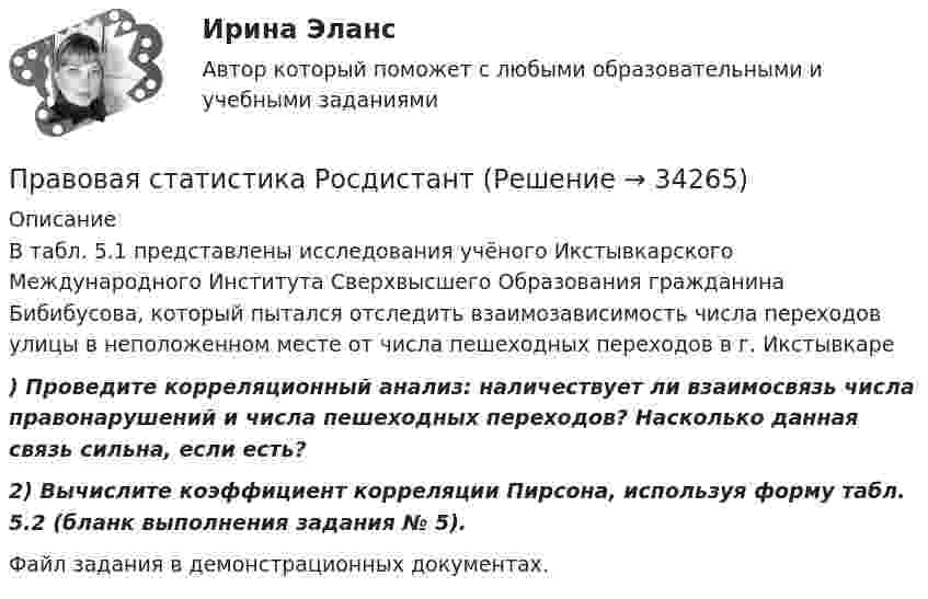     
          Описание
          В табл. 5.1 представлены исследования учёного Икстывкарского Международного Института Сверхвысшего Образования гражданина Бибибусова, который пытался отследить взаимозависимость числа переходов улицы в неположенном месте от числа пешеходных переходов в г. Икстывкаре ) Проведите корреляционный анализ: наличествует ли взаимосвязь числа правонарушений и числа пешеходных переходов? Насколько данная связь сильна, если есть?  2) Вычислите коэффициент корреляции Пирсона, используя форму табл. 5.2 (бланк выполнения задания № 5).Файл задания в демонстрационных документах.  
            
            
            Правовая статистика РосдистантПравовая статистика РосдистантПравовая статистика РосдистантПравовая статистика РосдистантПравовая статистика РосдистантПравовая статистика РосдистантПравовая экспертиза документовПравовая Ответ ориентация  есть интегрированная совокупность правовых установок индивида или общности, непосредственно формирующая внутренний план, программу деятельности в юридически значимых ситуациях.Правовая охрана городских и пригородных водПравовая помощь по уголовным делам включает в себя институт ... осужденного, посредством которого лица, совершившие преступления, передаются государству на основании его запроса.Правовая помощь по уголовным делам включает в себя институт передачи ... осужденного, посредством которого лица, совершившие преступления, передаются государству на основании его запроса.Правовая помощь по уголовным делам может осуществляться на основании... (выберите два варианта ответа)Правовая природа Product Placement и её регламентацияПравовая статистика