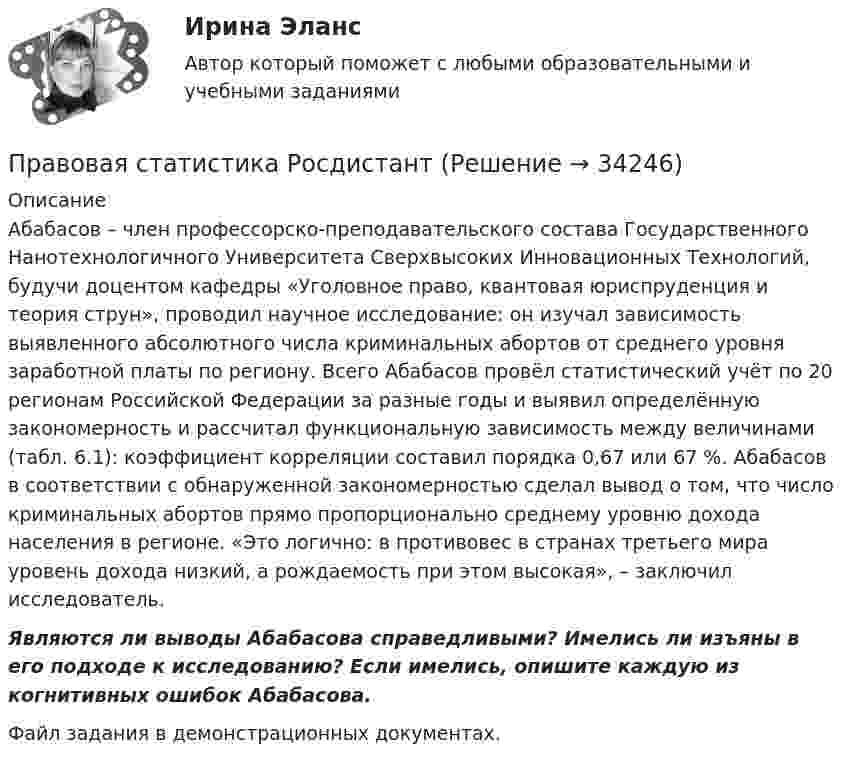     
          Описание
          	Абабасов – член профессорско-преподавательского состава Государственного Нанотехнологичного Университета Сверхвысоких Инновационных Технологий, будучи доцентом кафедры «Уголовное право, квантовая юриспруденция и теория струн», проводил научное исследование: он изучал зависимость выявленного абсолютного числа криминальных абортов от среднего уровня заработной платы по региону. Всего Абабасов провёл статистический учёт по 20 регионам Российской Федерации за разные годы и выявил определённую закономерность и рассчитал функциональную зависимость между величинами (табл. 6.1): коэффициент корреляции составил порядка 0,67 или 67 %. Абабасов в соответствии с обнаруженной закономерностью сделал вывод о том, что число криминальных абортов прямо пропорционально среднему уровню дохода населения в регионе. «Это логично: в противовес в странах третьего мира уровень дохода низкий, а рождаемость при этом высокая», – заключил исследователь.  Являются ли выводы Абабасова справедливыми? Имелись ли изъяны в его подходе к исследованию? Если имелись, опишите каждую из когнитивных ошибок Абабасова. Файл задания в демонстрационных документах.  
            
            
            Правовая статистика РосдистантПравовая статистика РосдистантПравовая экспертиза документовПравовая экспертиза нормативных и правоприменительных актов (тест с ответами Синергия)Правовая экспертиза нормативных и правоприменительных актов (тест с ответами Синергия/МОИ/ МТИ)правоведениеПравоведениеПравовая помощь по уголовным делам может осуществляться на основании... (выберите два варианта ответа)Правовая природа Product Placement и её регламентацияПравовая статистикаПравовая статистика - В. 1Правовая статистика РосдистантПравовая статистика РосдистантПравовая статистика Росдистант