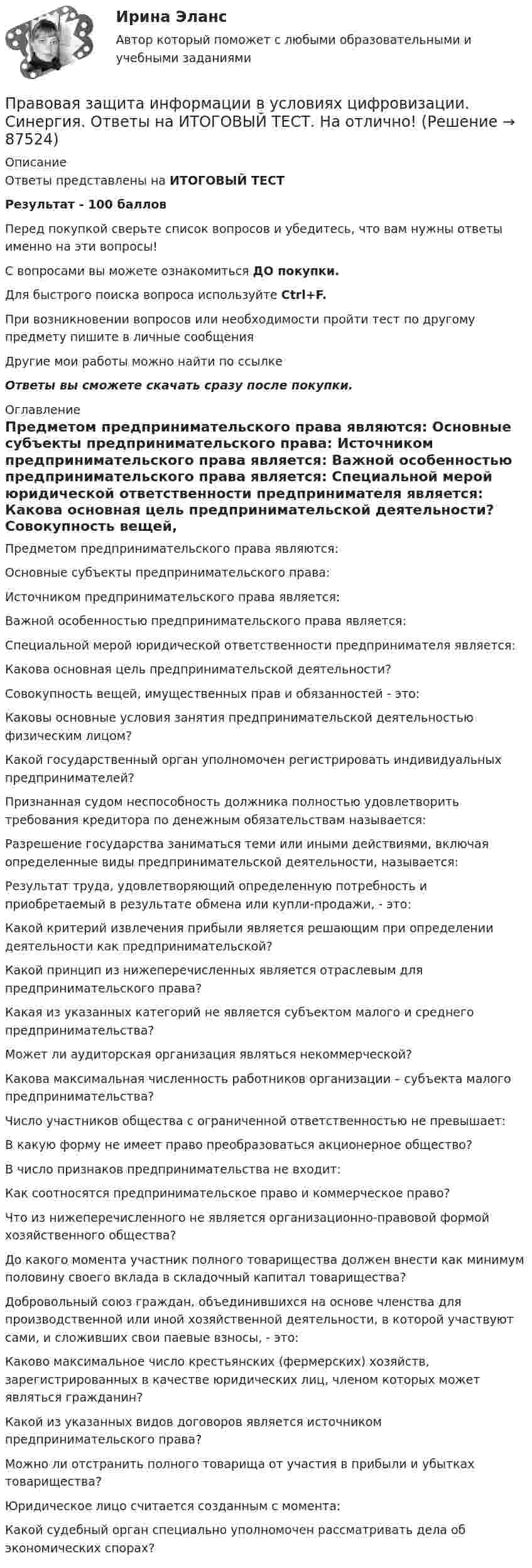     
            Описание
            Ответы представлены на ИТОГОВЫЙ ТЕСТРезультат - 100 балловПеред покупкой сверьте список вопросов и убедитесь, что вам нужны ответы именно на эти вопросы!С вопросами вы можете ознакомиться ДО покупки.Для быстрого поиска вопроса используйте Ctrl+F.При возникновении вопросов или необходимости пройти тест по другому предмету пишите в личные сообщения Другие мои работы можно найти по ссылке Ответы вы сможете скачать сразу после покупки. 
            Оглавление
              Предметом предпринимательского права являются:   Основные субъекты предпринимательского права:   Источником предпринимательского права является:   Важной особенностью предпринимательского права является:   Специальной мерой юридической ответственности предпринимателя является:   Какова основная цель предпринимательской деятельности?   Совокупность вещей, имущественных прав и обязанностей - это:   Каковы основные условия занятия предпринимательской деятельностью физическим лицом?   Какой государственный орган уполномочен регистрировать индивидуальных предпринимателей?   Признанная судом неспособность должника полностью удовлетворить требования кредитора по денежным обязательствам называется:   Разрешение государства заниматься теми или иными действиями, включая определенные виды предпринимательской деятельности, называется:   Результат труда, удовлетворяющий определенную потребность и приобретаемый в результате обмена или купли-продажи, - это:   Какой критерий извлечения прибыли является решающим при определении деятельности как предпринимательской?   Какой принцип из нижеперечисленных является отраслевым для предпринимательского права?   Какая из указанных категорий не является субъектом малого и среднего предпринимательства?   Может ли аудиторская организация являться некоммерческой?   Какова максимальная численность работников организации – субъекта малого предпринимательства?   Число участников общества с ограниченной ответственностью не превышает:   В какую форму не имеет право преобразоваться акционерное общество?   В число признаков предпринимательства не входит:   Как соотносятся предпринимательское право и коммерческое право?   Что из нижеперечисленного не является организационно-правовой формой хозяйственного общества?   До какого момента участник полного товарищества должен внести как минимум половину своего вклада в складочный капитал товарищества?   Добровольный союз граждан, объединившихся на основе членства для производственной или иной хозяйственной деятельности, в которой участвуют сами, и сложивших свои паевые взносы, - это:   Каково максимальное число крестьянских (фермерских) хозяйств, зарегистрированных в качестве юридических лиц, членом которых может являться гражданин?   Какой из указанных видов договоров является источником предпринимательского права?   Можно ли отстранить полного товарища от участия в прибыли и убытках товарищества?   Юридическое лицо считается созданным с момента:   Какой судебный орган специально уполномочен рассматривать дела об экономических спорах?   
            
            
            Правовая защита информации в условиях цифровизации. Синергия. ✅ Ответы на ИТОГОВЫЙ ТЕСТ. На отлично!Правовая защита информации в условиях цифровизации. Синергия. Ответы на ИТОГОВЫЙ ТЕСТ. На отлично!Правовая защита информации в условиях цифровизации, темы 1-4, итоговый тест (ответы на тест Синергия / МТИ / МОИ / МосАП, 104 вопроса)Правовая защита информации в условиях цифровизации (Темы 1-4) тест с ответами Синергия/МОИ/ МТИ /МОСАППравовая защита информации в условиях цифровизации тест Синергия (все ответы✅ 100 баллов)Правовая защита информации в условиях цифровизации (Тест Синергия ответы на Отлично) 100 балловПравовая информатика Ответы на 3 теста и итоговое тестирование Витте МУИВПравовая защита информации в условиях цифровизации.кс_СПО 2023 (тест с ответами КОЛЛЕДЖ Синергия)💯 Правовая защита информации в условиях цифровизации.кс_СПО (все ответы на тест Синергия / МТИ / МосАП, май 2023)Правовая защита информации в условиях цифровизации.кс_СПО / Итоговый тест / Синергия / МТИ / МосАП. Новые ответы! 100/100💯 Правовая защита информации в условиях цифровизации.кс_СПО (правильные ответы на тест Синергия / МОИ / МТИ / МосАП)💯 Правовая защита информации в условиях цифровизации.кс_СПО (правильные ответы на тест Синергия / МОИ / МТИ / МосАП, август 2023)Правовая защита информации в условиях цифровизации.кс_СПО (тест с ответами КОЛЛЕДЖ Синергия/МОИ/ МТИ /МОСАП)Правовая защита информации в условиях цифровизации Ответы на тест Синегерия 2023